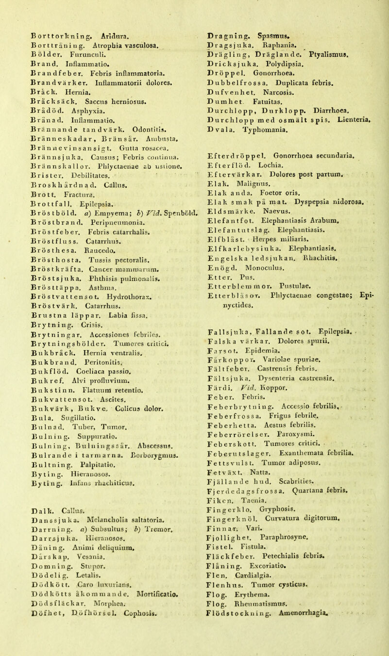 Borttorkning. Aridura. Borttraning. Atrophia vasculosa. Bolder. Furunculi. Brand. Inflammatio. Brandfeber. Febris inflammatoria. Brandvarker. Inflammatorii dolores. Brack. Hernia. Bracksack. Saccus herniosus. Bradod. Asphyxia. Branad. Inflammatio. Briinnande tandvark. Odontitis. Briinneskadar, Briinsar. Ambusta. Brannevinsansigt. Gutta rosacea. Brannsjuka. Causus; Febris continua. Brannskallor. Phlyctaenae ab usiione. Brister. Debilitates. Broskliardnad. Gallus. Brott. Fractura. Brottfall. Epilepsia. Brostbold. a) Empyema; b) Vid. Spenbokl, Brostbrand. Peripneumonia. Brbstfeber. Febris catarrhalis. Brostfluss. Catarrhus. Bros th es a. Baucedo. Brosthosta. Tussis pectoralis. Brostkrafta. Cancer mammarum. Brostsjuka. Phthisis pulmonalis. Brosttappa. Asthma. Brostvattensot. Flydrothorax. Brostvark. Catarrhus. Brustna lappar. Labia fissa. Brytning. Crisis. Brytningar. Accessiones febriles. Brytningsbolder. Tumores critici. Bukbrack. Hernia ventralis. Bukbrand. Peritonitis. Bukflod. Coeliaca passio. Bukref. Alvi profluvium. Bukstinn. Flatuum retentio. Bukvattensot. Ascites. Bukvark, Bukve. Colicus dolor. Bula. Sugillatio. Bulnad. Tuber, Tumor. B u 1 n i n g. Suppuratio. Bulning, Bulli ingssar. Abscessus. Bulrande i tarmarna. Borborygmus. Bultning. Palpitatio. Byting. Hieranosos. Byting. Infans rhachiticus. Dalk. Callus. Danssjuka. Melancholia saltatoria. Darrning. a) Subsultus; b) Tremor, Darrsjuka. Hieranosos. D a n i n g. Animi deliquium, Darskap. Vesania. Domning. Stupor. Dodelig. Letalis. Dodkotr. Caro luxurians. Dodkotts akonimande. Mortificatio. Dbdsflackar. Morphea. Dofhet, Ddfhorsel. Cophosis. Dragning. Spasmus. Prags juka. Raphania. D r a gl i n g, D r a glande. Ptyalismus. Dricks juka. Polydipsia. Droppel. Gonorrhoea. Dubbelfrossa. Duplicata febris. D ufvenhet. Narcosis. Dumhet. Fatuitas. Durchlopp, Durklopp. Diarrhoea. Durchlopp med osmalt spis. Lienteria, Dvala. Typhomania. Efterdroppel. Gonorrhoea secundaria. Efterflod. Lochia. Eftervarkar. Dolores post partum. Elak. Malignus. Elak anda. Foetor oris. Elak smak pa mat. Dyspepsia nidorosa. Eldsmarke. Naevus. Elefantfot. Elephantiasis Arabum, Elefan tutsla g. Elephantiasis. Elfblast. Herpes miliaris. Elfka rlebys iuka. Elephantiasis. Engelska ledsjukan. Rhachitis. Enogd. Monoculus. Et ter. Pus. E11 erb 1 em m or. Pustulae. Etterblasor. Phlyctaenae congestae; Epi- nyctides. Falis juka, Fallande s o t. Epilepsia. Falska varkar. Dolores spurii. Farso t. Epidemia. Farkoppor. Variolae spuriae. Faltfeber. Castrensis febris. Faltsjuka. Dysenteria castrensis. Far di. Vid. Koppor. Feber. Febris. Feberbrytning. Accessio febrilis, Feberfrossa. Frigus febrile. Feberhetta. Aestus febrilis. Feberrorelser. Paroxysmi. Feberskott. Tumores critici. Feberutslager. Exanthemata febrilia. Fettsvulst. Tumor adiposus. Fetvaxt. Natta. Fjallande hud. Scabrities. F j er d e d a g s f r o s s a. Quartana febris. Fikcn. Taenia. Finge rklo. Gryphosis. Fingerknol. Curvatura digitorum. Finnar. Vari. Fjolligher. Paraplirosyne. Fistel. Fistula. Flackfeber. Petechialis febris. Flaning. Excoriatio. FI en. Cardialgia. Flenhus. Tumor cysticu3. Flog. Erythema. Flog. Rheumatismus. Flodstockning. Amenorrhagia.
