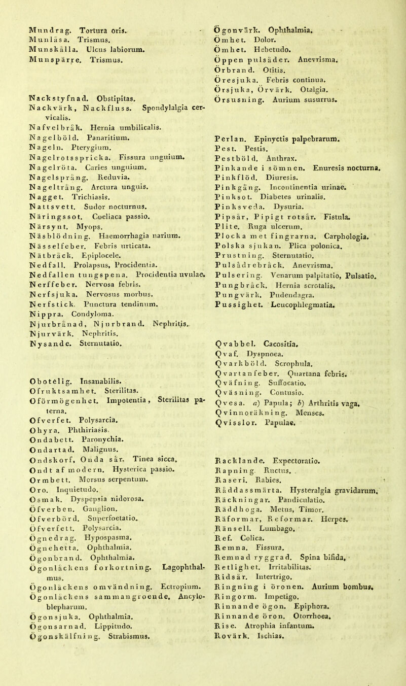 Mundrag. Tortura oris. Munias a. Trismus. Munskalla. Ulcus labiorum. Munsparre. Trismus. Nackstyfnad. Obstipitas. Nackvark, Nackfluss. Spondylalgia cer- vicalis. Nafvelbrak. Hernia umbilicalis. Nagelbold. Panaridum. Nagel n. Pterygium. Nagelrotsspricka. Fissura unguium. Nagelrota. Caries unguium. Nagelsprang. Reduvia. Nageltrang. Arctura unguis. Nagget. Trichiasis. Nattsvett. Sudor nocturnus. Naringssot. Coeliaca passio. Narsynt. Myops. Nasblodning. Haemorrhagia narium. Nasselfeber. Febris urticata. Natbrack. Epiplocele. Nedfall. Prolapsus, Procidentia. Nedfallen tungspena. Procidentia uvulae. Nerffeber. Nervosa febris. Nerfsjuka. Nervosus morbus. Nerfstick. Punctura tendinum. Nippra. Condyloma. Njurbranad, Njurbrand. Nephritis. Nj urvark. Nephritis. Nysande. Sternutatio. Obotelig. Tnsanabilis. Ofruktsamhet. Sterilitas. O f 5 r m o g e n h e t. Impotentia, Sterilitas pa- terna. Ofverfet. Polysarcia. Ohyra. Phthiriasis. Ondabett. Paronychia. Ondartad. Malignus. Ondskorf, Onda sar. Tinea sicca. Ondt af modern. Hysterica passio. Ormbett. Morsus serpentum. Oro. Inquietudo. Osmak. Dyspepsia nidorosa. Ofverben. Ganglion. Ofverbbrd. Superfoetatio. Ofverfett. Polysarcia. Ognedrag. Hypospasma. Ognehetta. Ophthalmia. Ogonbrand. Ophthalmia. Ogonlackens forkortning. Lagophthal- mus. Ogonlackens omvandning. Ectropium. Ogonlackens samman groende, Ancyio- blepharum. Ogonsjuka. Ophthalmia. Og onsarnad. Lippitudo. Ogonskalfning. Strabismus. £>g onvarlt. Ophthalmia. 6 mhet. Dolor. 6 mhet. Hebetudo. Oppen puls a der. Anevrisma. Orbr and. Otitis. Ores juka. Febris continua. Ors juka, Orvark. Otalgia. Or susning. Aurium susurrus. Perl an. Epinyctis palpebrarum. Pest. Pestis. Pestbold. Anthrax. Pinkande i somne n. Enuresis nocturna Pinkflod. Diuresis. Pinkgang. Incontinentia urinae. Pinksot. Diabetes urinalis. Pinksveda. Dysuria. Pipsar, Pipigt rotsar. Fistula. Plite. Ruga ulcerum. Plocka met fingrarna. Carphologia. Polska sjukan. Plica polonica. Prustning. Sternutatio. Pulsadrebrack. Anevrisma. Pulsering. Venarum palpitatio, Pulsatio. Pungbrack, Hernia scrotalis. Pungvark. Pudendagra. Pussighet. Leucophlegmatia. Qvabbel. Cacosxtia. Qvaf. Dyspnoea. Qvarkbold. Scrophula. Qvartanfeber. Quartana febris. Qvafning. Suffocatio. Qvasning. Contusio. Qvesa. a) Papula; b) Arthritis vaga, Qvinnorilkning. Menses. Qvisslor. Papulae. Racklande. Expectoratio. Rapning Ructus. R.a seri. Rabies. Raddassmarta. Hysteralgia gravidarum, Riickningar. Pandiculatio. Raddhoga. Metus, Timor. Raformar, Reforma r. Herpes. Ransell. Lumbago. Ref. Colica. Remna. Fissura. Remnad ryggrad. Spina bifida, Retlighet. Irritabilitas. R i d s a r. Intertrigo. Ringning i o r o n e n. Aurium bombus, Ringorm. Impetigo. Rinnande ogon. Epiphora. Rinnande oron. Otorrhoea. Rise. Atrophia infantum. llovark. Ischias.