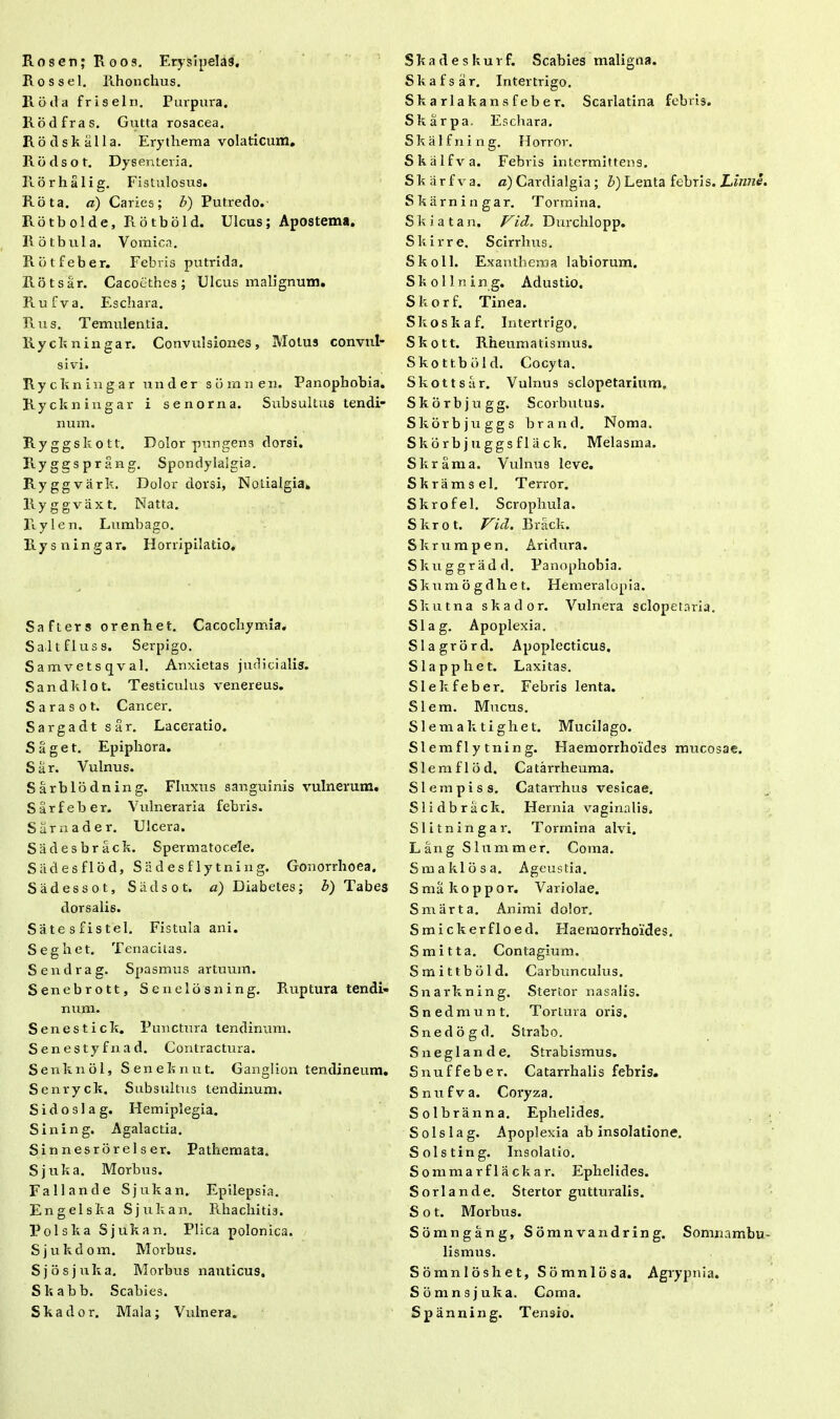 RosenjRoos. Erysipelas. Rossel. Rhonchus. Fioda friseln. Purpura. Rodfras. Gutta rosacea. Ilotis kalia. Erythema volaticum. Rbdsot. Dysenteria. Rorhalig. Fistulosus. Rota, a) Caries; b) Putredo. Rotbolde, Rotbbld. Ulcus; Apostema. Rotbula. Vomica. Rbtfeber. Febris putrida. Rotsar. Cacoethes; Ulcus malignum. Rufva. Eschara. Rus. Temulentia. Rychningar. Convulsiones, Motus convul- sivi. Rychningar under siimnen. Panophobia. Rychningar i senorna. Subsultus tendi- num. Ryggs hott. Dolor pungens dorsi. Prygesprang. Spondylalgia. Ryggva rk. Dolor dorsi, Nolialgia. llyggvaxt. Natta. Rylen. Lumbago. Rysningar. Horripilatio. Safters orenhet. Cacocbymia. Saltfluss. Serpigo. Samvetsqval. Anxietas judicialis. Sandhlot. Testiculus venereus. Sarasot. Cancer. Sargadt sar. Laceratio. Saget. Epiphora. Sar. Vulnus. Sarblodning. Fluxus sanguinis vulnerum. Sarfeber. Vulneraria febris. Sarnader. Ulcera. Sadesbrack. Spermatocele. Sadesflod, S ii d e s f 1 y t n i n g. Gonorrhoea. Siidessot, Siidsot. a) Diabetes; b) Tabes dorsalis. Satesfistel. Fistula ani. Seghet. Tenacitas. Sendrag. Spasmus artuum. Senebrott, Senelbsning. Ruptura tendi- num. Senestich. Punctura tendinum. Senestyfnad. Contractura. Senhnol, Senehnut. Ganglion tendineum. Senryck. Subsultus tendinum. Sidoslag. Hemiplegia. Sining. Agalactia. Sinnesrorelser. Pathemata. Sjuha. Morbus. Fallande Sjukan. Epilepsia. En geis ha Sjukan. Rhachitis. Pol s ha Sjukan. Plica polonica, S j u h d o m. Morbus. Sjosjuha. Morbus nauticus. Skabb. Scabies. Shador. Mala; Vulnera. Shadeskurf. Scabies maligna. Skafsar. Intertrigo. Skarlakansfeber. Scarlatina febris. Skarpa. Eschara. S k a 1 f n i n g. H orror. Skcilfva. Febris intermittens. Shiirfva. a) Cardialgia; b) Lenta febris. Linne. Skarningar. Tormina. S h i a t a n. Vid. Durchlopp. Shirre. Scirrhus. Skoll. Exanthema labiorum. Shollning. Adustio. Skorf. Tinea. Skoskaf. Intertrigo. Shott. Rheumatismus. Skottbbld. Cocyta. Shott sar. Vulnus sclopetarium, Skorbjugg. Scorbulus. Skorbjuggs brand. Noma. Skorb j u ggs fl ii ck. Melasma. Skrarna. Vulnus leve. Skramsel. Terror. Skrofel. Scrophula. Skrot. Vid. Rrack. Skrumpen. Aridura. Skuggradd. Panophobia. Skumogdhet. Hemeralopia. Skutna skador. Vulnera sclopetaria. Slag. Apoplexia. Slagrord. Apoplecticus. Slapphet. Laxitas. Slekfeber. Febris lenta. SI em. Mucus. Slemaktighet. Mucilago. Slemflytning. Haemorrhoides mucosae. Slemflod, Catarrheuma. Slempiss. Catarrhus vesicae. Slidbrack. Hernia vaginalis. Slitningar. Tormina alvi. LangSlummer. Coma. Smaklosa. Ageustia. Smakoppor. Variolae. Smarta. Animi dolor. Smickerfloed. Haemorrhoides. Smitta. Contagium, Smittbbld. Carbunculus. Snarkning. Stertor nasalis. Snedmunt. Tortura oris. Snedogd. Strabo. Sneglande. Strabismus. Snuffeber. Catarrhalis febris. Snufva. Coryza. Solbranna. Ephelides. Solslag. Apoplexia ab insolatione. Solsting. Insolatio. Somnia rflackar. Ephelides. Sorlande. Stertor gutturalis. S o t. Morbus. Somngang, Somnvandring. Somnambu- lismus. Somnloshet, Somniosa. Agrypnia. Somnsjuka. Coma. Spanning. Tensio.