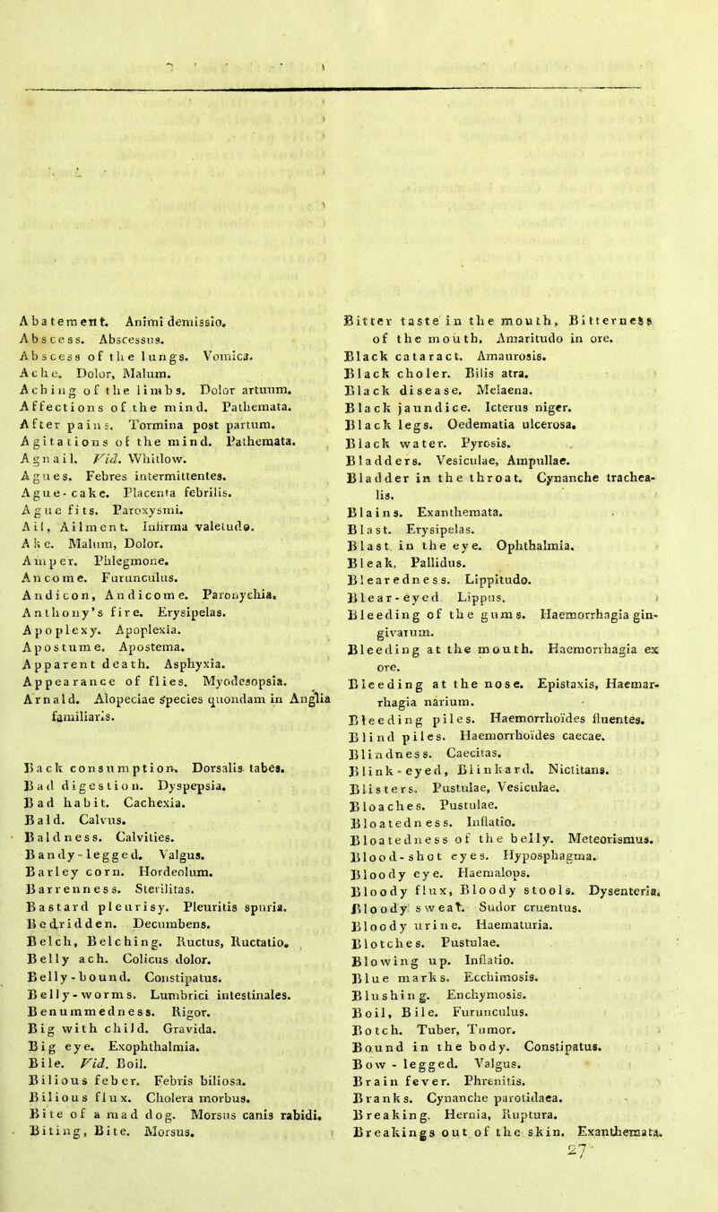 i A ba terti en t. Animi demissio, Abscess. Abscessus. Abscess of the lungs. Vomica. A c h e. Dolor, Malum. Aching of tlie limbs. Dolor artuum. Affections of the mind. Pathemata. After pains. Tormina post partum. Agita tions of the mind. Pathemata. A g n a i 1. Vid. Whitlow. Agues. Febres intermittentes. Ague-cake. Placenta febrilis. Agne fi ts. Paroxysmi. Aii, Ailment. Iniirma valetudo. A k e. Malum, Dolor. A in p e r. Phlegmone. An come. Furunculus. Andicon, Andicome. Paronychia. Anthony’s fire. Erysipelas. Apoplexy. Apoplexia. A postum e. Apostema. Apparent death. Asphyxia. Appearance of flies. Myodesopsia. Arnald. Alopeciae s'pecies quondam in Anglia familiaris. Back consum ption-. Dorsalis tabes, had digestio n. Dyspepsia. 13 ad habit. Cachexia. B a 1 d. Calvus. Baldness. Calvities. Bandy-legged. Valgus. Barley corn. Hordeolum. Barrenness. Sterilitas. Bastard pleurisy. Pleuritis spuria. Bedridden. Decumbens. Belch, Belching. Ructus, Ructatio, B e 11 y a c h. Colicus dolor. Belly-bound. Constipatus. Belly-worms. Lumbrici intestinales. Benummedness. Rigor. Big with child. Gravida. B i g e y e. Exophthalmia. Bile. Vid. Boii. Bilious feber. Febris biliosa. Bilious flux. Cholera morbus. Bite of a mad dog. Morsus canis rabidi. Biting, Bite. Morsus. Bitter taste in the mouth, Bitterness of the mouth. Amaritudo in ore. Black cataract. Amaurosis. Black choler. Bilis atra. Black disease. Melaena. Black jaundice. Icterus niger. Black legs. Oedematia ulcerosa, Black vvater. Pyrosis. Bladders. Vesiculae, Ampullae. Bladder in the throat. Cynanche trachea- lis. Blains. Exanthemata. Blast. Erysipelas. Blast in the eye. Ophthalmia. Bleak, Pallidus. Blearedness. Lippitudo. Blear-eyed Lippus. i Bleeding of the gums. Haemorrhagia gin- givarum. Bleeding at the mouth. Haemorrhagia ex ore. Bleeding at the nos e. Epistaxis, Haemar- rliagia narium. Bleeding piles. Haemorrhoides fluentes. Blind piles. Haemorrhoides caecae. Blindness. Caecitas. B 1 i n k ■ e y e d , B1 i n k a r d. N ictitans. Blisters. Pustulae, Vesicul-ae. Bloaches. Pustulae. Bloatedn ess. Inflatio. B1 oatedness of the belly. Meteorismus. Blood-shot eyes. Hyposphagma. Bloody eye. Haemalops. Bloo dy fi ux, Bloody stools. Dysenteria, Bloody sweat, Sudor cruentus. Bloody urine. Haematuria. Blotches. Pustulae. B1 owing up. Inflatio. Biue marks. Ecchimosis. B1 u s h i n g. Encliymosis. Boii, Bile. Furunculus. Botch. Tuber, Tumor, Bo.und in the body. Constipatus. Bow - legged. Valgus. Brain fever. Phrenitis. Branks. Cynanche parotidaea, Breaking. Hernia, Ruptura. Breakings out of the skin. Exanthemata. 27'