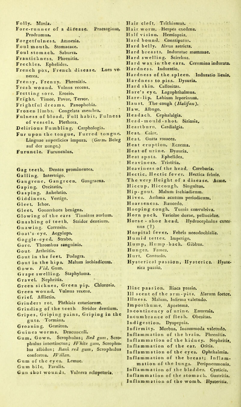 Folly. Mania. Fore-runner of a di gea se. Praesagium, Prodromus. Forgetfulness. Amnesia. Foul mouth. Stomacace. Foul stomach. Saburra. Frantickness. Phrenitis. Fr e chles. Ephelides. French pox, French disease. Lues ve- nerea. Frensy, Frenzy. Phrenitis. Fresh wound. Vulnus recens. Fretting sore. Erosio. Fright. Timor, Pavor', Terror. Frightful dreams. Panophohia. Frozen lirnbs. Congelata membra. Fulness ofblood, Fu 11 habit, Fulness of vessels. Plethora. Deliri ous Fumbling. Carphologia. Fur upon the tongue, Furred tongue. Linguae superficies impura. (Gemi. lleleg auf der zunge.) Furuncle. Furunculus. Gag teeth. Dentes prominentes. Galling. Intertrigo. Gangrene, Gangreen. Gangraena. Gap in g. Oscitatio. Gasping. Anhelatio. Giddiness. Vertigo. Gleet. Ichor. Gleet. Gonorrhoea benigna. Glowing of the ears Tinnitus aurium. Gnashing of teeth. Stridor dentium. Gnawing. Corrosio. Goat’seye. Aegylops. Goggle-eyed. Strabo. Gore. Thrombus sanguinis. Gout. Arthritis. Gout in the feet. Podagra. Gout in the liips. Malum ischiadicum. Gown. Vid. Gum. Grape swelling. Staphyloma. Gravel. Nephritis. Green sicknes, Green pip. Chlorosis. Green wound. Vulnus recens. Grief. Afiiictio. Grinders rot. Phthisis cotariorum. Grinding of the teeth Stridor dentium. Gripes, Griping pains, Griping in the guts. Tormina. Groaning. Gemitus. Guinea worms. Dracunculi. Gum, Gown. Scrophulus; Red gum, Sero* phulus intertinctus; PVhite gum, Scrophu- lus albidus ; Rank red gum, Scrophulus confertus. RVillan, Gum of the eyes. Lemae. Gum bile. Parulis. Gun shot wounds. Vulnera sclopetaria. Hair cleft. Tnchismus. - Hai r worm. Herpes exedens. Flalf vision. Flemiopsia. Flard bound. Constipatus. Hard belly. Alvus astricta. Hard breasts. Induratae mammae. Hard swelling. Scirrhus. Hard wax in the ears. Cerumina indurata. Hardness. Induratio. H ardness of the spleen. Induratio lienis, Hardness to piss. Dysuria. Hard skin. Callositas. Hare’s eye. Lagophthalmus. Hare-lip. Labium leporinum. H au st. The cough (Halifax). H a w. Albugo. Headach. Cephalalgia. Head-mould - shot. Siriasis» Hearthurn. Cardialgia. Heat. Calor. Heat. Gutta rosacea. Heat eruption. Eczema. H eat of urine. Dysuria. Heat spots. Ephelides. H eaviness. Tristitia. H eaviness of the head. Carebaria. Hectic, Ilectic fever. Hectica febris. The very Ileight of a disease. Acme. Hic cup, Hiccough. Singultus. Hip-gout. Malum ischiadicum. Hives. Asthma acutum periodicum. Hoars eness. Raucedo. Hooping cough. Tussis convulsiva. Horn pock. Variolae durae, pellucidae. Horse • shoe head. Hydrocephalus exter- nus (?) Hospital fever. Febris nosodochialis. H urnid te t ter. Impetigo. H ump, Hump-back. Gibbus. Hunger. Fames. II urt. Contusio. Hysterical passi on, Hysterica. Hyste- rica passio. Iliae passi on. Iliaca passio. 111 scent of the arm-pits. Alarum foetor. Illness. Malum, Infirma valetudo. Imposthuine. Apostema. Incontinency of urine. Enuresis. Incumbrance of flesh. Obesitas. Iri digestio n. Dyspepsia. Infirmity. Morbus, Incommoda valetudo. Inflammation of the brain. Phrenitis. Inflamma tion of the kidney. Nephritis, Inflammation of the ear. Otitis. Inflammation of the eyes. Ophthalmia. Inflammation of the breast; Inflam- mation of the lungs. Peripneumonia. Inflammation of the bladder. Cysticis. Inflammation of the stomach. Gastritis. Inflammation of the worab. Hysteritis.