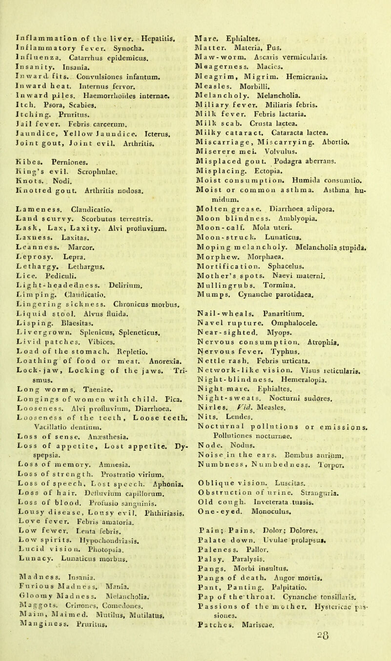 Infiammatory fe ver. Synocha. Influenza. Catarvhus epidemicus. Insanity. Insania. Invvard fits. Convulsiones infantum. Inward heat. Internus fervor. Invvard p.iles. Haemorrhoides internae. Itch. Psora, Scabies. Itching. Pruritus. JaiI fever. Febris carcerum. Jaundice, Yellow Jaundice. Icterus. Jointgout, Joint evil. Arthritis. Kibes. Perniones. King’s evil. Scrophulae. Knots. Nodi. Knotred gout. Arthritis nodosa. Lameness. Claudicatio. Land scurvy. Scorbutus terrestris. Lask, Lax, Laxity. Alvi profluvium. Laxness. Laxitas. Leanness. Marcor. Leprosy. Lepra. Lethargy. Lethargus. Lice. Pediculi. L i g h t - h e a d e dn e s s. Delirium. L i m p i n g. Claudicatio. Lingering sickness. Chronicus morbus, Liquid stool. Alvus fluida. Lisping. Blaesitas. Livergrovvn. Splenicus, Spleneticus. Livrid patches. Vibices. Load of the stomach. Repletio. Loathing of food or meat. Anorexia. Lock-jaw, Locking of the jaws. Tri- smus. Long worms. Taeniae. Longings of vvomen with child. Pica. Looseness. Alvi profluvium. Diarrhoea. Looseness of the teeth, Loose teeth. Vacillatio dentium. Loss of sense. Anaesthesia. Loss of appetite, Lost appetite. Dy- spepsia. L o 3 s of memory. Amnesia. Loss of strength. Prostratio virium. Loss of spece h, Lost speech. Aphonia. Loss of hair. Defluvium capillorum. Loss of blood. Profusio sanguinis. Lousy dis ea se, Lousy evil. Phthiriasis. Love fever. Febris amatoria. Lovv fewer. Lenta febris. Low spirits. Hypochondriasis. Lucid vision. Photopsia. Lunacy. Lunaticus morbus. Madness. Insania. Furious M a d n e s s. Mania. Glooray Madness. Melancholia. Maggots. Crinones, Comedones. Maim, Maimed. Mutilus, Mutilatus. M a n g i n e s s. Pruritus. Matter. Materia, Pus. Maw-worm. Ascaris vermicularis. Meagerness. Macies. Meagrim, Migrim. Hemicrania. Measles. Morbilli. Melanclioly. Melancholia. Miliary fever. Miliaris febris. Milk fever. Febris lactaria. Milk scab. Crusta lactea. Miiky cataract. Cataracta lactea. Miscarriage, Miscarrying. Abortio. Miserere mei. Volvulus. Misplaced gout. Podagra aberrans. Misplacing. Ectopia. Moist consumption, Humida consumtio. Moist or common asthma. Asthma hu- midum. Molten grease. Diarrhoea adiposa. Moon blindness. Amblyopia. Moon - calf. Mola uteri. Moon-struck. Lunaticus. Moping melanclioly. Melancholia stupida. Morphew. Morphaea. Mortificatio n. Sphacelus. Mother’s spots. Naevi materni, Mullingrubs. Tormina. Mumps, Cynanche parotidaea. Nail-wheals. Panaritium. Navel rupture. Omphalocele. Near-sighted, Myops. Nervous consumption. Atrophia, Nervous fever. Typhus. Nettle rash. Febris urticata. Network-like vision. Visus reticularis. Night-blindness. Hemeralopia. Night mare. Ephialtes. Night-sweats, Nocturni sudores. N iri es. Vid. Measles. Nits. Lendes. Nocturna 1 pollntions or emissions. Pollutiones nocturnae. Node. Nodus. Noise in the ears. Bombus aurium. Numbness, Numbedness. 'Torpor. Oblique vision. Luscitas. Obstruction of urine. Stranguria. Old cough. Inveterata tussis. One-eyed. Monoculus. Pain; Pains. Dolor; Dolores. Palate down. Uvulae prolapsu». Paleness. Pallor. Palsy. Paralysis. Pangs. Morbi insultus. Pangs of death. Angor mortis. Pant, Panting, Palpitatio. Pap of the throat. Cynanche tonsillaris. Passions of the mother. Hystericae pas- siones. Patches. Mariscae. 28