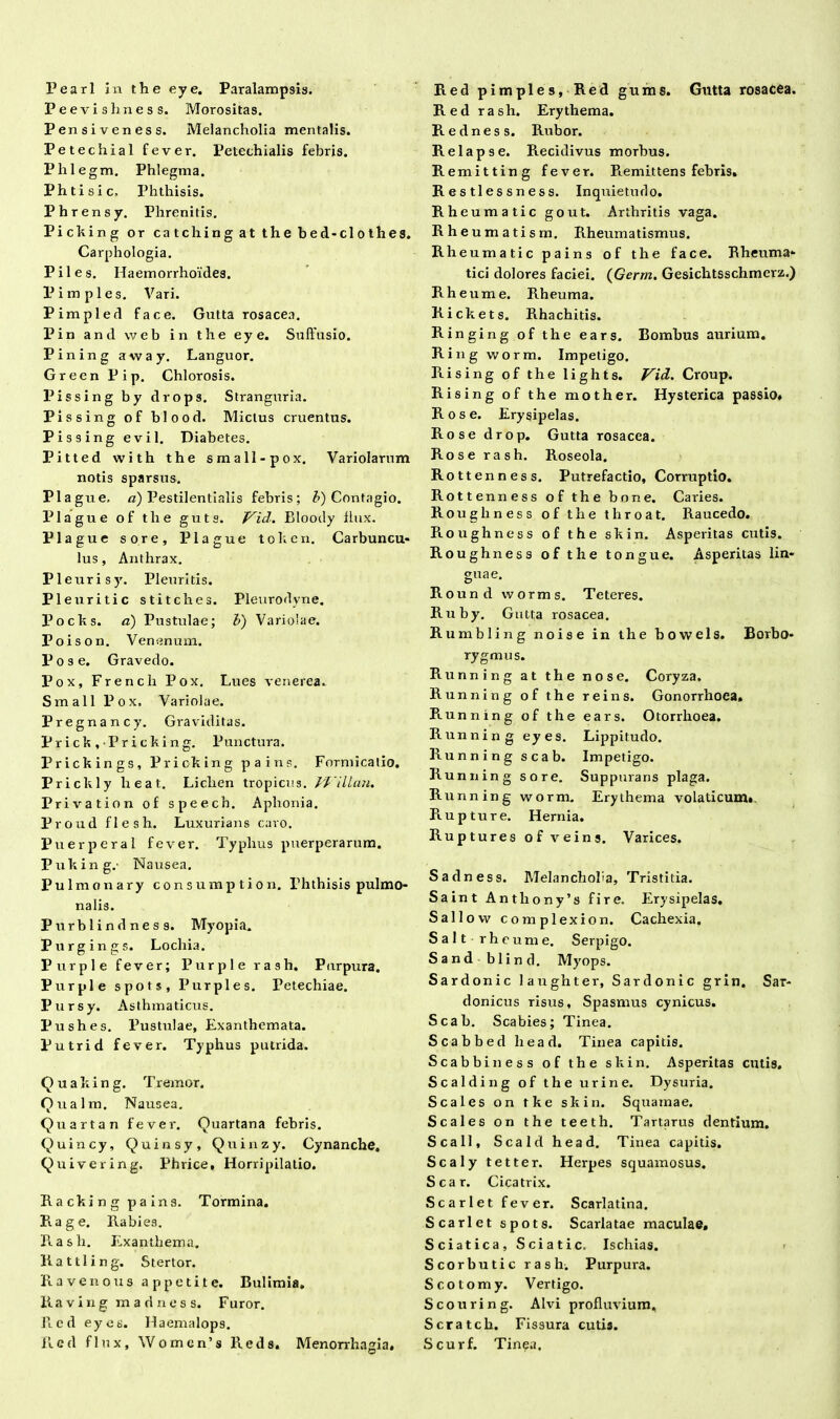 Pearl in the e.y e. Paralampsis. Peevishness. Morositas. Pensiveness. Melancholia mentalis. Petechial fever. Petechialis febris. Phlegm. Phlegma. Phtisic, Phthisis. Phrensy. Phrenitis. Piching or catchingatthebed-clothes. Carphologia. Piles. Haemorrhoides. P imples. Vari. Pimpled face. Gutta rosacea. Pin and web in the eye. Suffusio. Pining away. Languor. Green Pip. Chlorosis. Pissing by drops. Stranguria. Pissing of blood. Mictus cruentus. Pissing evil. Diabetes. Pitted with the small-pox. Variolarum notis sparsus. Pia gue. d) Pestilentialis febris; b) Contagio. Plague of the guts. Vid. Blooily flux. Plague sore, Plague tohen. Carbuncu* lus, Anthrax. Pleurisy. Pleuritis. Pleuritic stitches. Pleurodyne. Pocks. a) Pustulae; b) Variolae. Poison. Venenum. P o s e. Gravedo. Pox, French Pox. Lues venerea.. Small Pox, Variolae. Pregnancy. Graviditas. Prick.Pricking. Punctura. Prickings, Pricking pains. Formicatio. Prickly heat. Lichen tropicus. 1'Villan. Privation of speech. Aphonia. Proud flesh. Luxurians caro. Puer per a 1 fever. Typhus puerperarum. Puking.- Nausea. Pulmonary consumption. Phthisis pulmo- nalis. Purblindness. Myopia. Purgings. Lochia. Purple fever; Purple rash. Purpura. Purple spots, Purple s. Petechiae. Pursy. Asthmaticus. Pushes. Pustulae, Exanthemata. Putrid fever. Typhus putrida. Quaking. Tremor. Qualm. Nausea. Quartan fever. Quartana febris. Quincy, Quinsy, Quinzy. Cynanche. Quivering. Phrice, Horripilatio. Ra cki n g pa ins. Tormina. E. age. Rabies. Rash. Exanthema. Rattling. Stertor. Ravenous appetite. Bulimia. R a v i n g madness. Furor. Red eyes. Haemalops. Red flux, W o m e n ’ s R e d s. Menorrhagia. Red pimples, Red gums. Gutta rosacea. Red rash. Erythema. Redness. Rubor. Relapse. Recidivus morbus. Remitting fever. Remittens febris. Restlessness. Inquietudo. Rheumatic gout. Arthritis vaga. Rh eumatism. Rheumatismus. Rheumatic pains of the face. Rheuma- tici dolores faciei. (Germ. Gesichtsschmerz.) Rheume. Rheuma. Rickets. Rhachitis. Ringing of the ears. Bombus aurium. Ring worm. Impetigo. Rising of the lights. Vid. Croup. R i s i n g of the mother. Hysterica passio* Rose. Erysipelas. Rose drop. Gutta rosacea. Rose rash. Roseola. Rottenness. Putrefactio, Corruptio. Rottenness of the bone. Caries. Rougliness of the throat. Raucedo. Roughness of the skin. Asperitas cutis. Roughness ofthe tongue. Asperitas lin- guae. Round worms. Teteres. Ruby. Gutta rosacea. Rumbling noise in the bowels. Borbo* rygmus. Running at the nos e. Coryza. Running of the reins. Gonorrhoea. Piunning of the ears. Otorrhoea. Running eyes. Lippitudo. Running scab. Impetigo. Running sore. Suppurans plaga. Running worm. Erythema volaticum». Rup ture. Hernia. Ruptures of veins. Varices. Sadness. Melancholia, Tristitia. Saint Anthony’s fire. Erysipelas. Sallo w complexion. Cachexia. Saltrheume. Serpigo. Sandblind. Myops. Sardonie laughter, Sardonie grin. Sar- donicus risus, Spasmus cynicus. Scab. Scabies; Tinea. Scabbed head. Tinea capitis. Scabbiness of the skin. Asperitas cutis, Scalding of the urine. Dysuria. Scales on tke skin. Squamae. Scales on the teeth. Tartarus dentium. Scall, Scald head. Tinea capitis. Scaly tetter. Herpes squamosus. Scar. Cicatrix. Scarlet fever. Scarlatina. Scarlet spots. Scarlatae maculae. Sciatica, Sciatic. Ischias. Scorbutic rash. Purpura. Scotomy. Vertigo. Scouring. Alvi profluvium, Scratch. Fissura cutis. Scurf. Tin^a.