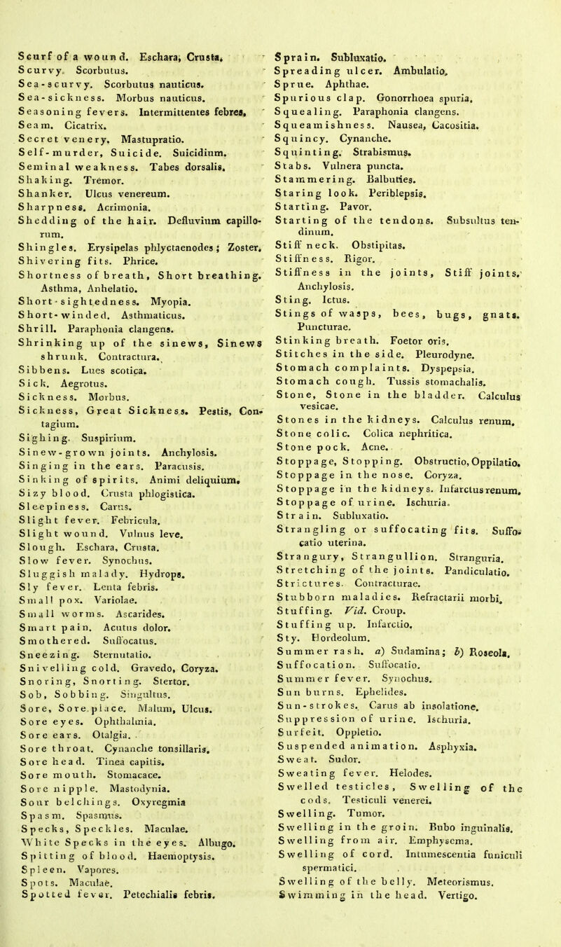 Scurf of a wound. Eschara, Crusta, Scurvy. Scorbutus. Sea-scurvy. Scorbutus nauticus. Sea-sickness. Morbus nauticus. Seasoning fevers. Intermittentes febres, Seam. Cicatrix. Secret venery. Mastupratio. Self-murder, Suicide. Suicidium. Seminal vveakriess. Tabes dorsalis, Shaking. Tremor. Shanker. Ulcus venereum. Sharpness. Acrimonia. Shedding of tlie hair. Defluvium capillo- rum. Shingles. Erysipelas phlyctaenodes; Zoster, Shivering fits. Phrice. Shortness ofbreath, Short breathing. Asthma, Anhelatio. Short-sightedness. Myopia. Short-winded. Asthmaticus. Shrill. Paraphonia clangens. Shrinking up of the sinews, Sinews shrunk. Contractura. Sibbens. Lues scotica. S i c k. Aegrotus. Sickness. Morbus. Sickness, Great Sickness. Pestis, Con- tagium. Sighing. Suspirium. Sinew-grown joints. Anchylosis. Singing in the ears. Paracusis. Sinking of spirits. Animi deliquium, Sizy blood. Crusta phlogislica. Sleepiness. Carus. Slight fever. Febricula. Slight wound. Vulnus leve. Slough. Eschara, Crusta. Slow fevei'. Synochus. Sluggish malady. Hydiops. Sly fever. Lenta febris. Small pox. Variolae. Small worms. Ascarides. Smart pain. Acutus dolor. Smothered. Suffocatus. Sneezing. Sternutatio. Snivelling cold. Gravedo, Coryza. Snoring, Snorting. Stertor. Sob, Sobbing. Singultus. Sore, S ore. pia ce. Malum, Ulcus. Sore eyes. Ophthalmia. Sore ears. Otalgia. Sore throat. Cynanche tonsillaris. Sore head. Tinea capitis. Sore moutli. Stomacace. Sore nipple. Mastodynia. Sour belchings. Oxyrcgmia S p a s m. S pa s mus. Specks, Speckles. Maculae. White Specks in the eyes. Albugo. Spitting of blood. Haemoptysis. Spleen. Vapores. Spots. Maculae. Spotted fever. Petechialis febri*. Sprain. Subluxatio. Spreading ulcer. Ambulatio. Sprue. Aphthae. Spurious clap. Gonorrhoea spuria. Squealing. Paraphonia clangens. Squeamishness. Nausea, Cacositia. S q u i n c y. Cynanche. S q ir i n t i n g. Strabismus* Stabs. Vulnera puncta. Stammering. Balbuties. Staring look. Periblepsis. Starting. Pavor. Starting of the tendons. Subsultus ten- dinum. Stiff neck. Obstipitas. Stiffness. Rigor. StifTness in the joints, Stiff joints. Anchylosis. Sting. Ictus. Stings of wasps, bees, bugs, gnats. Puncturae. Stinking breath. Foetor oris, Stitches in the side. Pleurodyne. Stomach complaints. Dyspepsia. Stomach cough. Tussis stomachalis. Stone, Stone in the bladder. Calculus vesicae. Stones in the kidneys. Calculus renum. Stone colic. Colica nephritica. Stone pock. Acne. Stoppage, Stopping. Obstructio,Oppilatio. Stcppage in the nos e. Coryza. Stoppage in the kidneys. Infarctus renum. Stoppage of urine. Ischuria. Strain. Subluxatio. Strangling or suffocating fits. Suffo- Catio uterina. Strangury, S t r a n g u 11 i o n. Stranguria. S treteh in g of the joints. Pandiculatio. Strictures. Contracturae. Stubborn maladies. Refractarii morbi. Stuffing. Vid. Croup. Stuffing up. Infarctio. Sty. Hordeolum. Summerrash. a) Sudamina; b) Roseola. Suffocation. Suffocatio. Summer fever. Synochus. Sun burns. Ephelides. Sun-strokes. Carus ab insolatione. Suppression of urine. Ischuria. Surfeit. Oppletio. Suspended animatio n. Asphyxia. Swea t. Sudor. Sweating fever. Helodes. Swelled testicles, Sweliing of the cods. Testiculi venerei. Sweliing. Tumor. Sweliing in the groin. Bubo inguinalis. Sweliing from air. Emphysema. Sweliing of cord. Intumescentia funiculi spermatici. Sweliing of the helly. Meteorismus. Svvimming in the head. Vertigo.