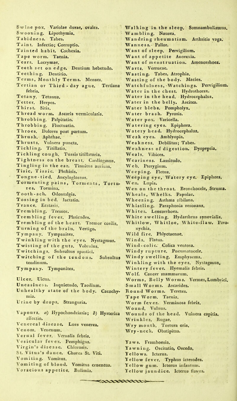 Swine pox. Variolae durae, ovales. Swootiing. Lipothymia. Tabidness. Tabes. Taint. Infectio; Corruptio. Tainted liabit. Cachexia. Tape worm, Taenia. Tears. Lacrymae. Teeth set on edge. Dentium hebetudo. Teething. Dentitio. Terms, Monthly Terras. Menses. Tertian or Third-day ague. Tertiana febris. Tetany. Tetanus. Tetter. Herpes. Thirst. Sitis. Thread worm. Ascaris vermicularis. Throbbing. Palpitatio. Throbbing. Fluctuatio. T liro es. Dolores post partum. Thrush. Aphthae. Th rusts. Vulnera puncta. Tickling. Titillatio. Tickling cough. Tussis titillatoria. Tightness on tlie breast. Cardiogmus. Tingling in the ear. Tinnitus aurium. Tisic, T is sic. Phthisis. Tongue-tied. Ancyloglossus. Tormenting p a i n s , Tornients, Tortu- res. Tormina. Tooth-ach. Odontalgia. Tossing in bcd. Jactatio. Trance. Ecstasis, Trembling. Tremor. Trembling fever. Phricodes. Trembling of the heart. Tremor cordis. Turning of the brain. Vertigo. Tympany. Tympanites. Twinkling with the eyes. Nystagmus. Twisting of the guts. Volvulus. Twitchings. Subsultus spastici. Twitching of the tendons. Subsultus tendinum. Tympany. Tympanites. Ulcer. Ulcus. Uneasiness. Inquietudo, Taedium. Unliealthy state of the body. Cacochy- mia. Urine by drops. Stranguria. Vapours. a) Hypochondriasis; b) Hysterica affectio. Vcnereal discas e. Lues venerea. Venom, Venenum. Vernal fever. Vernalis febris. Vesicular fever. Pemphigus. Virgin’s dis e a se. Chlorosis. St. Vitus’s dari ce. Chorea St. Viti. Vomiting. Vomitus. Vomiting of blood. Vomitus cruentus, Voracious appetite. Bulimia. Walking in the sleep. Somnambulismus, Wambling. Nausea. Wandring rheumatism. Arthritis vaga. Wanness.- Pallor. Want of sleep. Pervigilium. Want of appetite Anorexia. Want of menstruatio n. Amenorrhoea. Warts. Verrucae. Wasting. Tabes, Atrophia. Wasting of the body. Macies. Watchfulness, Watchings. Pervigilium. Water in the chest. Hydrothorax. Water in the head. Hydrocephalus. Water in the belly. Ascites. Water blebe. Pompholyx. Water brash. Pyrosis. Water pox. Varicella. Watering eyes. Epiphora. Watery head. Hydrocephalus, Weak eyes. Amblyopia. Weakness. Debilitas; Tabes. Weakness of digestion. Dyspepsia. Weals. Vibices. W carines s. Lassitudo. Web. Pterygium. W e e p i n g. Fletus. Weeping eye, Watery eye. Epiphora, Wen. Lupia. Wen on the throat. Bronchocele, Struma. Wheals, Whelks. Papulae. Wheezing. Asthma sibilans. Whistling. Paraphonia resonans. Whites. Leucorrhoea. White swelling. Hydartlirus synovialis. Whitlow, Whitloe, White-flaw. Paro- nychia. Wild fire. Phlyctaenae. Winds. Flatus. Wind-colic. Colica ventosa. Windy rupture. Pneumatocele. Windy swelling. Emphysema. Winkling with the eyes. Nystagmus. Wintery fever. Hyemalis febris. Wolf. Cancer mammarum. Worms, Belly Worm s. Vermes, Lumbrici. Srnall Worms. Ascarides. Bound Worms. Teretes. Tape Worm. Taenia. Worm fever. Verminosa febris. Wound. Vulnus. Wounds of the head. Vulnera capitis. Wrinkles. Rugae. Wry mouth. Tortura oris. Wry-neck, Obstipitas. Yaws. Framboesia. Yawning. Oscitatio, Oscedo. Yellows. Icterus. Yellow fever. Typhus icterodes. Yellow gura. Icterus infantum. Yellow jaundice. Icterus flavus. :ooccococccc>