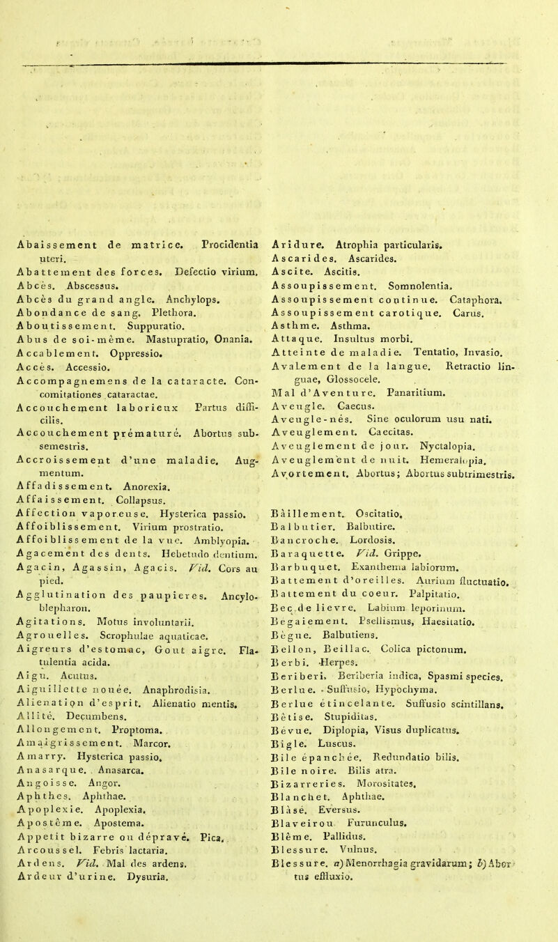 Abaissement de matrice. Procidentia uteri. Abattement des forces. Defectio virium. A bees. Abscessus. Abces du grand angi e. Anchylops. Abondance de sang, Plethora. Aboutissement. Suppuratio. Abus de soi-meme. Mastupratio, Onania. Accablement. Oppressio. Acces. Accessio. Accompagnemens de la cataracte. Con- comitationes cataractae. Accoucheitient laborieux Partus diffi- cilis. Accouchement premature. Abortus sub- semestris. Accroissement d’une maladie. Aug- mentum. Affadiss ement. Anorexia. A f f a i s s ement. Collapsus. Affecti on vapor eu se. Hysterica passio. Affoibliss ement. Virium prostratio. Affoiblissement de la vue. Amblyopia. Agacement des dents. Hebetudo dentium. Agacin, Agassin, Agacis. Vici. Cors au pied. Agglutination des paupieres. Ancylo- blepharon. Agita tions. Motus involuntarii. Agrouelles. Scrophulae aquaticae. Aigreurs d’es tomae, Gout aigre. Fla- tulentia acida. Algu. Acutu3. Aiguillette nouee. Anaphrodisia. Alienati pn d’esprit. Alienatio mentis. A, 11 i te. Decumbens. Allongement. Proptoma. Amaigriss ement. Marcor. Amarry. Hysterica passio. Anasarque. Anasarca. Angoisse. Angor. Apbthes. Aphthae. Apoplexie. Apoplexia. Apostcme. Apostema. Ap petit bizarre ou de prave. Pica. Arcoussel. Febris lactaria. Ardens. Vid. Mal des ardens. Ardeur d’urine. Dysuria. Ari dure. Atrophia particularis. A scari des. Ascarides. Ascite. Ascitis. Assoupissement. Somnolentia. Assoupissement continue. Cataphora. Assoupissement carotique. Carus. Asthme. Asthma. Attaque. Insultus morbi. Atteinte de maladie. Tentatio, Invasio. A vale m en t de Ia langue. Retractio lin- guae, Glossocele. Mal d’Aventure. Panaritium. Aveugle. Caecus. Aveugle-nes. Sine oculorum usu nati. Aveuglement. Caecitas. Aveuglement de jour. Nyctalopia. Aveuglement de nuit. Hemeraiopia. Avortement. Abortus; Abortus subtrimestris. B ai 11 ement.. Oscitatio, Balbutier. Balbutire. Bancroche. Lordosis. Baraquette. Vid. Grippe. Barbuquet. Exanthema labiorum. Battement d’oreilles. Aurium fluctuatio. Battement du coeur. Palpitatio. Bec.de lievre. Labium leporinum. Begaiement. Pseliismus, Haesitatio. Begue. Balbutiens. Beilon, B e ili ac.. Colica pictonum. Berbi. -Herpes. Beriberi. Beriberia indica, Spasmi species. Berlue. - Suffusio, Hypochyma. Berlue et in celant e. Suffusio scintillans. Beti se. Stupiditas. Bevue. Diplopia, Visus duplicatus. Bigle. Luscus, Bile epanebee. Redundatio bilis. Bile no ire. Bilis atra. Bizarreries. Morositates. Blanchet. Aphthae. Blase. Eversus. Blaveirou Furunculus. Bleme. Pallidus. B1 essure. Vulnus. Blcssure. a) Menorrhagia gravidarum; A)Aber tus effluxio.