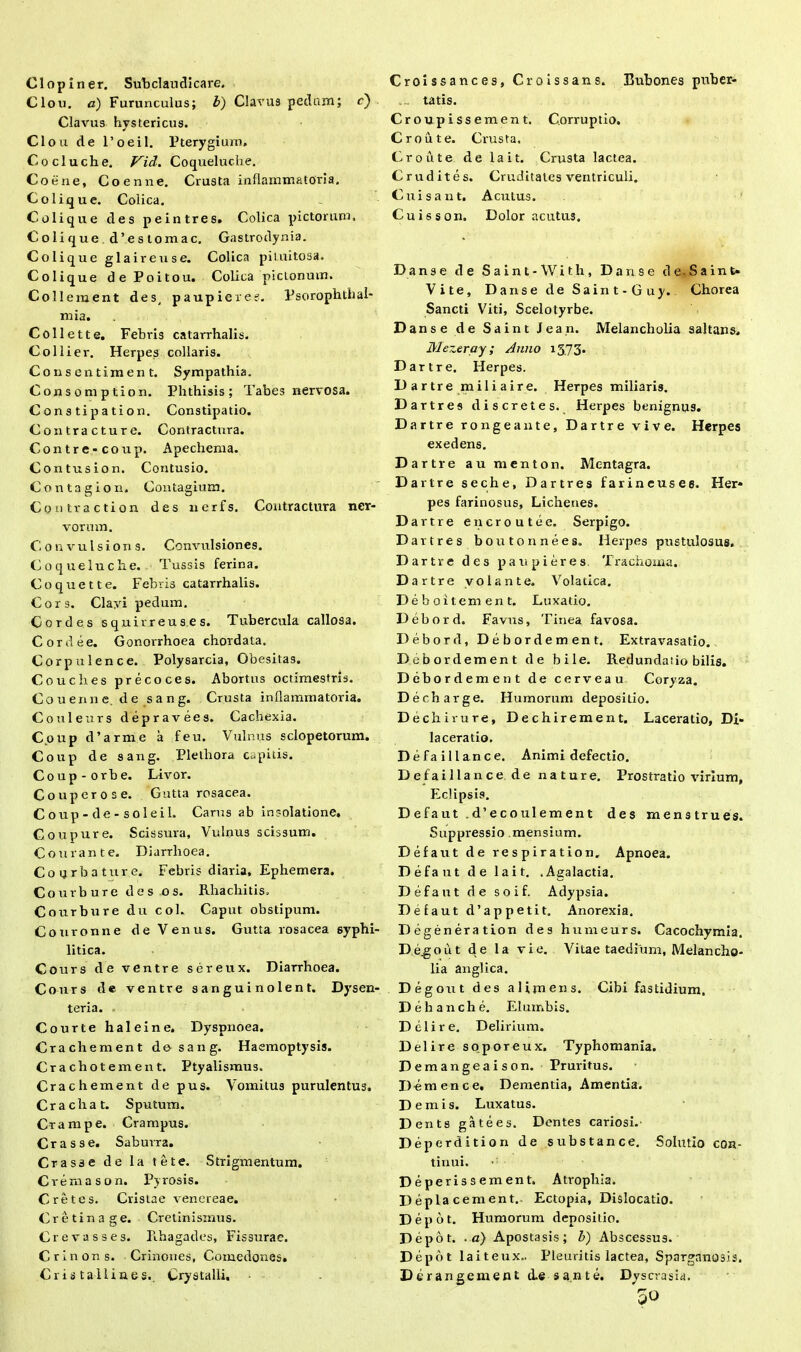 a r> 1 opiner. Subclaudicare. lou. a) Furunculus; b) Clavus pedam; c) Clavus hystericus. C1 ou de l’oeil. Pterygium. Cocluche. Vid. Coqueluclie. Cotine, Coenne. Crusta inflammatoria. Colique. Colica. Colique des peintres. Colica pictorum. Coli que d’estomac. Gastrodynia. Colique glaireuse. Colica pituitosa. Colique de Poitou. Colica picLonum. Coli ement des, paupieres. Psorophthal- mia. Coli e tt e. Febris catarrhalis. Coi lier. Herpes collaris. Co n se n timent. Sympathia. Consomption. Phthisis; Tabes nervosa. Cons tipation. Constipatio. Contracture. Contractura. Contre- coixp. Apechenia. Contus ion. Contusio. Contagio n. Contagium. Contraction des nerfs. Contractura ner- vorum. Convulsions. Convulsiones. Coqueluclie. Tussis ferina. Coquette. Febris catarrhalis. Cors. Clayi pedum. Cordes squirreus.es. Tubercula callosa. Cor dee. Gonorrhoea chordata. Corpulence. Polysarcia, Obesitas. Coucbes precoces. Abortus octimestris. Couenne.de sang. Crusta inflammatoria. Coulenrs deprar ees. Cachexia. C.oup d’arme a feu. Vulnus sclopetorum. Coup de sang. Pletliora capitis. Coup-orbe. Livor. Couperose. Gutta rosacea. Coup-de-soleil. Carus ab insolatione, Coupure. Scissura, Vulnus scissum. Comante. Diarrhoea. Coqrbature. Febris diaria, Ephemera. Courbure des os. Rhachitis. Coirrbure du coi. Caput obstipum. Couronne de Venus. Gutta rosacea syphi- litica. Cours de ventre sereux. Diarrhoea. Cours de ventre sanguinolent. Dysen- teria. Courte haleine. Dyspnoea. Crachement do sang. Haemoptysis. Crachotement. Ptyalismus. Crachement de pus. Vomitus purulentus. Cr ac liat. Sputum. Crampe. Crampus. Crasse. Saburra. Crasse de la te te. Strigmentum. Crema son. Pyrosis. Cretes. Cristae venereae. Cretinage. Cretinisrnus. Crevasses. Rhagades, Fissurae. Crinons. Crinones, Comedon8s. Cris tallines.. Crystalli, Croissances, Groissans. Bubones puber- ... tatis. Croupissement. Corruptio. Croute. Crusta. Croute delait. Crusta lactea. Crudites. Cruditates ventriculi. Cuisant. Acutus. C-uisson. Dolor acutus. Dans e de Saint-With, Da rise de-Saint* Vite, Danse de Saint-Guy. Chorea Sancti Viti, Scelotyrbe. Danse de Saint Jean. Melancholia saltans, Mezeray; Anno 1373. Dartre. Herpes. Dartre miliaire. Herpes miliaris. Dartres discrete s. Herpes benignus. D artre rongeante, Dartre vive. Herpes exedens. Dartre au menton. Mentagra. Dartre seche, Dartres farineusee. Her- pes farinosus. Lichenes. Dartre encroutee. Serpigo. Dartres boutonnees. Herpes pustulosus. Dartre des paupieres, Trachoma. Dartre volante. Volatica. Deboitement. Luxatio. Debord. Favus, Tinea favosa. Debord, Debordement. Extravasatio. Debordement de bile. Redundatio bilis. Debord ement de cerveau Coryza. Decharge. Humorum depositio. Dechirure, Dechirement. Laceratio, Di- laceratio. Defaillance. Animi defectio. Defaillance.de nature. Prostratio virium, Eclipsis. D e fa ut . d’e c o ul em en t des menstrues. Suppressio mensium. Defaut de respiration. Apnoea. Defaut de lait. .Agalactia. Defaut de soif. Adypsia. Defaut d’appetit. Anorexia. Degeneration des humeurs. Cacochymia. Dego ut de la vi e. Vitae taedium. Melancho- lia anglica. Degout des a Umens. Cibi fastidium. Dehanche. Elumbis. Delire. Delirium. Delire soporeux, Typhomania. Deraangeaison. Pruritus. D-emence. Dementia, Amentia. Demis. Luxatus. D ents gatees. Dentes cariosi.' Deperdition de substance. Solutio con- tinui. Deperiss ement. Atrophia. Depla cernent. Ectopia, Dislocatio. Depot. Humorum depositio. Depot, .a) Apostasis; b) Abscessus. Depot lait eux. Pleuritis lactea, Sparganosis. Der an gement d.e sante. Dy seras i a. 50