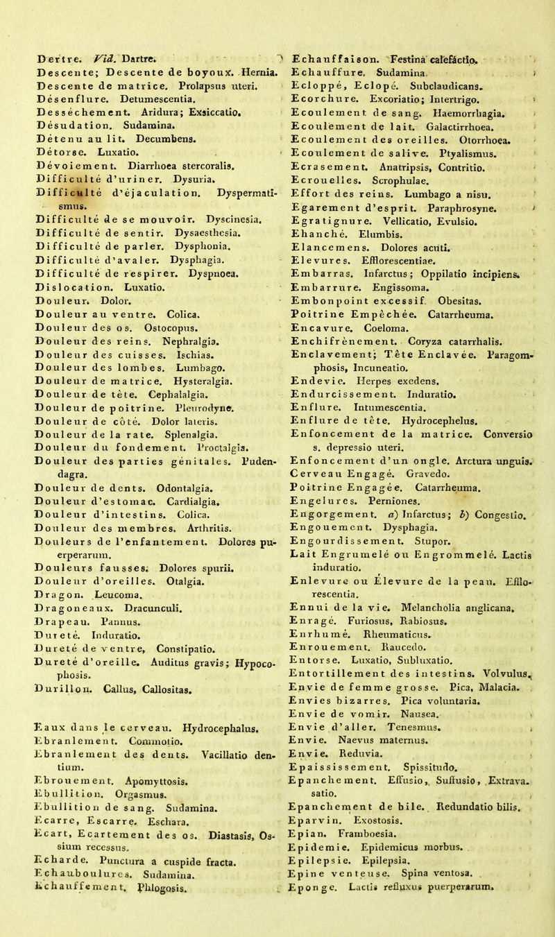 Descente; Descente de boyoux. Hernia. Desc ente de matrice. Prolapsus uteri. Desenflure. Detumescentia. Dessechement. Aridura; Exsiccatio. Desudation. Sudamina. Detenu au lit. Decumbens. Detorse. Luxatio. Devoiement. Diarrhoea stercoralis. Difficulte d’uriner. Dysuria. Difficulte d’eja culat i on. Dyspermati- smus. DiffictiIte de se mouvoir. Dyscinesia. Diffi culte de sentir. Dysaesthcsia. Difficulte de parier. Dysphonia. D i f fi cui te d’a va 1 er. Dysphagia. Difficulte de respirer. Dyspnoea. Disloc ation. Luxatio. Douleur. Dolor. D ouleur a u ventre. Colica. D ouleur dei sos. Ostocopus. D ouleur de s reins. Nephralgia. D ouleur d e s cuisses. Ischias. D ouleur d e s lombes. Lumbago. D ouleur d e matrice. Hysteralgia. D ouleur d e tete. Cephalalgia. D ouleur de poitrine. Plenrodyne. D ouleur d e cote. Dolor lateris. D ouleur d e la rate. Splenalgia. D ouleur d u fondement. Proctalg D ouleur de s parties genitales. dagra. D ouleur de dents. Odontalgia. D ouleur d’e : s tomae. Cardialgia. D ouleur d’i intestins. Colica. D ouleur d e s membres. Arthritis. Puden- Douleurs de 1’enfantemen t. Dolores pu- erperarum. D ouleurs fausses. Dolores spurii. Douleur d’ore ili es. Otalgia. Dragon. Leucoma. Dragoneaux. Dracunculi. D rape au. Pannus. Dure te. Induratio. Durete de ventre. Constipatio. Durete d’oreille. Auditus gravis; Hypoco- pliosis. Durillon. Callus, Callositas. Eaux dans I e cerve au. Hydrocephalus. Ebr ani eruent. Commotio. Ebranlement des dents. Vacillatio den- tium. Ebrou ement. Apomyttosis. Ebullit ion. Orgasmus. Ebulli ti o n de sang. Sudamina. E carre, Escarre. Eschara. Ecart, Ecartement des os. Diastasis, Os- sium recessus. Echarde. Punctura a cuspide fracta. Echauboulurcs. Sudamina. Echauffement. Phlogosis. Echauffure, Sudamina > Ecloppe, E elope. Subclaudicans. Ecorchure. Excoriatio; Intertrigo. Ecoulement de sang. Haemorrhagia. Ecoulement de lait, Galactirrhoea. E coulement des oreilles. Otorrhoea. Ecoulement de sali ve. Ptyalismus. Ecrasement. Anatripsis, Contritio. Ecrouelles. Scrophulae. Effort des reins. Lumbago a nisu. Egarement d’esprit. Paraphrosyne. Egratignure. Vellicatio, Evulsio. Ehanche. Elumbis. Elancemens. Dolores aciiti. Elevures. Efflorescendae. Embarras. Infarctus; Oppilatio incipiens* Embarrure. Engissoma. Embonpoint excessi f Obesitas. Poitrine Empechee. Catarrheuma. Encavure. Coeloma. Enchifrenement. Coryza catarrhalis. Enclavement; Tete Enclavee. Paragom- phosis, Incuneatio. En devi e. Herpes exedens. Endurcissement. Induratio. Enflure. Intumescentia. Enflure de tete. Hydroceplielus. Enfoncement de la matrice. Conversio s. depressio uteri. Enfoncement d’un ongle. Arctura unguis. Cerveau Engage. Gravedo. Poitrine Engage e. Catarrheuma. Engeiures. Perniones. Engorgement. n) Infarctus; l) Congestio. Engouement. Dysphagia. Engo ur d i s s e men t. Stupor. Lait Engrumele ou Engrommele. Lactis induratio. Enlevure ou Elevure de la peau. Efflo- rescentia. Ennui de la vi e. Melancholia nnglicana. Enrage. Furiosus, Rabiosus. Enrhume. Rheumaticus. Enrouement. Raucedo. Entorse. Luxatio, Subluxatio. Ent or tille me n t des intestins. Volvulus^ Envie de femme grosse. Pica, Malacia. Envies bizarres. Pica voluntaria. Envie de vomir. Nausea. Envie d’aller. Tenesmus. , Envie. Naevus maternus. Envie. Reduvia. Epaississement. Spissitudo. Ep anche ment. Effusio, Suffusio, Extrava. satio. Epancliement debile. Redundatio bilis. Eparvin. Exostosis. Epian. Framboesia. Epidemi e. Epidemicus morbus. Epilepsie. Epilepsia. Epine vente use. Spina ventosa. Eponge. Lactis refluxus puerperarum.