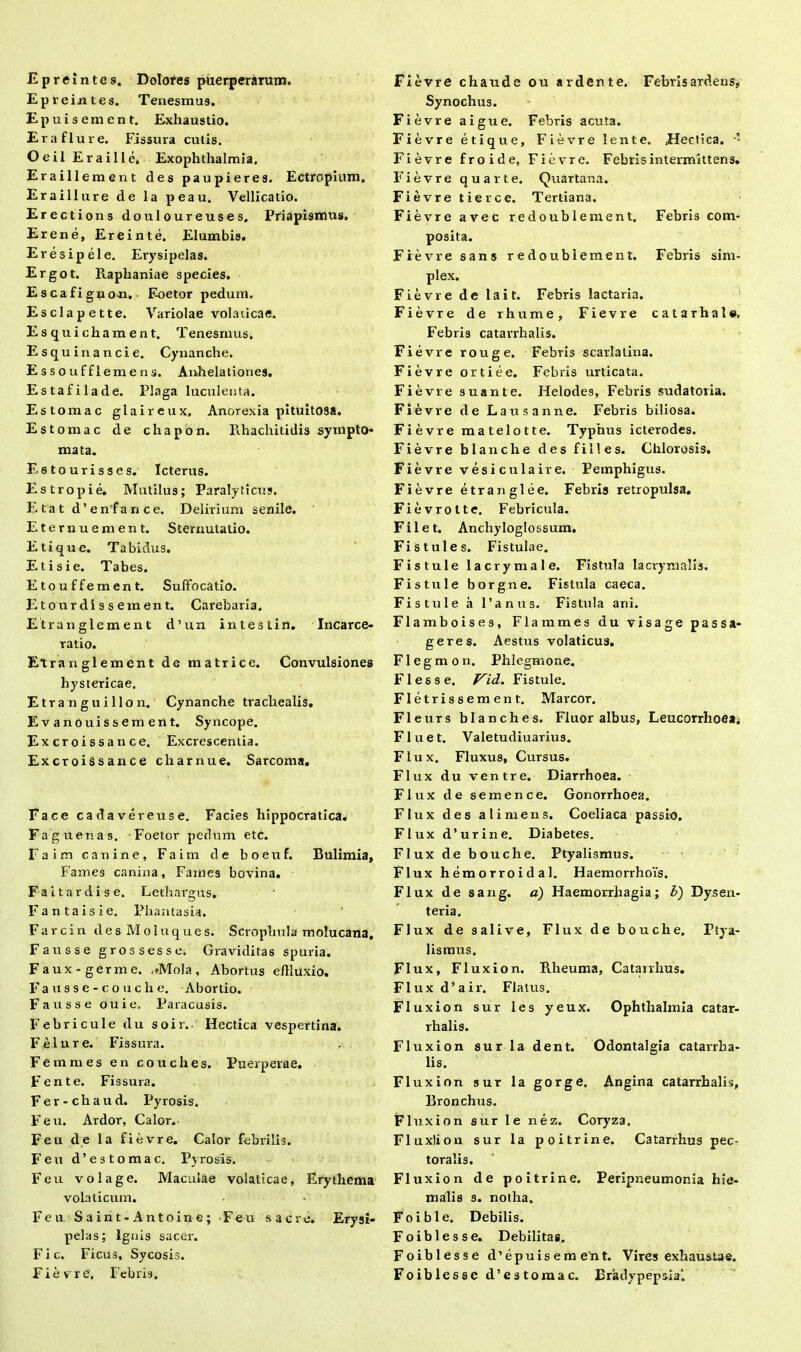 Epreintes. Dolores puerperarum. Epreintes. Tenesmus. Epuisement. Exhaustio. E r a f 1 u r e. Fissura cutis. OeilEraille. Exophthalmia. Eraillement des paupieres. Ectropium. Eraillure de la peau. Vellicatio. Erectioris douloureuses. Priapismus. Erene, Ereinte. Elumbis. Eresipele. Erysipelas. Ergot. Raplianiae species. Escafigno-n. F-oetor pedum. Esclapette. Variolae volaiicae. Esquichament. Tenesmus, Esquinancie. Cynanche. Essoufflemens. Anhelationes. Estafilade. Plaga luculenta. Estomac glaireux. Anorexia pituitosa. Estomac de chapon. Rhacliitidis sympto- mata. E6tourisses. Icterus. Estropie. Mutilus; Paralyticus. E tat d’enfance. Delirium senile. Eternuement. Sternutatio. Etique. Tabidus. Etisie. Tabes. Etouffement. Suffocatio. Etourdissement. Carebaria. Etranglement d’un intestin. Incarce- ratio. Etranglement de matrice. Convulsiones hystericae. Etranguillon. Cynanche trachealis. Evanouissement. Syncope. Ex cr o i s s a n ce. Excrescentia. Excroissance charnue. Sarcoma. Face cadavereuse. Facies hippocratica. Fagu en as. Foetor pedum etc. Faim canine, Faim de boeuf. Bulimia, Fames canina, Fames bovina. Faitardise. Lethargus. Fantaisie. Phantasia. Farcin des Moluques. Scrophula molucana, Fausse gros sesse. Graviditas spuria. Faux-germe. uMola, Abortus effluxio. F a u s s e - c o u c h e. Abortio. Fausse ouie, Paracusis. Febricule du soir. Hectica vespertina, Felnre. Fissura. Femines en couches. Puerperae. Fente. Fissura. Fer-chaud. Pyrosis. Feu. Ardor, Calor. Feu de la fievre. Calor febrilis. Feu d’estomac. Pyrosis. Feu volage. Maculae volaticae. Erythema volaticum. Feu Saint-Antoine; Feu sacre. Erysi- pelas; Ignis sacer. Fic. Ficus, Sycosis. Fievre. Febris. Fievre chaude ou ardente. Febris ardens, Synochus. Fievre aigue. Febris acuta. Fievre etique, Fievre lente. Hectica. - Fievre froide, Fievre. Febris intermittens. Fievre quarte. Quartana. Fievre tierce. Tertiana. Fievre avec redoublement. Febris com- posita. Fievre sans redoublement. Febris sim- plex. Fievre de lait. Febris lactaria. Fievre de rhurae, Fievre catarhale. Febris catavrhalis. Fievre rouge. Febris scarlatina. Fievre ortiee. Febris urticata. Fievre suante. Helodes, Febris sudatoria. Fievre de Lausanne. Febris biliosa. Fievre matelotte. Typhus icterodes. Fievre blanche des fi lies. Chlorosis. Fievre vesi culaire. Pemphigus. Fievre etranglee. Febris retropulsa. Fievrotte. Febricula. Filet. Anchyloglossum. Fistules. Fistulae. Fistule lacrymale. Fistula lacrymalis. Fistule borgne. Fistula caeca. Fistule a Panus. Fistula ani. Flamboises, Flammes du visage passa- geres. Aestus volaticus. Flegmon. Phlegmone. Flesse. Vid. Fistule. Fletrissement. Marcor. Fleurs blanche s. Fluor albus, Leucorrhoea; Fluet. Valetudiuarius. Flux. Fluxus, Cursus. Flux du ventre. Diarrhoea. Flux de semence. Gonorrhoea. Flux des ali mens. Coeliaca passio. Flux d’urine. Diabetes. Flux de bouche. Ptyalismus. Flux hemorroidal. Haemorrhois. Flux de sang. a) Haemorrhagia; b) Dysen- teria. Flux de salive, Flux de bouche. Ptya- lismus. Flux, Fluxio n. Rheuma, Catairhus. FIuxd’air. Flatus. Fluxion sur les yeux. Ophthalmia catar- rhalis. Fluxion sur la dent. Odontalgia catarrha- lis. Fluxion sur la gorge. Angina catarrbalis. Bronchus. Fluxion sur le nez. Coryza. Fluxlion sur la poitrine. Catarrhus pec- toralis. Fluxion de poitrine. Peripneumonia hie- malis s. notha. Fo i b 1 e. Debilis. Foiblesse. Debilitas. Foiblesse d ’ e p u i s e m e n t. Vires exhaustae. Foiblesse d’estomac. Bradypepsia'.