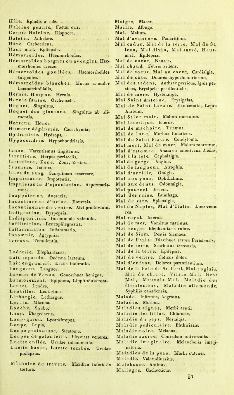 Hale. Ephelis a sole. Haleine puante. Foetor oris. Courte Haleine. Dispnoea. Halet er. Anhelare. Ha ve. Cachecticus. Haut-mal. Epilepsia. Heraorroides. Ilaem orrhoides. H emorroides borgnes ou avengles. Hae- morrhoides caecae. H emorroides gonflees. Haemorrhoides turgentes. II emorroides blanches. Mucus s. sudor haemorrhoidalis. Hernie, Hergne. Hernia. H er nie fausse. Oscheocele. Ho quet. Singultus. Hoquet des gloutons. Singultus ab ali- mentis. H o r r e u r. Horror. H umeur dege u ere e. Cacocliymia. H j d v o p i s i e. Hydrops. Hypocondrie. Hypochondriasis. Janon. Tarentismus tingitanus, Jarretiere. Herpes periscelis. Jarretiere, Zone. Zona, Zoster. Jaunisse. Icterus. Jeter du sang. Sanguinem exscreare. Impuissance. Impotentia. Impuissance d’ejaculation. Aspermatis- mus. Inappetence. Anorexia. Incontinence d’urine. Enuresis. Incontinence du ventre. Alvi profluvium. Indiges t ion. Dyspepsia. Indisposition. Incommoda valetudo. Infiltration. Leucophlegmatia. Infl ammation. Inflammatio. Insomnie. Agrypnia. Ivresse. Temulentia. Ladrerie. Elephantiasis. Lait repandu. Oedema lacteum. Lait engrumele. Lactis induratio. Langueur. Languor. Larmes de Venus. Gonorrhoea benigna. L armo i em en t. Epiphora, Lippitudo serosa. Lentes. Lendes. Lentilles. Lentigines. Lethargi e. Lethargus. Leva in. Mia sin a. Louche. Strabo. Loup. Phagedaena. Loup-garou. Lycanthropos. Loup e. Lupia. Loupe graisseuse. Steatoma. Loup es de galanterie. Phymata venerea. Luette enflee. Uvulae inflammatio. Luette basse, Luette tombee. Uvulae prolapsus. Machoire de travers. Maxillae inferioris tortura. Maigve. Macer. Maille. Albugo. Mal. Malum. Mal d’avent ure. Panaritium. Mal caduc, Mal de la terre, Mal de St. Jean, Mal divin, Mal sacre, Haut- mal. Epilepsia. Mal de coeur. Nausea. Mal chaud. Febris ardens. Mal de coeur, Mal au coeur. Cardialgia. Mal de cote. Dolores hypochondriorum. Mal des ardens. Anthrax persicus. Ignis per- sicus. Erysipelas pestilentialis. Mal de mere, Hysteralgia, Mal Saint Antoine. Erysipelas. Mal de Saint Lazare. Exulceratio, Lepra Arabum. Mal Sai nt main. Malum mortuum. Mal icterique. Icterus. Mal de machoire. Trismus. Mal de lune. Morbus lunaticus. Mal de Saint Fi acre. Condyloma. Mal mort, Mal de mort. Malum mortuum. Mal d’estomac. Anasarca americana Labat, Mal a la te te. Cephalalgia. Mal de gorge. Angina. Mal de langueur. Atrophia. Mal d’oreiile. Otalgia. Mal auxyeux. Ophthalmia. Mal aux dents. Odontalgia. Mal pourcei. Essera. Mal desreins. Lumbago. Mal de rate. Splenalgia. Mal de Naples, Mal d’Itali e. Lues vene- Mal royal. Icterus. Mal de mer. Vomitus marinus. Mal rouge. Elephantiasis rubra. Mal de Siam. Pestis Siamaea. Mal de Paris. Diarrhoea serosa Parisiensis. Mal de terre. Scorbutus terrestris. Mal de la terre. Epilepsia. Mal de ventre. Colicus dolor. Mal d’enfant. Dolores parturientium. Mal de la baie de St. Paul, Mal anglais, Mal de c h i c o t, Vilain Mal, Gros Mal, Mauvais Mal, Maladie des eboulemens, Maladie allemande. Syphilis canadensis. Mala de. Infirmus, Aegrotus. Maladie. Morbus. Mala di es aigues. Morbi acuti. Maladie des filles. Chlorosis. Maladie du pays. Nostalgia. Maladie pediculaire. Phthiriasis. Maladie noire. Melaena. Maladie sacre e. Convulsio universalis'. Maladie imaginaire. Melancholia imagi- na tori a,. Maladies de la peau. Morbi cutanei. Maladif. Valetudinarius. Malebosse. Anthrax. Malingre. Cachecticus.