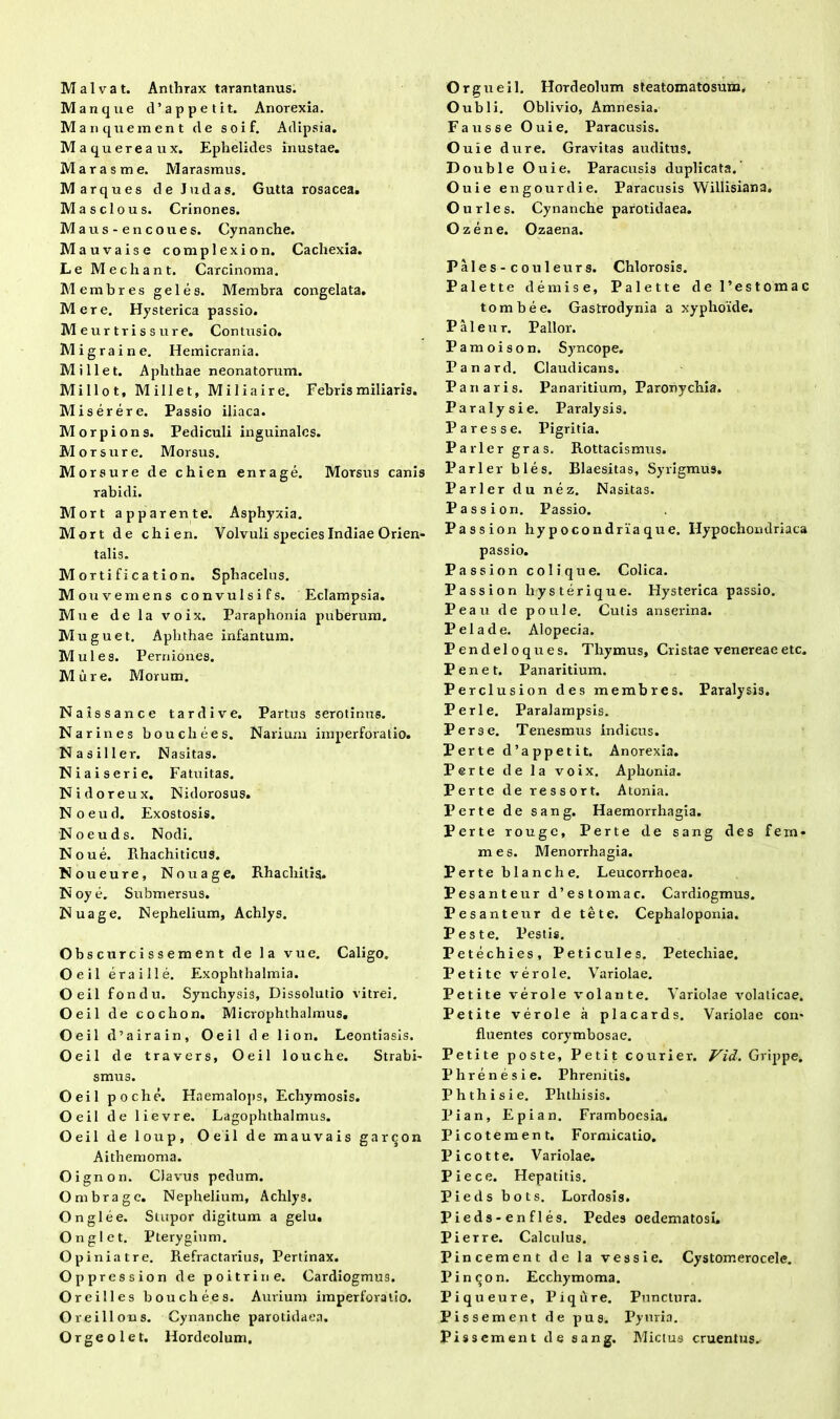 Manque d’ appetit. Anorexia. Manquement de soif. Adipsia. Maquereaux. Ephelides inustae. Marasme. Marasmus. M arques de Judas. Gutta rosacea. Masclous. Crinones. Maus-encoues. Cynanche. Mauvaise complexion. Cachexia. Le Mechant. Carcinoma. Membres geles. Membra congelata. Mere. Hysterica passio. M eurtrissure. Contusio. Migraine. Hemicrania. Mi liet. Aphthae neonatorum. Milio t, Millet, Miliaire. Febris miliaris. Miserere. Passio iliaca. Morpions. Pediculi inguinales. Morsure. Morsus. Morsure de chien en r age. Morsus canis rabidi. Mort apparente. Asphyxia. Mort d e chien. Volvuli species Indiae Orien* talis. Mortificati on. Sphacelus. Mou vemens convulsi fs. Eclampsia. Mu e delavoix. Paraphonia puberum. Muguet. Aphthae infantum. Mules. Perniones. Mure. Morum. Naissance tardive. Partus serotinus. Narines bouchees. Narium iinperforatio. Nasiller. Nasitas. Niaiserie. Fatuitas. Nidoreux. Nidorosus. Noeud. Exostosis. Noeuds. Nodi. Noue. Rhachiticus. N oueure. No u age. Rhacliitis. N oy e. Submersus. Nuage. Nephelium, Achlys. Obscurcissement de la vue. Caligo. Oeil eraille. Exophthalmia. Oeil fondu. Synchysis, Dissolutio vitrei. Oeil de cochon. Microphthalmus. Oeil d’a ira in, Oeil de lion. Leontiasis. Oeil de travers, Oeil louche. Strabi- smus. Oeil poche. Haemalops, Echymosis. Oeil de lievre. Lagophthalmus. Oeil de loup, Oeil de mauvais garcon Aithemoma. Oi gnon. Clavus pedum. Ombragc. Nephelium, Achlys. Onglee. Suipor digitum a gelu. Onglet. Pterygium. Op iniatre. Refractarius, Pertinax. Oppression de poitrine. Cardiogmus. O reilles bouchees. Aurium imperforatio. Oreillons. Cynanche parotidaea. Orgeolet. Hordeolum. O ubi i. Oblivio, Amnesia. Fausse Ouie. Paracusis. O uie dure. Gravitas auditus. D ouble Ouie. Paracusis duplicata. Ouie engourdie. Paracusis Willisiana. Ourles. Cynanche parotidaea. Ozene. Ozaena. Pales - couleurs. Chlorosis. Palette demise, Palette de 1’estomac tombee. Gastrodynia a xyphoide. Paleur. Pallor. Pamoison. Syncope. Panard. Claudicans. Pariaris. Panaritium, Paronychia. Paralysi e. Paralysis. Pares se. Pigritia. Parier gras. Rottacismus. Parier bles. Blaesitas, Syrigmus. Parier du nez. Nasitas. Passion. Passio. Passion hypocondriaque. Hypochondriaca passio. Passion coi i que. Colica. Passion lrysterique. Hysterica passio. Peau de poule. Cutis anserina. P eia de. Alopecia. Pendeloques. Thymus, Cristae venereaeetc. Penet. Panaritium. Perclusion des membres. Paralysis. Perle. Paralampsis. Perse. Tenesmus indicus. Perte d’appetit. Anorexia. Perte de la voix. Aphonia. Perte de ressort. Atonia. Perte de sang. Haemorrhagia. Perte rouge, Perte de sang des fem* mes. Menorrhagia. Perte blanche. Leucorrhoea. Pesanteur d’estomac. Cardiogmus. Pesanteur de te te. Cephaloponia. Peste. Pestis. Petechies, Peticules. Petechiae. Petite verole. Variolae. Petite verole volante. Variolae volaticae. Petite verole a placards. Variolae con- fluentes corymbosae. Petite poste, Petit courier. Vid. Grippe. Phrenesi e. Phrenitis. Phthisi e. Phthisis. Pian, Epian. Framboesia. Picotement. Formicatio. Picotte. Variolae. Pie ce. Hepatitis. Pieds bots. Lordosis. Pieds-enfles. Pedes oedematosi, Pierre. Calculus. Pincement de la vessie. Cystomerocele. Pinqon. Ecchymoma. Piqueure, Piqure. Punctura. Pissement de pus. Pyuria. Pissement de sang. Mictus cruentus.