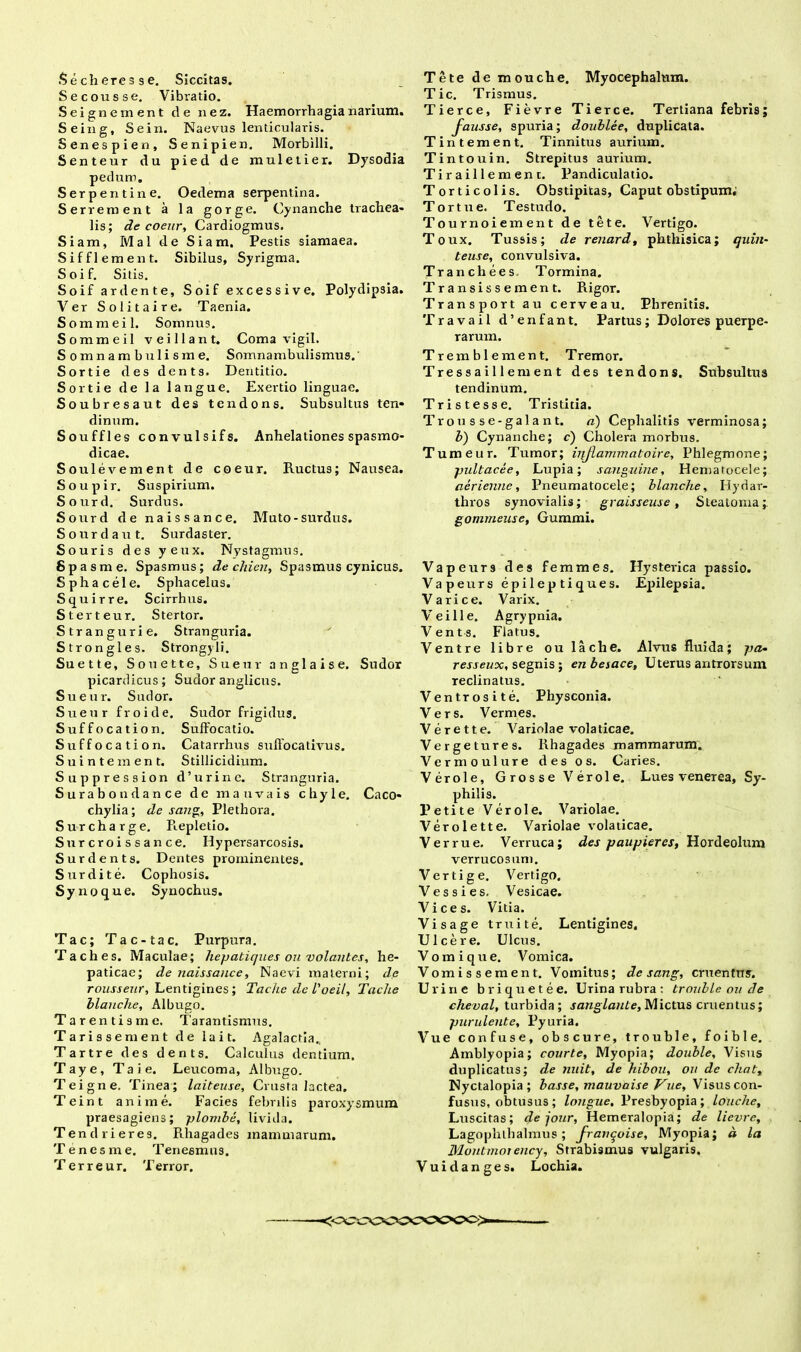 Se eous se. Vibratio. Sei gn ement de nez. Haemorrhagia narium. Seing, Sein. Naevus lenticularis. Senespien, Senipien. Morbilli. Senteur du pied de muletier. Dysodia pedum. Serpentine. Oedema serpentina. Serrem en t a la gorge. Cynanche trachea- lis; de coeur, Cardiogmus. Siam, MaldeSiam. Pestis siamaea. Sifflement. Sibilus, Syrigma. Soif. Sitis. Soif ardente, Soif excessive. Polydipsia. Ver S olit ai re. Taenia. Sommeil. Somnus. Sommeil veillant. Coma vigil. Somnambulisme. Somnambulismus. Sortie des dents. Dentitio. Sortie de la langue. Exertio linguae. Soubresaut des tendons. Subsultus ten- dinum. Souffles convulsifs. Anhelationes spasmo- dicae. Soulevernent de coeur. Ructus; Nausea. Soupir. Suspirium. Sourd. Surdus. Sourd de naissance. Muto-surdus. Sourd aut. Surdaster. Souris des yeux. Nystagmus. Spasme. Spasmus; de chien, Spasmus cynicus. Sphacele. Sphacelus. Squirre. Scirrhus. Sterteur. Stertor. Strangurie. Stranguria. Strongles. Strongyli. Suette, Souette, Sueur anglaise. Sudor picardicus; Sudor anglicus. Sueur. Sudor. Sueur froide. Sudor frigidus. Suffocatio n. Suffocatio. Suffocation. Catarrhus suflocativus. Suintement. Stillicidium. Suppression d’urine. Stranguria. S u r a b o n d a n c e de m a uva is chyle. Caco* chylia; de sang, Plethora. Surcharge. Repletio. Surcroissance. Hypersarcosis. Surdent s. Dentes prominentes. Surdite. Cophosis. Synoque. Synochus. Tac; Tac-tac. Purpura. Taches. Maculae; hepatiques ou volantes, he- paticae; de naissance, Naevi materni; de rousseur, Lentigines; Tachc deVoeil, Tache blanche, Albugo. Tarentisme. Tarantismus. Tarissement de lait. Agalactia., Tartre des dents. Calculus dentium. Taye, T a i e. Leucoma, Albugo. Teigne. Tinea; laiteuse, Crusta lactea. Teint anime. Facies febrilis paroxysmum praesagiens; plombe, livida. Tendrieres. Rhagades mammarum. T e n e s m e. Tenesmus. T e r r e u r. T error. Tic. Trismus. Tierce, Fievre Tierce. Tertiana febris; fausse, spuria; doublee, duplicata. Tintement. Tinnitus aurium. Tintouin. Strepitus aurium. Tiraillement. Pandiculatio. Torticolis. Obstipitas, Caput obstipum, Tortue, Testudo. Tournoiement de tete. Vertigo. Toux. Tussis; de renard, phthisica; quin- teuse, convulsiva. Tranchees Tormina. Transissement. Rigor. Transport au cerveau. Phrenitis. Travail d’enfant. Partus; Dolores puerpe- rarum. Tremblement. Tremor. Tressaillement des tendons. Subsultus tendinum. Tristesse. Tristitia. Trousse-galant. a) Cephalitis verminosa; b) Cynanche; c) Cholera morbus. Tumeur. Tumor; iqjlammatoire, Phlegmone; pultacee, Lupia; sanguine, Hematocele; aerienne, Pneumatocele; blanche, Hydar- thros synovialis; graisseuse , Steatoma; gommeuse, Gummi. Vapeurs des femines. Hysterica passio. Vapeurs epileptiques. Epilepsia. Varice. Varix. Ve ili e. Agrypnia. Vents. Flatus. Ventre libre oulache. Alvus fluida; pa- resseux, segnis; en besace. Uterus antrorsum reclinatus. Ventrosite. Physconia. Vers. Vermes. Verette. Variolae volaticae. Verget ures. Rhagades mammarum. Vermoulure des os. Caries. Verole, Grosse Verole. Lues venerea. Sy- philis. Petite Verole. Variolae. Verolette. Variolae volaticae. Verrue, Verruca; des paupieres, Hordeolum verrucosum. Vertige. Vertigo. Vessies. Vesicae. Vices. Vitia. Visage truite. Lentigines, Ulcere. Ulcus. Vomi que. Vomica. Vomi ss ement. Vomitus; de sang, cruentus. Urine briquetee. Urina rubra: trouble ou de cheval, turbida; sanglante. Mictus cruentus; purulente, Pyuria. Vue confuse, obscure, trouble, foible. Amblyopia; courte. Myopia; double. Visus duplicatus; de nuit, de hibou, ou de chatt Nyctalopia; basse, mauvaise Vue, Visus con- fusus, obtusus; longue. Presbyopia; louche, Luscitas; de jour, Hemeralopia; de lievre. Lagophthalmus; franqoise, Myopia; d la Blontmoiency, Strabismus vulgaris, Vuidanges. Lochia. <<^CV^OCOCX>C<>>