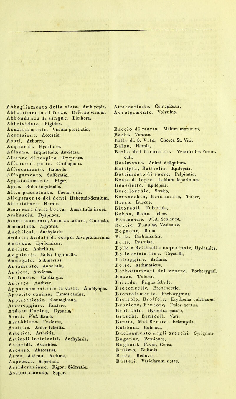 Abbagliamento della vista. Amblyopia. Abbattimento di forze. Defectio vilium. Abbondanza di sangue. Plethora. Abbrividato. Rigidus. Accasciamento. Virium prostratio. Accessione. Accessio. Acori. Achores. Acquaroli. Hydatides. Affanno. Inquietudo, Anxietas. Affanno di respiro. Dyspnoea. Affanno di petto. Cardiogmus. A f fi oca men t o. Raucedo. Affogamento. Suffocatio. Aggliiadamento. Rigor. Agno. Bubo inguinalis. Alito puzzolente. Foetor oris. Allegamento dei denti. Hebetudo dentium. A 11 en ta tura. Hernia. Amarezza della bocca. Amaritudo in ore. Amb ascia. Dyspnoea. Ammaccamento, Ammaccatura. Contusio. Ammala to. iEgrotus. Anchilosi. Anchylosis. Andata; An data di corpo. Alvi profluvium. Andazzo. Epidemicus. Anelito. Anhelitus. Anguina j a. Bubo inguinalis. Annegato. Submersus. Ansamento. Anhelatio. Ansieta. Anxietas. Anticuore. Cardialgia. Antra ce. Anthrax. Appannamento della vista. Amblyopia. Appetito canino. Fames canina. Appiccaticcio. Contagiosus. Arcoreggiare. Ructare. Ardore d’urina, Dysuria. A mi a. Vici. Ernia. Arrabbiato. Furiosus. A v s i o n e. Ardor febrilis. Artetica. Arthritis. Articoli intirizziti. Anchylosis. Ascaridi. Ascarides. As cesso. Abscessus. Asma, Asima. Asthma. Asprezza. Asperitas. Assiderazione. Rigor; Sideratio. Assonnamento. Sopor. Attaccaticcio. Contagiosus. Avvolgimento. Volvulus. Baccio dimorto. Malum mortuum. Bachi. Vermes. Ballo di S. Vito. Chorea St. Vili. Balon. Hernia. Barbo dei furuncolo. Ventriculus furun- culi. Basimento. Animi deliquium. Battigia, Battiglia. Epilepsia. Batti mento di cuore. Palpitatio. Becco di lepre. Labium leporinum. Benedetto. Epilepsia. Bercilocchio. Strabo. Bernocchio, Bernoccolo. Tuber. B i e c o- Luscus. Bitorzoli. Tubercula. Bobba, Boba. Ichor. Boccazene. Vid. Schianze. Boccie. Pustulae, Vesiculae. Bognone. Bubo. Bolla. Carbunculus. Boli e. Pustulae. Bolle oBollicelle acquajuole. Hy da udes. Bolle cristalline. Crystalli. Bolsaggine. Asthma. Bolso. Asthmaticus. Borbottamenti dei ventre. Borborygmi. Bozze. Tubera. Brivido. Frigus febrile. Broconcelle. Bronchocele. Brontolamento. Borborygmus. Brorsolo, Broffola. Erythema volaticum. Bruciore, Brusore. Dolor acutus. Brulicliio. Hysterica passio. Bruschi, Bruscoli. Vari. Brutta, Mal Brutto. Eclampsia. Bubboni. Bubones. Bucinamento negli orecchi. Syrigmus'. Buganze. Perniones. Bugnoni. Favus, Cerea. Bulimo. Bulimia. Busia. Reduvia. Butteri. Variolarum notae.