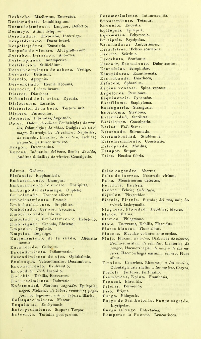 Desl omadura. Lumbifragium. Desmadejamiento. Languor, Defectio. Desmayo. Animi deliquium. Desolladura. Excoriatio, Intertrigo. Despaldillarse. Dorso luxari. D e s p ell e j a du ra. Excoriatio. Des peno de vientre. Alvi profluvium. Dessabor, Dessazon. Anorexia. Destemplanza. Intemperies. Destilacion. Stillicidium. Desvanecimiento de cabeza. Vertigo, Des vario. Delirium. Des velo. Agrypnia. Desvencijado. Hernia laborans. Deszocar. Pedem luxare. Diarrea. Diarrhoea. Dificultad de la orina. Dysuria. Dislocacion. Luxatio. Distorsion de la boca. Tortura oris. Divi eso. Furunculus. Dolencia. Infirmitas, Aegritudo. Dolor. Dolor; cie cabeza, Cephalalgia; dcmite- las, Odontalgia; de oiclos, Otalgia; de esto- mago, Gastrodynia; de rinones, Nephritis; de costado, Pleuritis; de ceatica, Ischias; de pario, parturientium etc. Dragon. Dracunculus. Dureza. Induratio; delbazo, lienis; dc oido, Auditus difficilis; de vientre, Constipatio. E dem a. Oedema. Elefancia. Elephantiasis. Embaramiento. Crampus. Embaramiento de cuello. Obstipitas, Embargo dei estomago. Oppletio. Embelehado. Torpore allectus. Embelesamiento. Ecstasis. Em b ob e c imi en to. Stupiditas. Embolsado. Cysticus; Saccatus. Emborrachado. Ebrius. Embotadura, Embotamiento. Hebetudo. Embriaguez. Crapula, Ebrietas. Empacho. Oppletio. Empeine. Impetigo. Ena jenamiento de Ia razon. Alienatio mentis. Encallecido. Callosus. Encendimiento. Inflammatio. En cen dim i en to de ojos. Ophthalmia. Enclenque. Valetudinarius, Deccumbens. Enconamiento. Exulceratio. Encordio. Vid. Incordio. Endeble. Debilis, Enervatus. Endurecimiento. Induratio. Enfermedad. Morbus; sagrada, Epilepsia; uegra. Melaena; debubas, venereus; pega~ josa, contagiosus; miliar. Febris miliaris. Enflaquecimiento. Marcor. Enquimosa. Enchymosis. Entorpecimiento. Stupor; Torpor. Entuertos. Tormina post partum. Entumecimiento. Intumescentia. E n v ara m i e n t o. Tetanus. Envuelto. Encystis. Epilepsia. Epilepsia. Equimosis. Echymosis. Erisipela. Erysipelas. Es calda duras Ambustiones. E scarlatina. Febris scarlatina, E scirro. Scirrhus. Escorbuto. Scorbutus. Escozor, Escomiento. Dolor acutus. E sero fui as. Scrophulae. Es cupi duras. Exanthemata. Escuribanda. Diarrhoea. Esfacelo. Sphacelus. Espina ventosa. Spina ventosa. Espolones. Perniones. Esquinencia. Cynanche. Estafiloma. Staphyloma. Estangurria. Stranguria. Esteatoma. Steatoma. Esterilidad. Sterilitas. Estitiquez. Constipatio. Estiza. Vid. Sarna. Estornudo. Sternutatio. E s t r a mb o s i d a d. Strabismus. Estremecimiento. Constrictio. Estropeado. Mutilus. Estupor. Stupor. Etica. Hectica febris. Falso engendro. Abortus. Falta de fuerzas. Prostratio virium. Falta. Menstruorum defectus. Feridura. Paralysis. Fi e b re. Febris; Calentura. Fijetlon. Phygethlon. Fistola, Fistula. Fistula; dei ano, ani; /n- crimal, lachrymalis. Flaguera; Flojedad. Debilitas; Macies. Flatos. Flatus. Flemon. Phlegmone. Flojo. Enervatus, Debilis, Flaccidus. Flores blancas. Fluor albus. Flue cos. Maculae volantes ante oculos. Flujo. Fluxus; de orina. Diabetes; de vientre, Profluvium alvi; de viandas. Lienteria; de sangre. Haemorrhagia; de sangre de las na- rices. Haemorrhagia narium; blanco. Fluor albus. Flux ion. Catarrhus, Rheuma; a las muelas, Odontalgia catarrhalis; a las narices. Coryza. Forfola. Furfures, Furfuratio. Frambuesa, Epian. Frambesia. Frenes i. Phrenitis. Frier as. Perniones. Frio. Frigus. Fuego. Phlogosis. Fuego de San Antonio, Fuego sagrado. Erysipelas. Fuego salvage. Phlyctaena. Rompersc la Fu ente. Leucorrhorti.