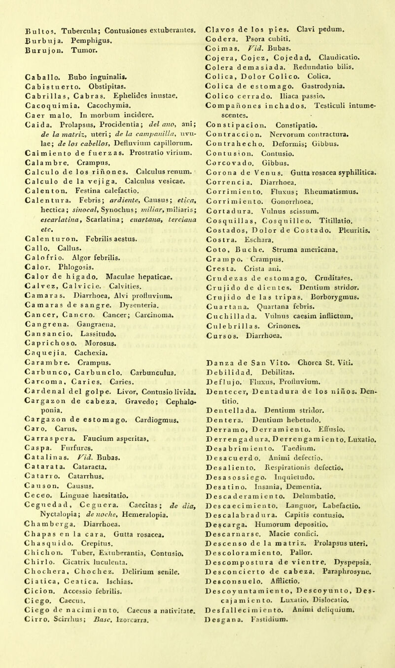 Burbuja. Pemphigus. Burujon. Tumor. Caballo. Bubo inguinalis. Cabistuerto. Obstipitas. Cabrillas, Cabras. Ephelides inustae. Cacoquimia. Cacochymia. Caer malo. In morbum incidere. Caida. Prolapsus, Procidentia; dei ano, ani; de la matriz, uteri; de la campanilla, uvu- lae; de los cabellos. Defluvium capillorum. Caimiento de fuerzas. Prostratio virium. Calambre. Crampus. Calculo de los rinones. Calculus renum. Calculo de la vejiga. Calculus vesicae. Calenton. Festina calefactio. Calentur a. Febris; ardientc, Causus; etica, hectica ; sinocal, Synochus; rniliar, miliaris; escarlatina, Scarlatina; cuarbana, terciaua ctc. Calenturon. Febrilis aestus. Callo. Callus. Calo frio. Algor febrilis. Calor. Phlogosis. Calor de higado. Maculae hepaticae. Calvez, Calvicie. Calvities. Camaras. Diarrhoea, Alvi profluvium. Camaras de sangre. Dysenteria. Cancer, Cancro. Cancer; Carcinoma. Cangrena. Gangraena. Cansancio. Lassitudo. Caprichoso. Morosus. Caquejia. Cachexia. Carambre. Crampus. Carbunco, Carbunclo. Carbunculus. Careorna. Caries. Caries. Cardenal dei golpe. Livor, Contusio livida. Cargazon de cabeza. Gravedo; Cephalo- ponia. Cargazon de estomago. Cardiogmus. Caro. Carus. Carraspera. Faucium asperitas. Caspa. Furfures. Cata linas. Vid. Bubas. Catarata. Cataracta. Catarro. Catarrhus. Causon. Causus. Ceceo. Linguae haesitatio. Ceguedad, Ceguera. Caecitas; de dia. Nyctalopia; denoche, Hemeralopia. Chamberga. Diarrhoea. Chapas en la cara. Gutta rosacea. Ch as qui do. Crepitus. Chichon. Tuber, Extuberantia, Contusio. Chirlo. Cicatrix luculenta. C hoc lier a, Chochez. Delirium senile. Ciatica, Ceatica. Ischias. Cicion. Accessio febrilis. Ciego. Caecus. Ciego de nacimiento. Caecus a nativitate. Cirro. Scirrhus; Basc. Izorcarra. Codera. Psora cubiti. Coimas. Vid. Bubas. Coj era, Cojez, Cojedad. Claudicatio. Coi er a demasiada. Redundatio bilis. Colica, Dolor Colico. Colica. Colica de estomago. Gastrodynia. Colico cerrado. Iliaca passio. Compahones inchados. Testiculi intume- scentes. Co n s t i pacion. Constipatio. Contraccion. Nervorum contractura. Contra hecho. Deformis; Gibbus. Contus ion. Contusio. Corcovado. Gibbus. Corona de Venus. Gutta rosacea syphilitica. Correncia. Diarrhoea. Corrimiento. Fluxus; Rheumatismus. Corrimiento. Gonorrhoea. Cortadura. Vulnus scissum. Cosquillas, Cosquilleo. Titillatio. Costados, Dolor de Costado. Pleuritis. Costra. Eschara. Coto, Buche. Struma americana. Crampo. Crampus. C resta. Crista ani. Crudezas de estomago. Cruditates. Crujido de dientes. Dentium stridor. Crujido de las tripas. Borborygraus. Cuartana. Quartana febris. Cuchillada. Vulnus caesim inflictum. Culebrillas. Crinones. Cursos. Diarrhoea. D anza de San Vito. Chorea St, Viti. Debil idad. Debilitas. Deflujo. Fluxus, Profluvium. Dentecer, Dentadura de los ni fi os. Den- titio. D entellada. Dentium stridor. D en ter a. Dentium hebetudo. Derr amo, Derramiento. Eflusio. Derrengadura, Derrengamiento. Luxatio. D esabrimiento. Taedium. Desacuerdo. Animi defectio. Desali ento. Respirationis defectio. Desasossiego. Inquietudo. Desat i no. Insania, Dementia. Descaderamiento. Delumbatio. Descaecimiento, Languor, Labefaclio. Descalabradura. Capitis contusio. Descarga. Humorum depositio. D escarnarse. Macie confici. Descenso de la matriz. Prolapsus uteri. Descoloramiento. Pallor. Descompostura de vientre. Dyspepsia. Desconcierto de cabeza. Paraphrosyne. Desconsuelo. Afflictio. Descoyuntamiento, Descoyunto, Des- cajamien to. Luxatio, Dislocatio. Desfallecimiento. Animi deliquium. Desgana. Fastidium.