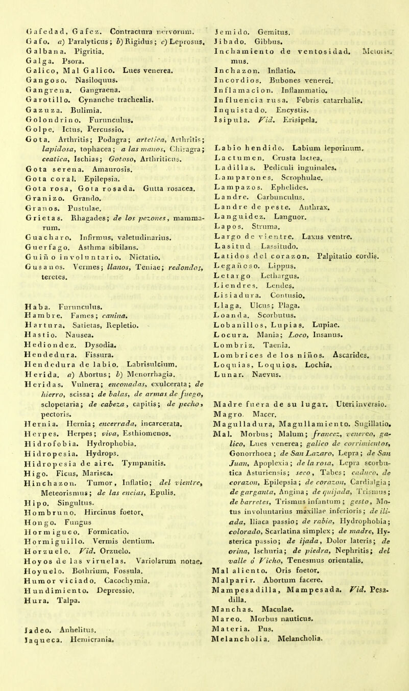 Gafedad, Gafez. Contractura nervorum. Gafo. a) Paralyticus; b) Rigidus ; c) Leprosus, Galbana. Pigritia. G a 1 g a. Psora. Galico, Mal Galico. Lues venerea. Gangoso. Nasiloquus. Gangrena. Gangraena. Garotillo. Cynanche trachealis. Gazuza. Bulimia. Golon drino. Furunculus. Golpe. Ictus, Percussio. Gota. Arthritis; Podagra; artelica. Arthritis; lapidosa, tophacea ; a las manos, Chiragra ; ceatica, Ischias; Gotoso, Arthriticus. Gota serena. Amaurosis. Gota coral. Epilepsia. Gota rosa, Gota rosa da. Gutta rosacea. Granizo. Grando. Gr anos. Pustulae. Grietas. Rhagades; de los pezones, mamma- rum. Guacharo. Infirmus, valetudinarius. Gu er fago. Asthma sibilans. Guiiio involuntario. Nictatio. Gusanos. Vermes; llanos, Teniae; redondos, teretes. Haba. Furunculus. H ambre. Fames; canina. Har tura. Satietas, Repletio. H a s t i o. Nausea. Hedi ondez. Dysodia. H en de dura. Fissura. H endedura de labio. Labrisulcium. Heri da. a) Abortus; l) Menorrhagia. II eri das. Vulnera; enconadas, exulcerata; de hierro, scissa; de balas, de armas de fuego, sclopetaria; de cabeza , capitis; de p echo» pectoris. H ernia. Hernia; encerrada, incarcerata. Herpes. Herpes; viva, Esthiomenos. Hidrofobia. Hydrophobia. Hidropesia. Hydrops. Hidropesia de a ire. Tympanitis. Higo. Ficus, Marisca. Hinchazon. Tumor, Inflatio; clel vientre% Meteorismus; de las encias. Epulis. Hipo. Singultus. Hombruno. Hircinus foetor, Ilongo. Fungus Horni i gu eo. Formicatio. Hormiguillo. Vermis dentium. H o r z u e 1 o. Vid. Orzuelo. Hoyos de las vi ruelas. VarioJarum notae. Hoyuelo. Bothrium, Fossula. Humor vici a do. Cacochjmia. Hundimiento. Depressio. Hura. Talpa. Ia deo. Anhelitus. Jaqueca. Hemicrania. J em i do. Gemitus. 3 i b a d o. Gibbus. Inchamiento de ventosidad. Metoiis. mus. Inchazon. Inflatio. Ineo r dios. Bubones venerei. In fl amae ion. Inflammatio. Influencia rusa. Febris catarrhalig. Inquistado. Encystis. 1 s i p u 1 a. Vid. Erisipela. Labio hendido. Labium leporinum. Lactum en. Crusta laclea. Ladillas. Pediculi inguinales. Lara paron es. Scrophulae. L a m p a z o s. Ephelides. Landre. Carbunculus. Landre de peste. Anthrax. Languidez. Languor. Lapos. Struma. Largo de vientre. Laxus ventre. Lasitud Lassitudo. Lati dos dei corazon. Palpitatio cordis. L e g a h c s o. Li ppus. L e t a r g o Lethargus. Liendres. Lendes. Lisiadura. Contusio. Llaga. Ulcus; Plaga. Loanda. Scorbutus. Loban illos, Lupias. Lupiae. Locura. Mania; Loco, Insanus. Lombriz. Taenia. Lombrices de los ni hos. Ascaridcs. Loquias, Loquios. Lochia. L unar. Naevus. Madre fuera de su lugar. Uteri inversio. Magro Macer. Magulladura, Magullamiento. Sugillatio, Mal. Morbus; Malum; francez, venereo, ga- lico, Lues venerea; galico de corrimicnlos, Gonorrhoea ; de San Lazaro, Lepra ; de San Juan, Apoplexia ; de la rosa. Lepra scorbu- tica Asturiensis; seco. Tabes; caduco, de corazon. Epilepsia; de corazon, Cardialgia; de garganla, Angina ; de quijada, Trismus; debarretes, Trismus infantum ; gesLo, Mo- tus involuntarius maxillae inferioris; de ili- ada, Iliaca passio; de rabia, Hydrophobia; colorado. Scarlatina simplex ; de madre, Hy- sterica passio; de ijada, Dolor lateris; de orina, Ischuria; de piedra, Nephritis; dei valle o' Vicho, Tenesmus orientalis. Mal aliento. Oris foetor. Malparir. Abortum facere. Mampesa dilla , Mampesada. Vid. Pesa- dilla. Manchas. Maculae. M a r e o. Morbus nauticus. Materia. Pus. Melancholia. Melancholia.