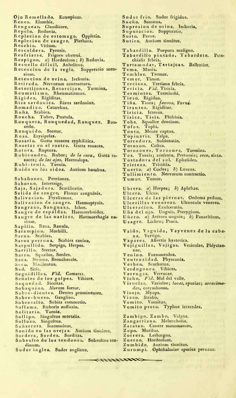 Ojo Remellado. Ectropium. Reneo. Elumbis. Renguear. Claudicare. Repelo. Reduvia. Replecion de estomago. Oppletio. Replecion de sangre. Plethora. Resabio. Vitium. Rescoldera. Pyrosis. Resfriarse. Frigore obstrui. Respigon. «) Hordeolum; b) Reduvia. Resuello dificil. Anhelitus. Retencion de la regia. Suppressio men- sium. Retencion de orina. Iscliuria. Retirada. Nervorum contractura. Retortijones, Retorcijon. Tormina. Reumatismo. Rheumatismus. Rigidez. Rigiditas. Risa sardonica. Risus Sardonius. Romadizo. Catarrhus. Roiia. Scabies. Roncha. Tuber, Pustula. Ronquera, Ronquedad, Ronquez. Rau- cedo. Ronquido. Stertor. Rosa. Erysipelas. Rosario. Gutta rosacea syphilitica. Rosetas en el rostro. Gutta rosacea. Rotura. Ruptura. Rubicundez. Rubor; de la cara. Gutta ro- sacea; de los ojos, Haernalops. Rubi-tenia. Taenia. Ruido en los oido.s. Aurium bombus. Sabahones. Perniones. Sahorno. Intertrigo. Saja, Sajadura. Scarificatio. Sali da de sangre. Fluxus sanguinis. Saliva cion. Ptyalismus. Salivacion de sangre. Haemoptysis. Sangrazo, Sanguaza. Ichor. Sangre de espaldas. Haemorrhoides. Sangre de las narices. Haemorrhagia na- rium. Sapillo. Rana, Ranula. Sarampion. Morbilli. Sarna. Scabies. Sarna per runa. Scabies canina. Sarpullido. Serpigo, Herpes. Sarrillo. Stertor. Sarro. Squalior, Sordes. Seca. Struma, Bronchocele. Seco. Macilentus. Sed. Sitis. Segni di lias. Vid. Camaras. Se hales de los golpes. Vibices. Sequedad. Siccitas. Sobaquina. Alarum foetor. Sobre-dientes. Dentes prominentes, Sobre-hueso. Ganglion. Sobre salto. Subita commotio. Soflama. Ruboris suffusio. Solitario. Taenia. Sollipo. Singultus mortalis. Sollozo. Singultus. Soharrera. Insomnium. Sonido en las orejas. Aurium tinnitus. Sordera, Sordez. Surditas. Subsulto de los tendones. Subsultus ten- dinum. Sudor ingle*. Sudor anglicus. Sudor frio. Sudor frigidus. Sueno. Somnus. Supresion de orina. Ischuria, Supuracion. Suppuratio. Susto. Pavor. Sutiro. Aurium tinnitus. Tabardillo. Purpura maligna. Tabardillo pintado, Tabardete. Pcte- chialis febris. Tartamudar, Tartajear. Balbutire, Tema. Mania. Temblor. T remor. Temor. Timor. Terciana. Tertiana febtis. Tericia. Vid. Tiricia. Termintos. Terminthi. TiesO. Rigidus. Tina. Tinea; favosa, Favu^. Tirantez. Rigiditas. Tiricia. Icterus. Tisica, Tisis. Phthisis. Toba. Squalior dentium. Tofos. Tophi. Tonto. Mente captus. Topinaria. Talpa. Tore edura. Subluxatio. Torozon. Colica. Torozones, Tovzones. Tormina. Tos. Tussis; violenta, Pertussis; seca, sicca. Tosta dura dei sol. Ephelides. Tristeza. Tristitia. Tuerto. a) Cocles; b) Luscus. Tullimiento. Nervorum contractio. Tumor. Tumor. Ubrera. a) Herpes; b) Aphthae. Ulcera. Ulcus. Ulceras de las piernas. Oedema pedum. Ulcerillas venereas. Ulcuscula venerea. Ulceraci o n. Exulceratio. Una dei ojo. Unguis, Pterygium. Uiiero. a) Arctura unguis; b) Panaritium. Usagre. Lichen; Psora. Vaido, Vaguido, Vayvenes de la cabe- za. Vertigo. Vapores. Affectio hysterica. Vejiguillas, Vejigas. Vesiculae, Phlyctae- nae. Venino. Furnunculus. Ventrosidad. Physconia. Verben. Scorbutus. Verd ugones. Vibices. Ver rugas. Verrucae. Vicho, Vid. Mal dei valle. Viruelas. Variolae; locas, spuriae; arracima- das, corymbosae. V i s o j o. Myops. Vizco. Strabo. Vomito. Vomitus. Vomito preto. Typhus icterodes. Zambigo, Zambo. Valgtis. Zangarriana. Melancholia. Zaratan. Cancer mammarum. Zopo. Mutilus. Zorrera. Lethargus. Zuerzo. Hordeolum. Zumbido. Aurium tinnitus. Zurumpi. Ophthalmiae specie9 peruana.