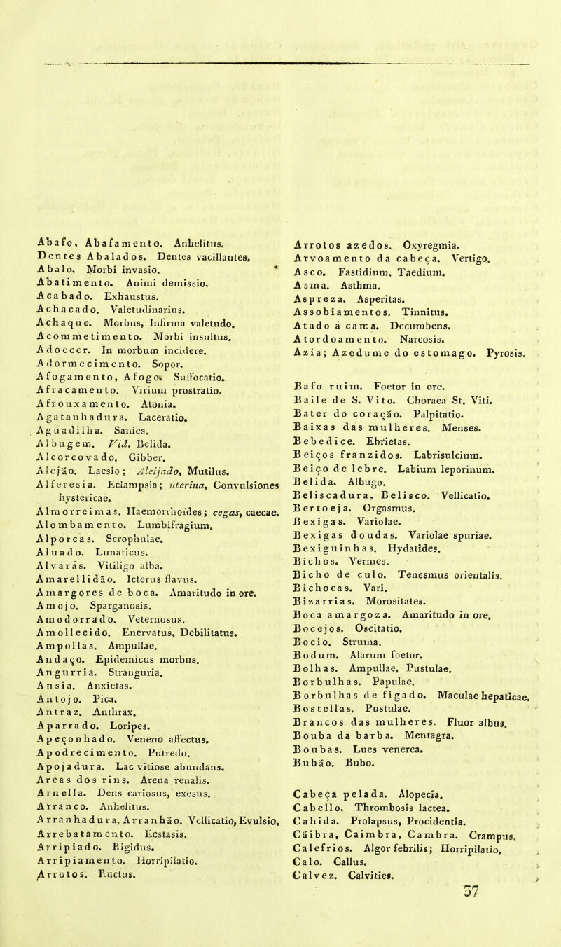 Abafo, Ab afam en to. Anhelitus. D entes Abalados. Dentes %raciIIante8, A balo. Morbi invasio. Abat i mento. Animi demissio. Acabado. Exhaustus. Achaea do. Valetudinarius. Achaque. Morbus, Infirma valetudo. Aco m me timento. Morbi insultus. Adoecer. In morbum incidere. Adormecimento. Sopor. Afogamento, Afogow Suffocatio. Afrae amento. Virium prostratio. Afrouxamento. Atonia. Agatanliadura. Laceratio. Aguadilha. Sanies. Albugem. Vid. Belida. Alcorcovado. Gibber. Alejao. Laesio; Aleijado, Mutilus. AI fer es i a. Eclampsia; uterina, Convulsiones hystericae. Almorreimas. Haemorrhoides; cegas, caecae. Alomba mento. Lumbifragium. Alporcas. Scrophnlae. Aluado. Lunaticus. Alvaras. Vitiligo alba. Amarellidao. Icterus flavus. Amargores de boca. Amaritudo inore. Amojo. Sparganosis. Amodorrado. Veternosus. Amollecido. Enervatus, Debilitatus. A m polias. Ampullae. Andaqo. Epidemicus morbus. Angurria. Stranguria. An sia. Anxietas. Antojo. Pica. Antraz. Antlnax. Aparrado. Loripes. Apeconhado. Veneno affectus. Apodrecimento. Putredo. Apojadura. Lac vitiose abundans. Areas dos rins. Arena renalis. Arnella. Dens cariosus, exesus. Arra neo. Anhelitus. Arranhadu va, Arranhao. Vellicatio, Evulsio. Arrebatamento. Ecstasis. Arripiado. Rigidus. Arripiamento. Horripilatio. Arrotos. Ructus. Arrotos azedos. Oxyregmia. Arvoamento da cabeca. Vertigo. Asco. Fastidium, Taedium. Asma. Asthma. Aspreza. Asperitas. Assobiamentos. Tinnitus. Atado a cama. Decumbens. Atordoamento. Narcosis. Azia; Azedume do esto mago. Pyrosis. Bafo ruim. Foetor in ore. Baile de S. Vito. Choraea St. Viti. Bater do coracao. Palpitatio. Baixas das mu 1 heres. Menses. Bebedice. Ebrietas. Beiqos franzidos. Labrisulcium. Beico de lebre. Labium leporinum. Belida. Albugo. Beliscadura, Belisco. Vellicatio. Bertoeja. Orgasmus. B exigas. Variolae. Bexigas doudas. Variolae spuriae. Bexiguinhas. Hydatides. Bichos. Vermes. Bicho de culo. Tenesmus orientalis. Bichocas. Vari. Bizarrias. Morositates. Boca amargoza. Amaritudo in ore. Bocejos. Oscitatio. Bocio. Struma. Bodum. Alarum foetor. Bolhas. Ampullae, Pustulae. Borbulhas. Papulae. Borbulhas de figado. Maculae hepaticae. Bostellas. Pustulae. Brancos das mulli eres. Fluor albus, Bouba da barba. Mentagra. Boubas. Lues venerea. Bubao. Bubo. Cabeca pelada. Alopecia. Cabe lio. Thrombosis lactea. Cahida. Prolapsus, Procidentia. Caibra, Caimbra, Cambra. Crampus. Calefrios. Algor febrilis; Horripilatio. Calo. Callus. Calvez. Calvitie*. 37