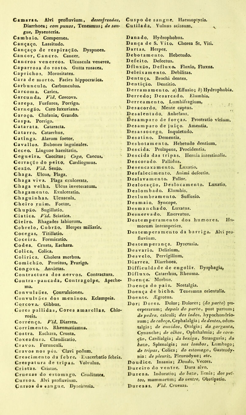 Diarrhoea; compuxos, Tenesmus; de san- gue, Dysenteria. Cambaio. Compernes. Cantjaqo. Lassitudo. Canca^o de respiracao. Dyspnoea. Cancer, Cancro. Cancer. Cancros venereos. Ulcuscula venerea. Caparrosa do rosto. Gutta rosacea. Caprichos. Morositates. Cara de rnorto. Facies hippocratica. Carbunculo. Carbunculus. Carcoma. Caries. Carcunda. Vid. Corcova. Carepa. Furfures, Porrigo. Carnegao. Caro luxurians. Car090. Chalazia, Grando. Caspa. Porrigo. Catarata. Cataracta. Catarro. Catarrhus. Catinga. Alarum foetor. Cavallos. Bubones inguinales. Ceceo. Linguae haesitatio. Cegueira. Caecitas; Cego, Caecus. Cerraqao do peito, Cardiogmus. Cezao. Vid. Sezao. Chaga. Ulcus, Plaga. Chaga viva. Plaga exulcerata. Chaga velha. Ulcus inveteratum. Chagamento. Exulceratio. Chaguinhas. Ulcuscula. Cheiro ruim. Foetor. Chupao. Sugillatio. C i a t i c a. Vid. Sciatica. Cieiro. Rhagades labiorum. Cobrelo, Cobrao. Herpes miliaris. Cocegas. Titillatio. Coce ira. Formicatio. Codea. Crusta, Eschara. Colica. Colica. Colirica. Cholera morbus. Comichao. Pruritus, Prurigo. Congoxa. Anxietas. Contractura dos nervos. Contractura. Contra - pancada, Contragolpe. Apeche- ma. Convulsoes. Convulsiones. Convulso es dos meninos. Eclampsia. Corcova. Gibbus. Cores pallidas, Cores amarellas. Chlo- rosis. Correnoa. Vid. Diarrea. Corrimento. Rheumatismus. Costra. Eschara, Crusta. Coxeadura. Claudicatio. Cravos. Furunculi. C ravos nos pes. Clavi pedum. Cresci mento da febre. Exacerbatio febris. Crespatura de tripas. Volvulus. Cristas. Cristae. Cruezas do e 3 torna go. Cruditate». Cursos. Alvi profluvium. Curso» de «angue. Dysenteria. Cutilada. Vulnus scissum. v Da na do. Hydrophobus. Danca de S. Vito. Chorea St. Viti. D artas. Herpes. Debotamento. Hebetudo. Defeito. Defectus. Dfluxao, Defluxo. Fluxio, Fluxus. D eleix am e n to. Debilitas. Dentu^a. Brochi dentes. D enticao. Dentitio. Derram amento, a) Effusio; &) Hydrophobia. Derredo; Desarcado. Elumbis. Derre amento. Lumbifragium. Desacordo. Mente captus. D esalentado. Anhelans. Desamparo de fore as. Prostratio virium. Desamparo de juico. Amentia. Desassocego. Inquietudo. Desat i no. Dementia. Desbotamento. Hebetudo dentium. Des eida. Prolapsus, Procidentia. Descida das tripas. Hernia intestinalis. Descorado. Pallidus. D esencaxamento. Luxatio. Desfalecimento. Animi defectio. D eslavamento. Pallor. Deslocacao, Deslocamento. Luxatio. D eslombado. Elumbis. Deslumbramento. Suffusio. De smaio. Syncope. D esmanchado. Luxatus. Desnervado. Enervatus. Destemperamento dos humores. Hu- morum intemperies. Dest empera mento da barriga. Alvi pro- fluvium. Dest em p era n 9 a. Dyscrasia. Desvario. Delirium. Des velo. Pervigilium. Diarrea. Diarrhoea. Difficuldade de engolir. Dysphagia^. Di fluxo. Catarrhus, Rheuma. Do en 9 a. Morbus. Doenca do paiz. Nostalgia. Doenija de bicho. Tenesmus orientalis. Doente. iEgvotus. Dor; Dores. Dolor; Dolores; (do parto) pu- erperarum; depois do parto, post partum; de pedra, calculi; dos lados, hypochondrio- rum ; de cabeca, Cephalalgia ; dedentes, odon- talgia ; de ouvidos. Otalgia; da gargantt7, Cynanche; de olhos, Ophthalmia; decora- bo, Cardialgia; da bexiga. Stranguria; do bazo, Splenalgia; nos lorribos, Lumbago; de tripas. Colica ; do estomago, Gastrody- nia: de pleuriz, Pleurodyne; etc. Doudice. Insania; Doudo, Vecors. Dureiro do ventre. Dura alvo. Dureza. Induratio; do bazo, lienis; dos pei- tos, mammarum; do venire, Obstipatio. Durezas. Vid. Cruezas.