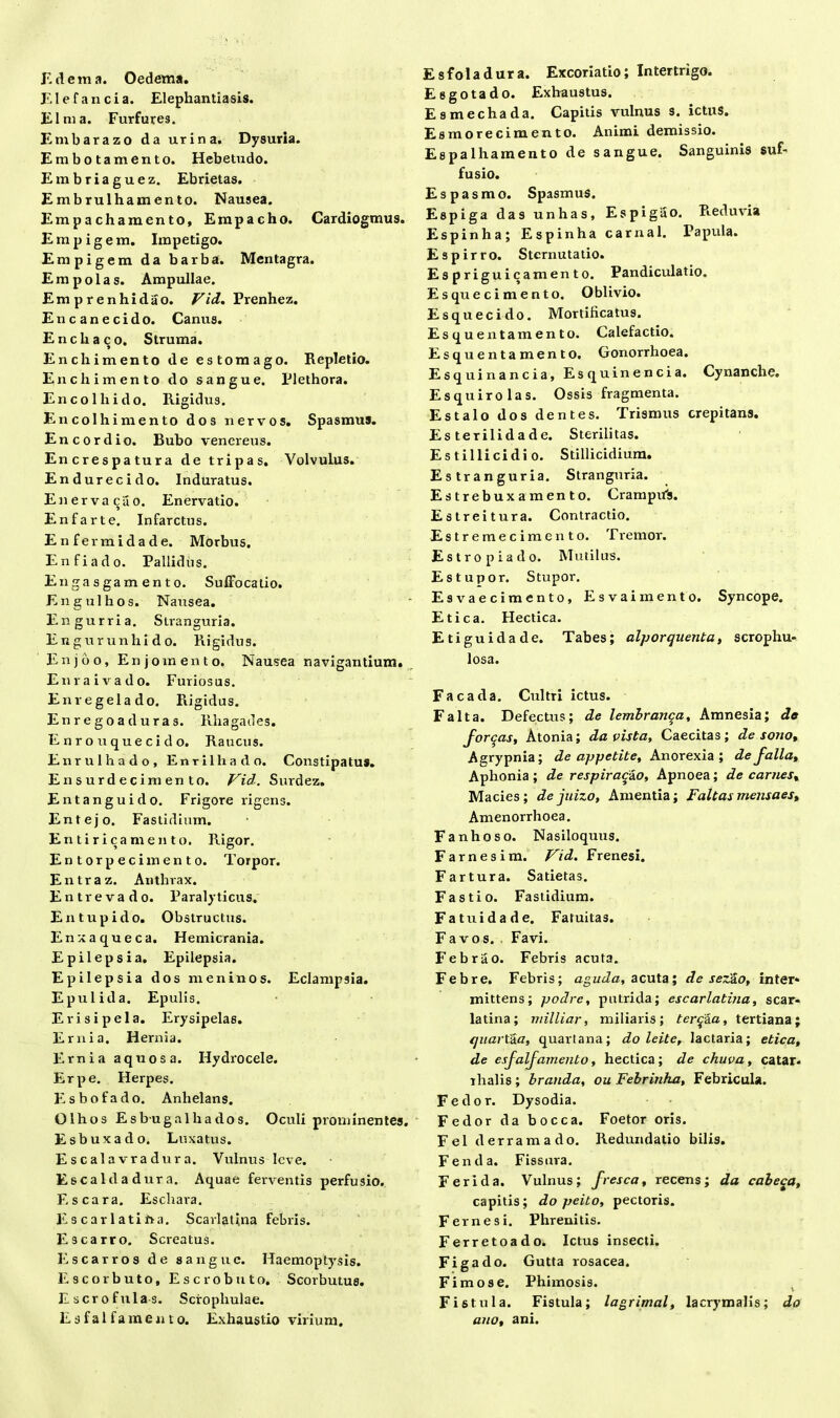 E dema. Oedema. EI e fauci a. Elephantiasis. Elma. Furfures. Embarazo da urina. Dysuria. Embotamento. Hebetudo. Embriaguez. Ebrietas. Embrulhamento. Nausea. Empachamento, Empacho. Cardiogmus. E m p i g e m. Impetigo. Empigem da barba. Mentagra. Em pol as. Ampullae. Emprenhidao. Vid. Prenhez. Encanecido. Canus. E n cb aco. Struma. Enchimento de estomago. Repletio. Encbimento do sangue. Plethora. Enco lhido. Rigidus. En colhi mento dos nervos. Spasmus. Encordio. Bubo venereus. Encrespatura de tripas. Volvulus. Endurecido. Induratus. Enerva^uo. Enervatio. En far te. Infarctus. Enfermidade. Morbus. Enfiado. Pallidus. Enga sgam en to. Suffocatio. Engulbos. Nausea. Engurria. Slranguria. En g ur unlii d o. Rigidus. Enjbo, Enjomento. Nausea navigantium. Enraivado. Furiosus. Enregelado. Rigidus. En r e g o a d u ra s. Rhagades. Enro u que eido. Raucus. Enrulhado, Enrilhado. Constipatus. Ensurdecimento. Vid. Surdez. Entanguido. Frigore rigens. Entejo. Fastidium. Entirica mento. Rigor. Entorpeci mento. Torpor. Entraz. Anthrax. Entr evado. Paralyticus. Entupido. Obstructus. Enxaqueca. Hemicrania. Epilepsia. Epilepsia. Epilepsia dos m en in os. Eclampsia. Epulida. Epulis. Erisipela. Erysipelas. Ernia. Hernia. Ernia aquosa. Hydrocele. Er pe. Herpes. Esbofado. Anhelans. Olhos E sbu galli a dos. Oculi prominentes. Esbuxado. Luxatus. Escalavradura. Vulnus leve. Escaldadura. Aquae ferventis perfusio. Es cara. Eschara. E scarlatina. Scarlatina febris. Escarro. Screatus. Escarros de sangue. Haemoptysis. Escorbuto, Escrobuto. Scorbutus. E scrofulas. Scrophulae. Esfalfamento. Exhaustio virium. Esfoladura. Excoriatio; Intertrigo. Esgotado. Exhaustus. E s mechada. Capitis vulnus s. ictus. Esmorecimento. Animi demissio. Espalhamento de sangue. Sanguinis suf- fusio. Espasmo. Spasmus. Espiga das unhas, Espigao. Reduvia Espinha; Espinha carnal. Papula. Espirro. Sternutatio. Espriguicamento. Pandiculatio. Esquecimento, Oblivio. Esquecido. Mortifica tus. Esquenta mento. Calefactio. Esquentamento. Gonorrhoea. Esquinancia, Esquinencia. Cynanche. Esquirolas. Ossis fragmenta. Estalo dos dentes. Trismus crepitans. Es terilidade. Sterilitas. Es t illi eidi o. Stillicidium. Estranguria. Stranguria. Estrebuxamento. Crampufs. Estreitura. Contractio. Estremecimento. T remor. Estropiado. Mutilus. Estupor. Stupor. Esvaecimento, Esvaimento. Syncope. Etica. Hectica. Etiguidade. Tabes; alporquenta, scrophu- losa. Facada. Cultri ictus. Falta. Defectus; de lembranqa, Amnesia; de fordas, Atonia; da vista, Caecitas; de sono, Agrypnia; de appetite. Anorexia; de falia. Aphonia; de respiracao, Apnoea; decarnes, Macies; dejuizo, Amentia; Faltas mensaes. Amenorrhoea. Fanhoso. Nasiloquus. Farnesim. Vid. Frenesi. Fartura. Satietas. Fastio. Fastidium. Fatuidade. Fatuitas. Favos. . Favi. Febrao. Febris acuta. Febre. Febris; aguda, acuta; de sezSo, inter* mittens; podre, putrida; escarlatina, scar- latina; miliiar, miliaris; terqaa, tertiana; quartaa, quartana; do leite, lactaria; etica, de esfalfamento, hectica ; de chuva, catar. ilialis ; brauda, ou Febrinha, Febricula. Fedor. Dysodia. Fedor da bocca. Foetor oris. Fel derramado. Redundatio bilis. Fenda. Fissura. Feri da. Vulnus; fresca, recens; da cabe^a, capitis; do peito, pectoris. Fernesi. Phrenitis. Ferretoado. Ictus insecti. Fi g a do. Gutta rosacea. Fimose. Phimosis. Fistula. Fistula; lagrimal, lacrymalis; do ano, ani.