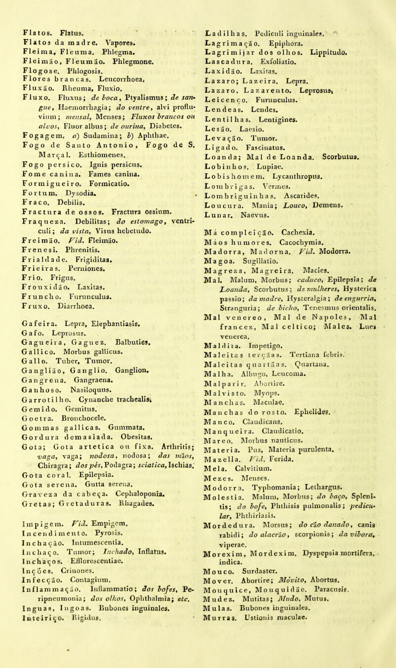 Flatos da madre. Vapores. FI ei m a., FI eum a. Phlegma. Fleimao, Fleumao. Phlegmone. Flogose. Phlogosis. Flo res brancas. Leucorrhoea, Fluxao. Rheuma, Fluxio. Fluxo. Fluxus; de boca, Ptyalismus ; de san- gue, Haemorrhagia; do ventre, alvi proflu- vium; mensal. Menses; Fluxos brancos ou alvos. Fluor albus; de ourina, Diabetes. Fogagem. a) Sudamina; b) Aphthae. Fogo de Santo Antonio, Fogo de S. Mar^al. Esthiomenes. Fogo persico. Ignis persicus. Fome canina. Fames canina. Formigueiro. Formicatio. For tum. Dysodia. Fraco. Debilis. Fractura de ossos. Fractura ossium. Fraqueza. Debilitas; do estomago, ventri- culi ; da vista, Visus hebetudo. Freimao. Vid. Fleimao. Frenes i. Phi-enitis. Fria Ida de. Frigiditas. Frieiras. Perniones. Frio. Frigus. Frouxidao. Laxitas. Fruncho. Furunculus. Fruxo. Diarrhoea. Gafeira. Lepra, Elephantiasis. Gafo. Leprosus. Gagueira, Gaguez. Balbuties. Gallico. Morbus gallicus. Gallo. Tuber, Tumor. Gangliao, Ganglio. Ganglion, Gangrena. Gangraena. Ganhoso. Nasiloquus. Garrotilho. Cynanche trachealis^ Gemi do. Gemitus. G o e t r a. Bronchocele. Gommas gallicas. Gummata. Gordura demasiada. Obesitas. Gota; Gota artetica ou fixa. Arthritis; vaga, vaga; nodosa, nodosa; das m&os. Chiragra; dos -pes. Podagra; sciatica. Ischias; Gota coral. Epilepsia. Gota serena. Gutta serena. Graveza da cabe<ja. Cephaloponia. Gretas; Gretaduras. Rhagades. Impigem. Vid. Empigem. Incendimento. Pyrosis. InchacaO. Intumescentia. Inchaco. Tumor; Incliado, Inflatus. Inchacos. Efllorescentiae. lnqoes. Crinones. Infeccilo. Contagium. InflammaQuO. Inflammatio; dos bofes, Pe- ripneumonia; dos olhos, Ophthalmia; etc. Inguas, Ingoas. Bubones inguinales. Inteirit;o. Rigidus. L a d i 1 h a s. Pediculi inguinales, Lagrimaeao. Epiphoi'a. Lagrimijar dos olhos. Lippitudo. Lascadura. Exfoliatio. Laxidao. Laxitas. Lazaro; Lazeira. Lepra. Lazaro, Lazarento. Leprosus» Leicenco. Furunculus. Lende as. Lendes. Lentilhas. Lentigines. Lesao. Laesio. Levata o. T umor. Liga do. Fascinatus. Loanda; Mal de Loanda. Scorbutus. Lobi n hos. Lupiae. Lobishomem. Lycanthropus. Lombrigas. Vermes. Lombriguinhas. Ascarides. Loucura. Mania; Louco, Demens. Lunar. Naevus. Ma compleicSo. Cachexia. Maos humores. Cacochymia. Madorra, Madorna. Vid. Modorra. Magoa. Sugillatio. Magreza, Magreira. Macies. Mal. Malum, Morbus; caduco. Epilepsia; de Z.oanda, Scorbutus; demulheres, Hysterica passio; da madre, Hysteralgia ; de engurria. Stranguria; de bicho, Tenesmus orientalis. Mal venereo, Mal de Na poles, Mal francez, AI a 1 celtico; Males. Lues venerea. Mal dita. Impetigo. Maleitas tercSas. Tertiana febris. Malei tas quarta as. Quartana. Mal ha. Albugo, Leucoma. Malparir. Abortire. Mal vi sto. Myops. Mancius. Maculae. Manchas do rosto. Ephelides. Manco. Claudicans. Manqueira. Claudicatio. Mareo. Morbus nauticus. Materia. Pus, Materia purulenta. Mazella. Vid. Ferida. AI eia. Calvitium. Mezes. ATenses, Modorra. Typhomania; Lethargus. Molestia. Alalum, Alorbus; do bac^o, Splcni- tis; do bofc. Phthisis pulmonalis; pedicu- lar. Phthiriasis. Mord edura. Alorsus; do cao danado, canis rabidi; do alacrko, scorpionis; davibora, viperae. Morexim, Alordexim. Dyspepsia mortifera, indica. Mouco. Surdaster. Mover. Abortire; Movito, Abortus. Alouquice, Mouquidao. Paracusie. Mudez. Mutitas; Mudo, Mutus. Mulas. Bubones inguinales. Murras. Ustionis maculae.