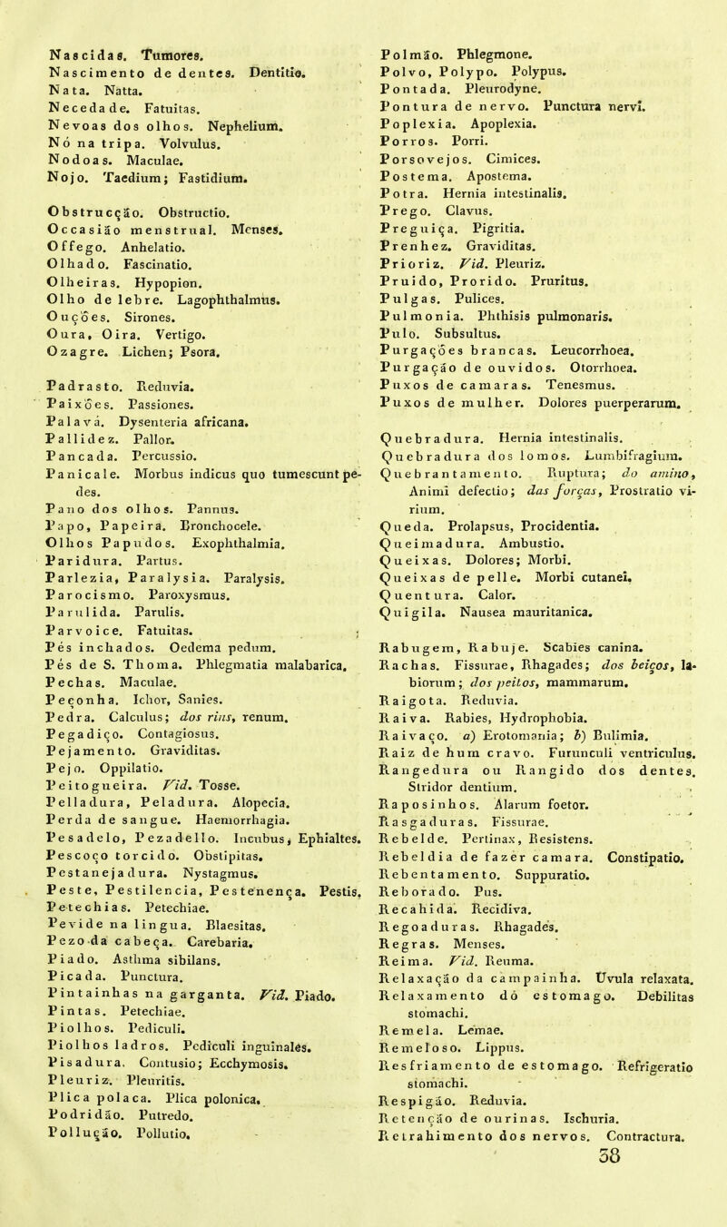 N a s c i d a s. Tumores. Nascimento de dentes. Dentitio. Nata. Natta. Necedade. Fatuitas. Nevoas dos olhos. Nephelium. No na tripa. Volvulus. Nodoas. Maculae. Nojo. Taedium; Fastidium. O b s tr u c<j 2o. Obstructio. Occasiao menstrua 1. Menses. O f f e g o. Anhelatio. Olhado. Fascinatio. Olheiras. Hypopion. Olho delebre. Lagophthalmus. Oucoes. Sirones. Oura, Oira. Vertigo. Qzagre. Lichen; Psora. Padrasto. Reduvia. Paixoes. Passiones. Palava. Dysenteria africana. Pallide z. Pallor. P anca da. Percussio. Panicale. Morbus indicus quo tumescunt pe- des. Pano dos olhos. Pannus. Papo, P a pe ira. Rronchocele. Olli os Papudos. Exophthalmis. Paridura. Partus. Parlezia, Paralysi a. Paralysis. Parocismo. Paroxysmus. Partii i da. Parulis. Parvo ice. Fatuitas. ; Pes inchados. Oedema pedum. Pes de S. Thoma. Phlegmatia malabarica. Pechas. Maculae. Peconha. Ichor, Sanies. Pedra. Calculus; do.r rins, renum. Pegadico. Contagiosus. Pejamento. Graviditas. Pejo. Oppilatio. Peitogueira. Vid. Tosse. Pelladura, Peladura. Alopecia. Perda de sangue. Haemorrhagia. Pesadelo, Pezadello. Incubus § Ephialtes. Pes coco torcido. Obstipitas. Pestaneja dura. Nystagmus. Peste, Pestilencia, Pestenenca. Pestis. Pe te chias. Petechiae. Pe vide na lingua. Blaesitas. Pezo-da cabeqa. Carebaria. Pia do. Asthma sibilans. Pica da. Punctura. Pintainhas na garganta. Vid. Piado. Pintas. Petechiae. Pio Ilios. Pediculi. Piollios Iadros. Pediculi inguinales. Pisadura. Contusio; Ecchymosis. Pleuriz. Pleuritis. Plica polaca. Plica polonica. Podridao. Putredo. Polluqao. Pollutio. PolmSo. Phlegmone. Polvo, Polypo. Polypus. Pontada. Pleurodyne. Pontura de nervo. Punctura nervi. Poplexia. Apoplexia. Porros. Porri. Porsovejos. Cimices. Postema. Apostema. Potra. Hernia intestinalis. Prego. Clavus. Preguitja. Pigritia. Prenhez. Graviditas. Prioriz. Vid. Pleuriz. Pruido, Prorido. Pruritus. Pulgas. Pulices. Pulmonia. Phthisis pulmonaris. Pulo. Subsultus. Purgacoes brancas. Leucorrhoea. Purgat^ao de ouvidos. Otorrhoea. Puxos de camaras. Tenesmus. Puxos de mulher. Dolores puerperarum. Quebradura. Hernia intestinalis. Quebradura dos lomos. Lumbifragium. Quebrantamento. Ruptura; do amitto, Animi defectio; das f orcas. Prostratio vi- rium. Queda. Prolapsus, Procidentia. Q u ei ma dura. Ambustio. Queixas. Dolores; Morbi. Queixas de pelle. Morbi cutanei. Quentura. Calor. Quigila. Nausea mauritanica. Rabugem, Rabuje. Scabies canina. Rachas. Fissurae, Rhagades; dos beicos, la- biorum; dos peitos, mammarum. Raigota. Reduvia. R a i v a. Rabies, Hydrophobia. Raivaco. a) Erotomania; b) Bulimia. Plaiz de hum cravo. Furunculi ventriculus. Rangedura ou Rangido dos dentes. Stridor dentium. Raposinhos. Alarum foetor. Piasgaduras. Fissurae. Rebelde. Pertinax, Resistens. Rebeldia de fazer camara. Constipatio. Rebentamento. Suppuratio. Reborado. Pus. Recahida. Recidiva. Regoaduras. Rhagades. Regras. Menses. Reima. Vid. Reuma. Relaxaqao da campainha. Uvula relaxata. Relaxa mento do estomago. Debilitas stomachi. Remela. Lemae. Remeloso. Lippus. Resfriamento de estomago. Refrigeratio stomachi. Respigao. Reduvia. Reteri cao de ourinas. Ischuria. R e L ra him e n to dos nervos. Contractura. 58