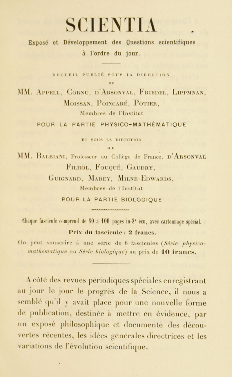 Exposé et Développement des Questions scientifiques à l’ordre du jour. R l-CUEII. PUBLIÉ SOUS LA DIRECTION DK MM. \ppell, Cornu, d’Arsonval, Friedel, Lippmnan, Moissan, Poincaré, Potier, Membres de l'Institut POUR LA PARTIE P H Y SI CO-M A T H E M A T IQ U E ET SOUS LA DIRECTION D E MM. B ALBIANT, Professeur au Collège de France, D ArSONVAL Filhol, Fouqué, Gaudry, G U1G N A RD, M A R E Y, Mil ,ne-Edwards, Membres de l’Institut POUR LA PARTIE BIOLOGIQUE Piaque fascicule comprend de 80 à 100 pages in-8* écu, avec cartonnage spécial. Prix du fascicule : 2 francs. On peut souscrire a une série de 6 fascicules (Série physico- mathé/natu/ue ou Série biologique) au prix de 10 frailCS. A côté des revues périodiques spéciales enregistrant au jour le jour le progrès de la Science, il nous a semblé qu il y avait place pour une nouvelle forme de publication, destinée à mettre en évidence, par un exposé philosophique et documenté des décou- vertes récentes, les idées générales directrices et les variations de l’évolution scientifique.