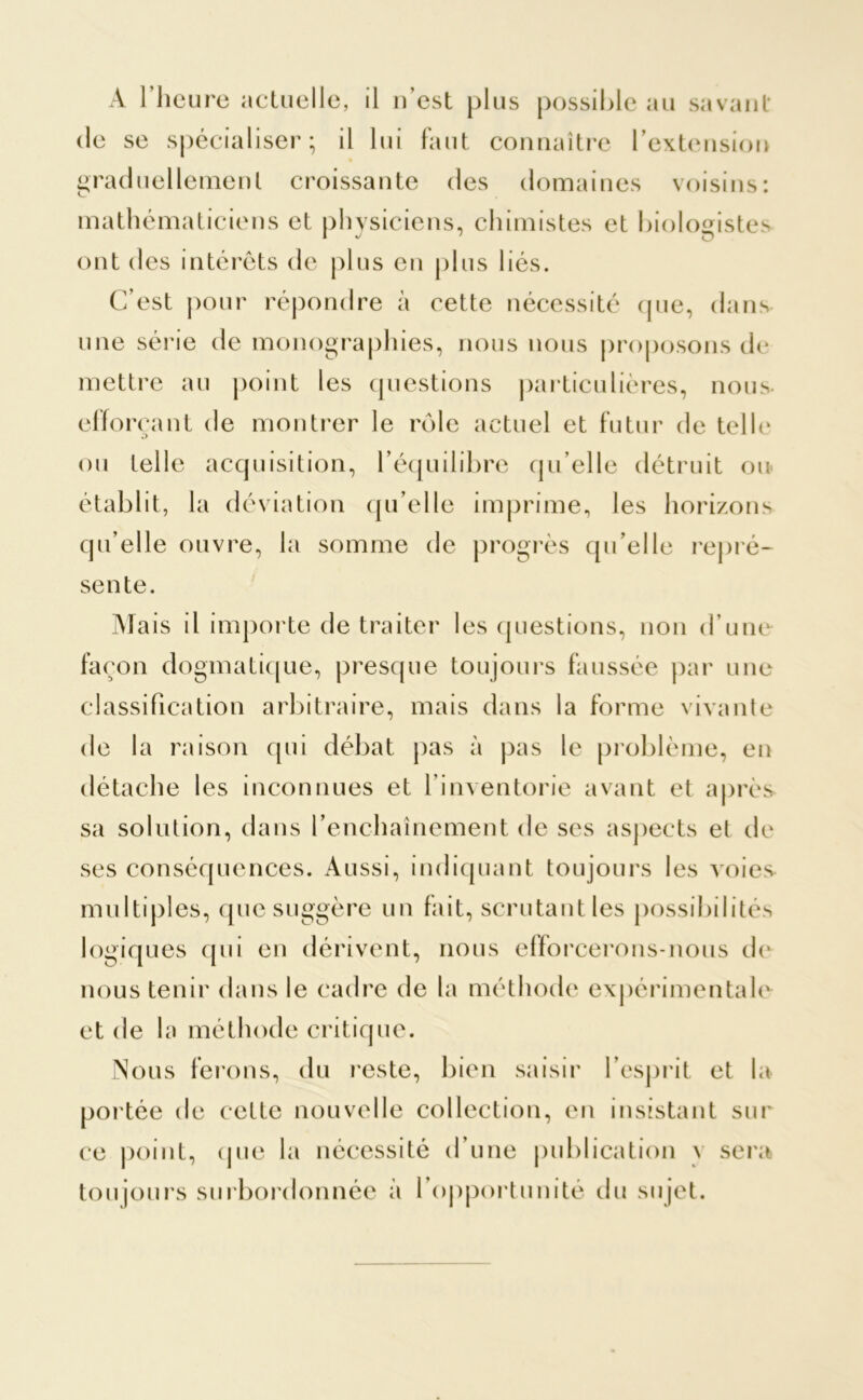 A l’heure actuelle, il n’est plus possible au savant de se spécialiser; il lui faut connaître l’extension graduellement croissante des domaines voisins: mathématiciens et physiciens, chimistes et biologistes ont des intérêts de plus en plus liés. C’est pour répondre à cette nécessité que, dans une série de monographies, nous nous proposons de mettre au point les questions particulières, nous- efforçant de montrer le rôle actuel et futur de telle ou telle acquisition, l’équilibre qu’elle détruit ou qu’elle ouvre, la somme de progrès qu’elle repré- sente. Mais il importe de traiter les questions, non d’une façon dogmatique, presque toujours faussée par une classification arbitraire, mais dans la forme vivante de la raison qui débat pas à pas le problème, en détache les inconnues et l’inventorie avant et après sa solution, dans l’enchaînement de ses aspects et de ses conséquences. Aussi, indiquant toujours les voies multiples, que suggère un fait, scrutant les possibilités logiques qui en dérivent, nous efforcerons-nous de nous tenir dans le cadre de la méthode expérimentale et de la méthode critique. Nous ferons, du reste, bien saisir l’esprit et la portée de cette nouvelle collection, en insistant sur ce point, que la nécessité d’une publication \ sera toujours surbordonnée à l’opportunité du sujet.