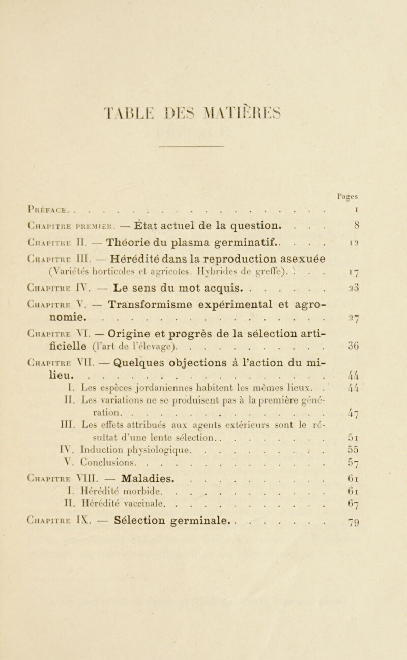 TA HL K l)KS MATIÈRES Préface Chapitre pri mier. — État actuel de la question. . Chapitre II. — Théorie du plasma germinatif Chapitre III. — Hérédité dans la reproduction asexuée (Variétés horticoles et agricoles. Hybrides de greffe). . Chapitre IV. — Le sens du mot acquis Chapitre V. — Transformisme expérimental et agro- nomie Chapitre \\. — Origine et progrès de la sélection arti- ficielle (l'art de l'élevage) Chapitre VII. — Quelques objections à l’action du mi- lieu I. Les espèces jordaniennes habitent les mêmes lieux. . II. Les variations ne se produisent pas à la première géné- ration III. Les effets attribués aux agents extérieurs sont le ré- sultat d'une lente sélection I\ . Induction physiologique Y. Conclusions Chapitre VIII. — Maladies I. Hérédité morbide II. Hérédité vaccinale Chapitre IX. — Sélection germinale Pages I 8 13 23 27 36 44 44 47 01 55 5? 61 61 67 79