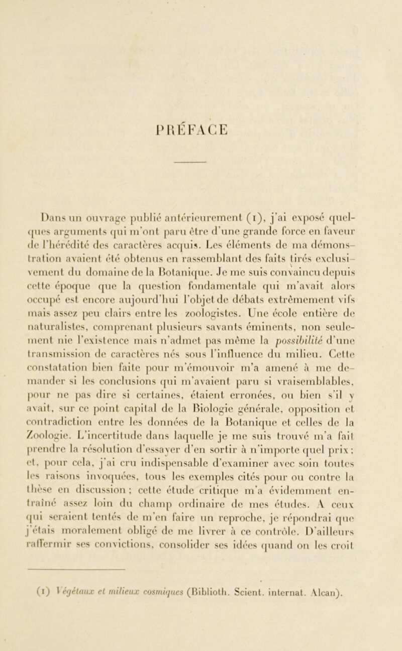 PUÉFACE Dans un ouvrage publié antérieurement (i), j'ai exposé quel- ques arguments qui m'ont paru être d’une grande force en faveur de l’hérédité des caractères acquis. Les éléments de ma démons- tration avaient été obtenus en rassemblant des faits tirés exclusi- vement du domaine de la Botanique. Je me suis convaincu depuis cette époque que la question fondamentale qui m’avait alors occupé est encore aujourd’hui l’objet de débats extrêmement vifs mais assez peu clairs entre les zoologistes. Une école entière de naturalistes, comprenant plusieurs savants éminents, non seule- ment nie l’existence mais n’admet pas même la possibilité d’une transmission de caractères nés sous l'influence du milieu. Cette constatation bien faite pour m’émouvoir m’a amené à me de- mander si les conclusions qui m'avaient paru si vraisemblables, pour ne pas dire si certaines, étaient erronées, ou bien s’il \ avait, sur ce point capital de la Biologie générale, opposition et contradiction entre les données de la Botanique et celles de la Zoologie. L’incertitude dans laquelle je me suis trouvé m'a fait prendre la résolution d’essayer d’en sortir à n’importe quel prix; et, pour cela, j’ai cru indispensable d’examiner avec soin toutes les raisons invoquées, tous les exemples cités pour ou contre la thèse en discussion; cette étude critique m’a évidemment en- traîné assez loin du champ ordinaire de mes études. A ceux (pii seraient tentés de m’en faire un reproche, je répondrai que j étais moralement obligé de me livrer à ce contrôle. I) ailleurs rallermir ses convictions, consolider scs idées quand on les croit (i) l éjétaux et milieux cosmiques (Biblioth. Scient, internat. Alcan).