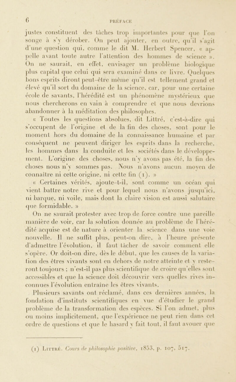 fi justes constituent des tâches trop importantes pour que l’on songe à s’y dérober. On peut ajouter, en outre, qu il s’unit d’une question qui, comme Je dit M. Herbert Spencer, « ap- pelle avant toute autre l’attention des hommes de science ». On ne saurait, en effet, envisager un problème biologique plus capital que celui qui sera examiné dans ce livre. Quelques bons esprits diront peut-être même qu’il est tellement grand et élevé qu’il sort du domaine de la science, car, pour une certaine école de savants, l’hérédité est un phénomène mystérieux que nous chercherons en vain à comprendre et que nous devrions abandonner à la méditation des philosophes. « Toutes les questions absolues, dit Littré, c’est-à-dire qui s’occupent de l’origine et de la fin des choses, sont pour le moment hors du domaine de la connaissance humaine et par conséquent ne peuvent diriger les esprits dans la recherche, les hommes dans la conduite et les sociétés dans le développe- ment. L’origine des choses, nous n'y avons pas été, la fin des choses nous n’y sommes pas. -Nous n’avons aucun moven de connaître ni cette origine, ni cette lin (i). » « Certaines vérités, ajoute-t-il, sont comme un océan qui vient battre notre rive et pour lequel nous n’avons jusqu’ici, ni barque, ni voile, mais dont la claire vision est aussi salutaire que formidable. » On ne saurait protester avec trop de force contre une pareille manière de voir, car la solution donnée au problème de 1 ’héré- dité acquise est de nature à orienter la science dans une voie nouvelle. Il ne suffit plus, peut-on dire, a 1 heure présente d’admettre l’évolution, il faut tâcher de savoir comment elle s’opère. Or doit-on dire, dès le début, que les causes de la varia- tion des êtres vivants sont en dehors (le notre atteinte et v reste- ront tou jours ; n’est-il pas plus scientifique de croire qu’elles sont accessibles et que la science doit découvrir vers quelles rives in- connues révolution entraîne les êtres vivants. Plusieurs savants ont réclamé, dans ces dernières années, la fondation d’instituts scientifiques en vue d’étudier le grand problème de la transformation des espèces. $i Ton admet, j>111 > ou moins implicitement, que l’expérience ne peut rien dans cet ordre de questions et que le hasard v fait tout, il faut avouer que (i) Littré, Cours de philosophie positive, i8a3, p. 107. «117.