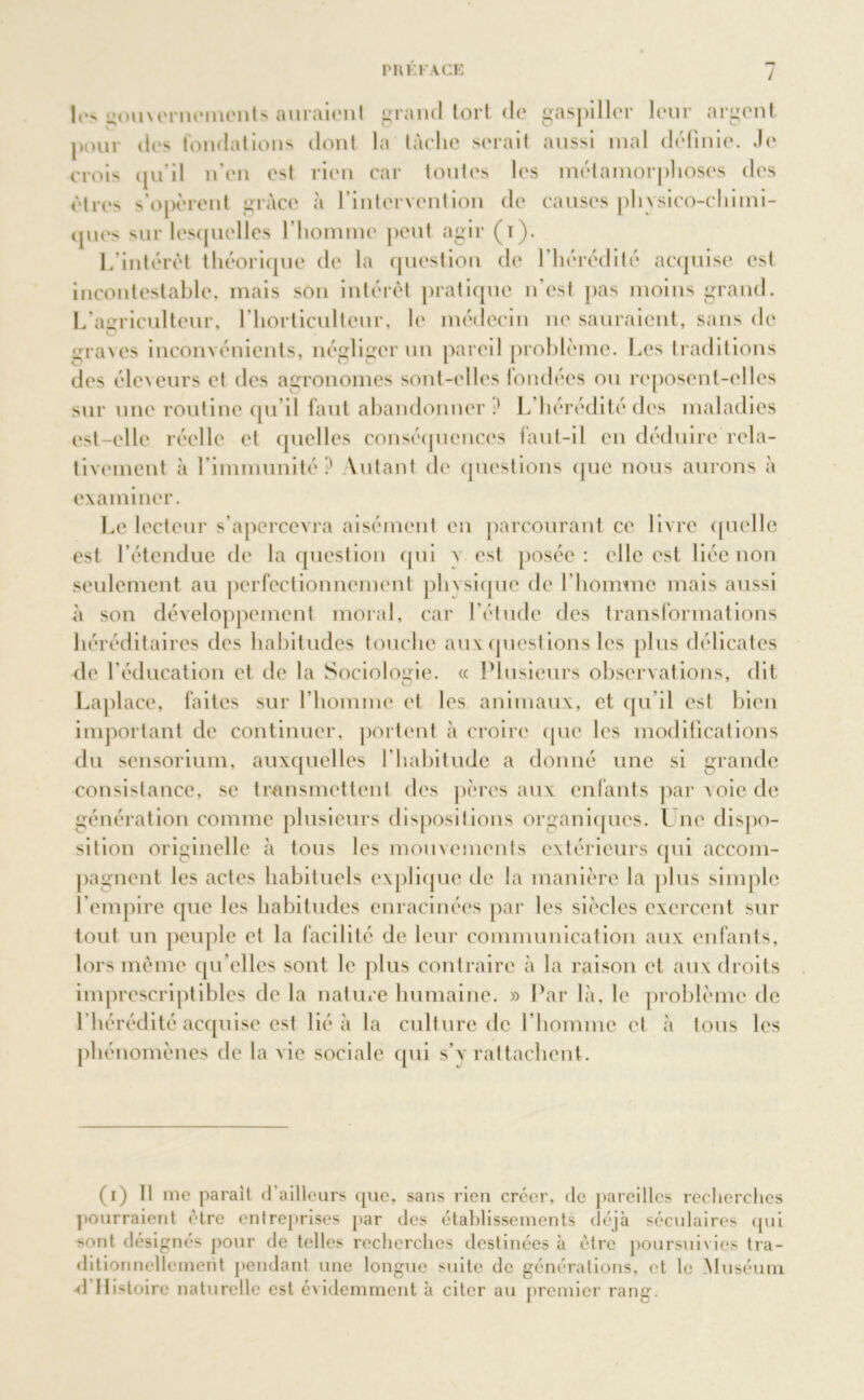 Ion gou\ernemcnts auraient grand tort de gaspiller leur argent pour îles fondations dont la tâche serait aussi mal définie. Je crois qu’il n’en est rien car toutes les métamorphoses des êtres s’opèrent grâce à l’intervention de causes plivsico-chimi- ijues sur lesquelles l’homme peut agir (i). L’intérêt théorique de la question de l’hérédité acquise est incontestable, mais son intérêt pratique n’est pas moins grand. L’agriculteur, l’horticulteur, le médecin ne sauraient, sans de graves inconvénients, négliger un pareil problème. Les traditions des éleveurs et des agronomes sont-elles londécs ou reposent-elles sur une routine qu’il faut abandonner.' L hérédité des maladies est-elle réelle et quelles conséquences faut-il en déduire rela- tivement à l’immunité .' Yutant de questions que nous aurons à examiner. Le lecteur s’apercevra aisément en parcourant ce livre quelle est l’étendue de la question qui a est posée: elle est liée non seulement au perfectionnement phvsiquc de l’homme mais aussi à son développement moral, car l’étude des transformations héréditaires des habitudes touche aux questions les plus délicates de l’éducation et de la Sociologie. « Plusieurs observations, dit Laplace, faites sur l’homme et les animaux, et qu’il est bien important de continuer, portent à croire que les modifications du sensorium, auxquelles l’habitude a donné une si grande consistance, se transmettent des pères aux enfants par voie de génération comme plusieurs dispositions organiques. I ne dispo- sition originelle à tous les mouvements extérieurs qui accom- pagnent les actes habituels explique de la manière la plus simple l’empire que les habitudes enracinées par les siècles exercent sur tout un peuple et la facilité de leur communication aux enfants, lors même qu elles sont le plus contraire à la raison et aux droits imprescriptibles de la nature humaine. » Par là, le problème de l’hérédité acquise est lié à la culturelle l’homme et à tous les phénomènes de la vie sociale qui s’y rattachent. (i) Il me parait d’ailleurs que, sans rien créer, de pareilles recherches pourraient être entreprises par des établissements déjà séculaires qui >ont désignés pour de telles recherches destinées à être poursuivies tra- ditionnellement pendant une longue suite de générations, et le Muséum d’IIistoirc naturelle est évidemment à citer au premier rang.