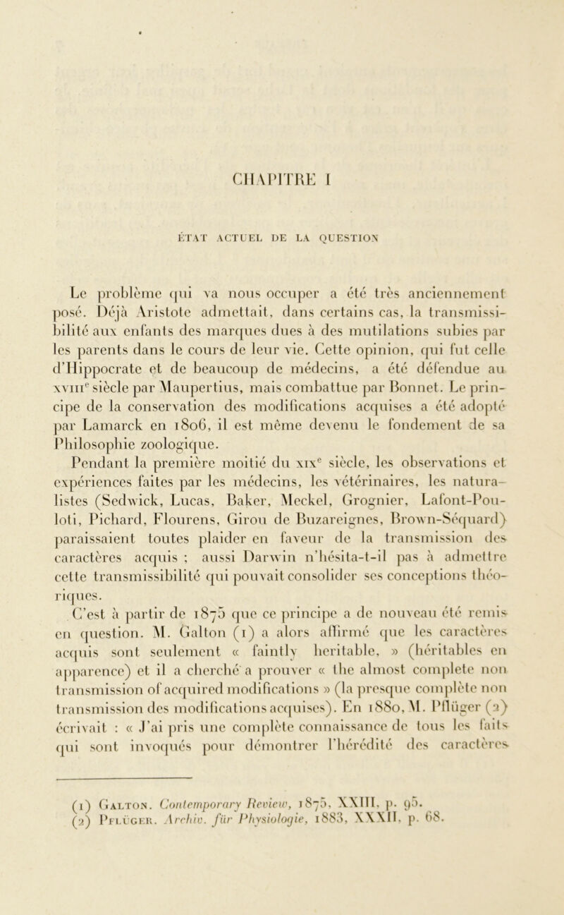 ÉTAT ACTUEL DE LA QUESTION Le problème cpii va nous occuper a été très anciennement posé. Déjà Aristote admettait, dans certains cas, la transmissi- bilité aux enfants des marques dues à des mutilations subies par les parents dans le cours de leur vie. Cette opinion, qui fut celle d’Hippocrate et de beaucoup de médecins, a été défendue au XYine siècle par Maupertius, mais combattue par Bonnet . Le prin- cipe de la conservation des modifications acquises a été adopté par Lamarck en 1806, il est même devenu le fondement de sa Philosophie zoologique. Pendant la première moitié du xixe siècle, les observations et expériences faites par les médecins, les vétérinaires, les natura- listes (Sedwick, Lucas, Baker, Meckel, Grognier, Lafont-Pou- loti, Pichard, Flourens, Giron de Buzareignes, Brown-Séquard) paraissaient toutes plaider en faveur de la transmission des caractères acquis ; aussi Darwin n’hésita-t-il pas à admettre cette transmissibilité qui pouvait consolider ses conceptions théo- riques. C’est à partir de 187b que ce principe a de nouveau été remis en question. M. Galton (1) a alors affirmé que les caractères acquis sont seulement ce faintly heritable, » (héritables en apparence) et il a cherché a prouver « the almost complété non transmission of acquired modifications » (la presque complète non transmission des modifications acquises). En 1880, M. Pflüger (2) écrivait : « J'ai pris une complète connaissance de tous les faits qui sont invoqués pour démontrer l'hérédité des caractères (1) Galton. Conlemporary Review, 1875, XXII1, p. ()5. (2) Pflüger. Archiv. fiir Physiologie, 188J, XXXIL p. 68.