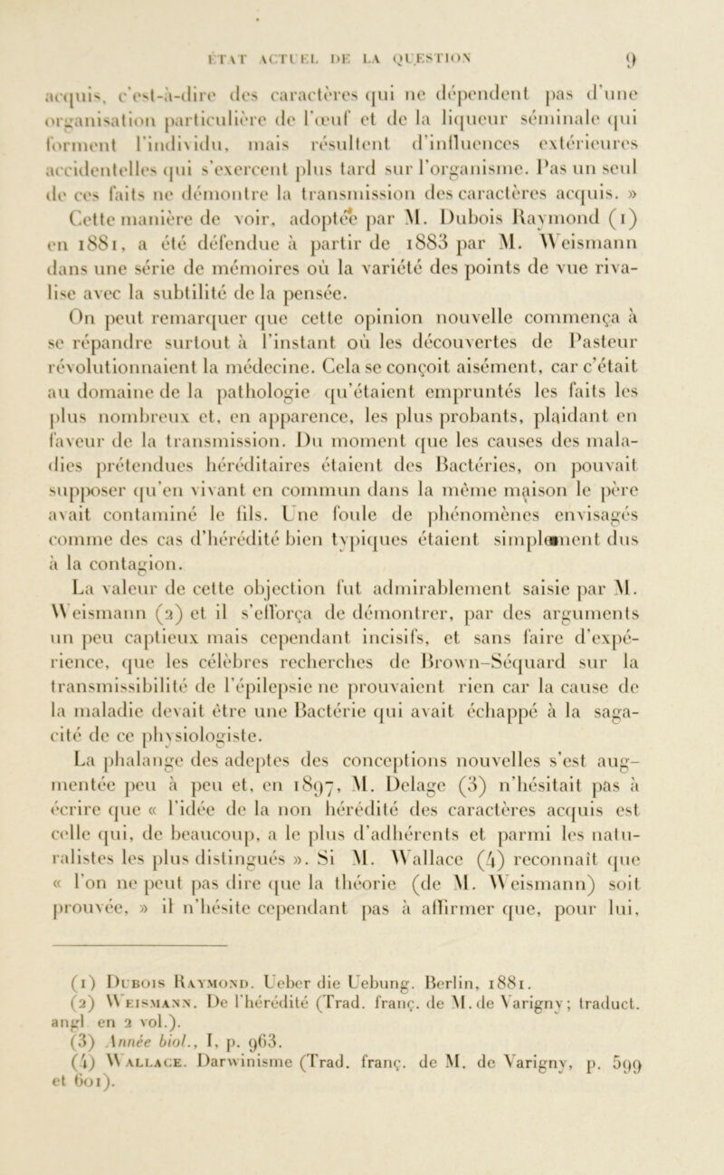 acquis, c’est-à-dire des caractères qui ne dépendent pas d’une organisation particulière de l’œuf et de la liqueur séminale qui forment l’individu, mais résultent d’influences extérieures accidentelles qui s’exercent plus tard sur l’organisme. Pas un seul de ces faits ne démontre la transmission des caractères acquis. » Cette manière de voir, adoptée par M. Dubois Raymond (i) en iSSi, a été défendue à partir de i883 par M. Weismann dans une série de mémoires où la variété des points de vue riva- lise avec la subtilité de la pensée. On peut remarquer que cette opinion nouvelle commença à se répandre surtout à l’instant ou les découvertes de Pasteur révolutionnaient la médecine. Cela se conçoit aisément, car c’était au domaine de la pathologie qu’étaient empruntés les faits les plus nombreux et, en apparence, les plus probants, plaidant en faveur de la transmission. Du moment que les causes des mala- dies prétendues héréditaires étaient des Bactéries, on pouvait supposer qu’en vivant en commun dans la même maison le père avait contaminé le lils. L ne foule de phénomènes envisagés comme des cas d’hérédité bien typiques étaient simplement dus à la contagion. La valeur de cette objection fut admirablement saisie par M. \\ eismann (a) et il s'efforça de démontrer, par des arguments un peu captieux mais cependant incisifs, et sans faire d’expé- rience, que les célèbres recherches de Brow n-Séquard sur la transmissibilité de l’épilepsie ne prouvaient rien car la cause de la maladie devait être une Bactérie qui avait échappé à la saga- cité de ce phvsiologiste. La phalange des adeptes des conceptions nouvelles s’est aug- mentée peu à peu et, en 1897, M. Delage (3) n’hésitait pas à écrire que « l’idée de la non hérédité des caractères acquis est celle qui, de beaucoup, a le plus d’adhérents et parmi les natu- ralistes les plus distingués ». Si M. YV allace (4) reconnaît (pic « l’on ne peut pas dire que la théorie (de M. Weismann) soit prouvée, » il n’hésite cependant pas à affirmer (pie, pour lui. (1) Dubois Raymond. Ueber die Uebung. Berlin, 1881. (2) \\ eismann. De l’hérédité (Trad. franç. de M.de \arignv; traduct. angl en 2 vol.). (3) Année biol., I, p. 963. (i) Wallace. Darwinisme (Trad. franç. de M. de Yarigny, p. 599 et 601).
