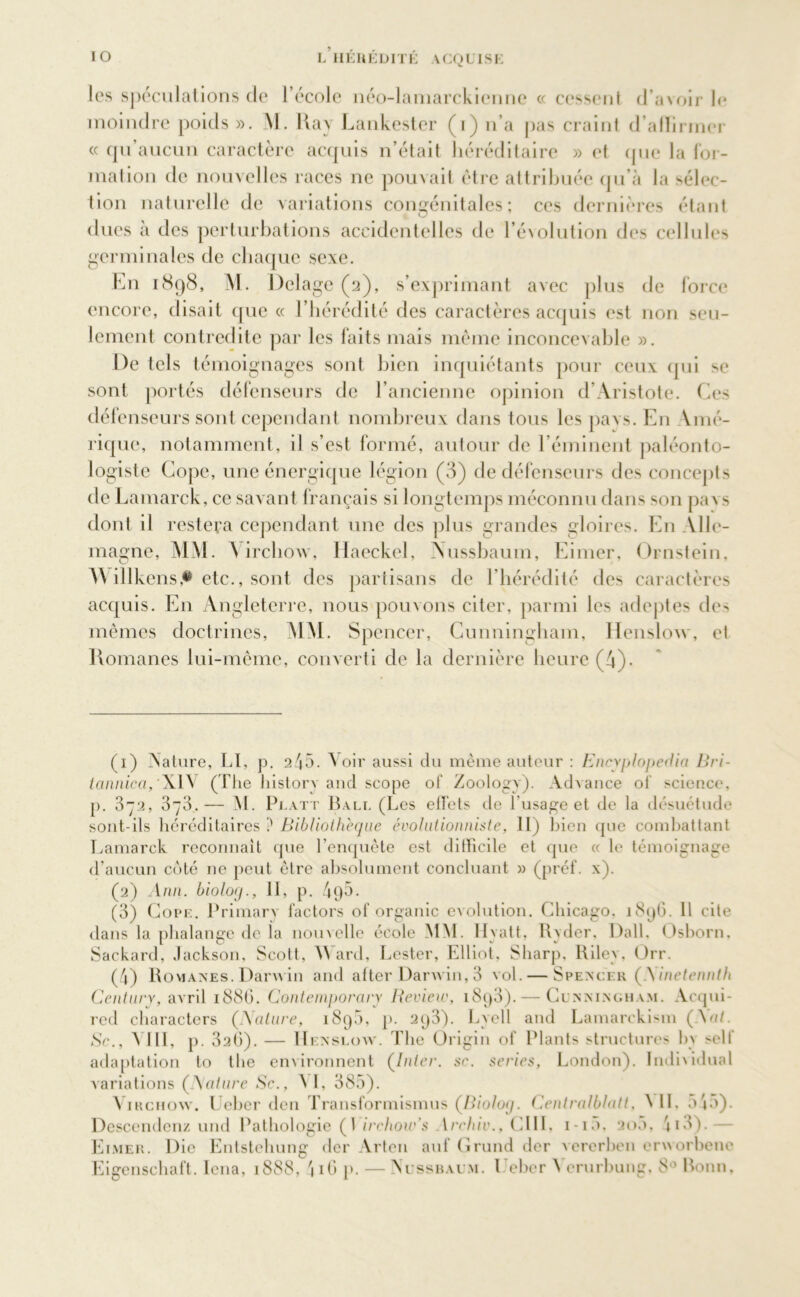 les spéculations de l’école néo-lamarckienne « cessent d’avoir le moindre poids ». M. llay Lankester (i) n’a pas craint d’alïirmer « qu aucun caractère acquis n’était héréditaire » et que la for- mation de nouvelles races ne pouvait être attribuée qu’à la sélec- tion naturelle de variations congénitales; ces dernières étant dues a des perturbations accidentelles de l’évolution des cellules germinales de chaque sexe. En 1898, M. Dclage (a), s’exprimant avec plus de force encore, disait que « l’hérédité des caractères acquis est non seu- lement contredite par les faits mais même inconcevable ». De tels témoignages sont bien inquiétants pour ceux qui se sont portés défenseurs de l’ancienne opinion d’Aristote. Ces défenseurs sont cependant nombreux dans tous les pavs. En Vmé- rique, notamment, il s’est formé, autour de l’éminent paléonto- logiste Cope, une énergique légion (3) de défenseurs des concepts de Lamarck, ce savant français si longtemps méconnu dans son pa\ s dont il restera cependant une des plus grandes gloires. En Alle- magne, MM. \ irchow, Haeckel, Xussbaum, Eimer, Ornstein, A\ illkensetc., sont des partisans de l’hérédité des caractères acquis. E11 Angleterre, nous pouvons citer, parmi les adeptes des mêmes doctrines, MM. Spencer, Cunningham, Henslow, et Romanes lui-même, converti de la dernière heure (4). (1) Nature, LI, p. 245. Voir aussi du même auteur : Encyplopedin Bri- tannica, XIV (Tl ie history and scope of Zoology). Advance of science, p. 372, 378.— M. Pi,att Bali. (Les effets de l'usage et de la désuétude sont-ils héréditaires ? Bibliothèque évolutionniste, II) bien que combattant Lamarck reconnaît que l’enquête est difficile et que « le témoignage d’aucun coté ne peut être absolument concluant » (préf. x). (2) Ann. biolog., II, p. 495. (3) Cope. Primary factors of organic évolution. Chicago. 1896. Il cite dans la phalange de la nouvelle école MM. Hyatt, Ryder, Dali. Osborn, Sackard, Jackson, Scott, YVard, Lester, Elliot, Sharp, Riley, Orr. (4) Romanes. Darwin and after Darwin, 3 vol. — Spencer (Ainetennth Century, avril 188G. Coniemporaiy Review, i8q3).— Cunningham. Acqui- red characters (A(dure, 1895, p. 2q3). Lycll and Lamarckism (.Va/. Sc., A lit, p. 32()). — IIenslow. The Origin of Plants structures by selt adaptation to the environnent (Inter, sc. sériés, London). ïndividual variations (Aattire Sc., A I, 385). Virchow. Ueber den Transformismus (Biolog. Centralblatt, AIL 5 * 5). Descendenz und Pathologie (1 irchow's 1rchiv., CIII, 1-1D, ao5, ii3). Eimer. Die Entstehung der Arten auf Grund der vererben crworbenc Eigenschaft. Iena, 1888, 416 p. — Nussbaum. 1 cher A erurbung, 8 ' Bonn,