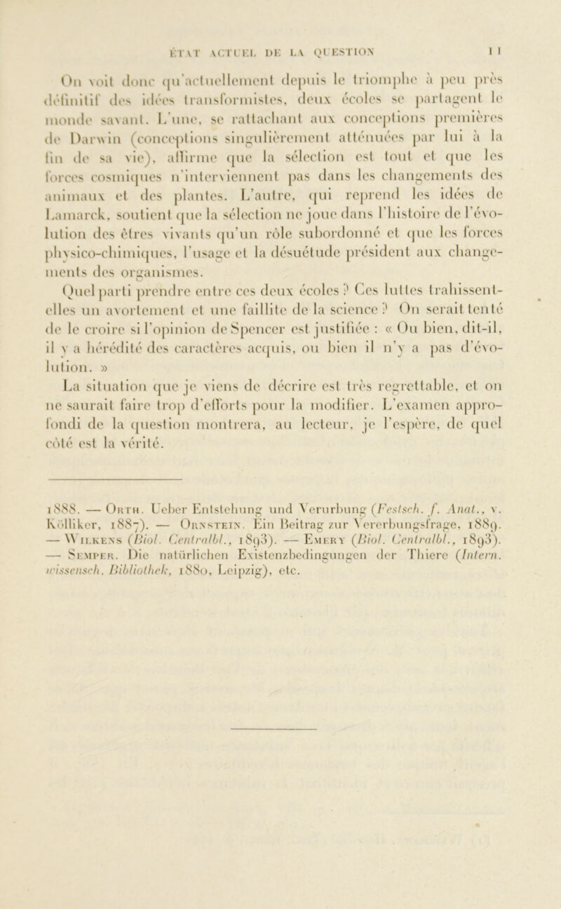 IIVI YCTlEL DE LY QUESTION On voit donc qu’aetuellemcnt depuis le triomphe à peu près définitif di*'' idées transformistes, deux ecoles se partaient le inonde savant. L’une, se rattachant aux conceptions premières de Darwin (conceptions singulièrement atténuées par lui a la tin de sa vie), allirme que la sélection est tout et (pic les forces cosmiques u interviennent pas dans les changements des animaux et des plantes. L’autre, qui reprend les idées de Lamarck, soutient que la sélection ne joue dans I histoire de l’évo- lution des êtres vivants qu’un rôle subordonné et (pie les forces phvsico-chimiqnes, l’usage et la désuétude président aux change- ments des organismes. O Quel parti prendre entre ces deux écoles ? Ces luttes trahissent- elles un avortement et une faillite delà science:' On serait tenté de le croire si l’opinion de Spencer est justifiée : « Ou bien, dit-il, il y a hérédité des caractères acquis, ou bien il n’y a pas d’évo- lution. » La situation que je viens de décrire est très regrettable, et on ne saurait faire trop d’elforts pour la modifier. L’examen appro- fondi de la question montrera, au lecteur, je l’espère, de quel côté est la vérité. 1888. —Orth. I cher Entstehung und \erurbung (Festsch. f. Anat., v. Külliker, 1887). — Ornstein. Ein Beitrag zur A ererbungsfrage, 1889. — W ilkexs (Biol. Cenlralbl., i8<)3). — Emery (Biol. Centralbl., 1898). — Semper. Die natürlichen Existenzbedingungen der Thiere (Intern. irissensch. Bibliothek, 1880, Leipzig), etc.