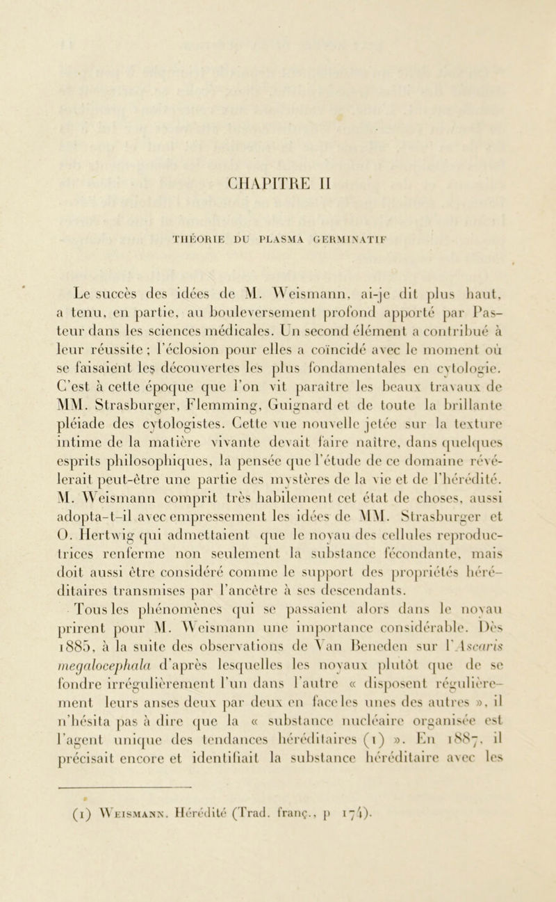 THÉORIE DU PLASMA GERMINATIF Le succès des idées de M. Weismann, ai-je dit plus haut, a tenu, en partie, au bouleversement profond apporté par Pas- teur dans les sciences médicales. Un second élément a contribué cà leur réussite ; l’éclosion pour elles a coïncidé avec le moment où se faisaient les découvertes les plus fondamentales en cvtologie. C’est h cette époque que l’on vit paraître les beaux travaux de MM. Strasburger, Flemming, Guignard et de toute la brillante pléiade des cvtologistes. Cette vue nouvelle jetée sur la texture intime de la matière vivante devait taire naître, dans quelques esprits philosophiques, la pensée que l’étude de ce domaine révé- lerait peut-être une partie des mvstères de la vie et de l’hérédité. M. W eismann comprit très habilement cet état de choses, aussi adopta-t-il avec empressement les idées de MAI. Strasburger et O. Hertwig qui admettaient que le novau des cellules reproduc- trices renferme non seulement la substance fécondante, mais doit aussi être considéré comme le support des propriétés héré- ditaires transmises par l'ancêtre à ses descendants. Tous les phénomènes qui se passaient alors dans le novau prirent pour M. Weismann une importance considérable. Dès 1885, à la suite des observations de Van Beneden sur 1' 1 scaris megalocephalci d’après lesquelles les noyaux plutôt que de se fondre irrégulièrement l'un dans l'autre « disposent régulière- ment leurs anses deux par deux en face les unes des autres », il n'hésita pas à dire que la « substance nucléaire organisée est l’agent unique des tendances héréditaires (i) ». En 1887. il précisait encore et identifiait la substance héréditaire aNec les (1) Weismann. Hérédité (Trad. franç., [> i7i)-