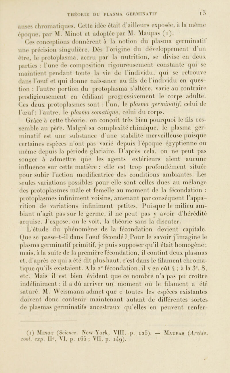 anses chromatiques. Cette idée était d’ailleurs exposée, à la même époque, par M. Minot et adoptée par M. Maupas (1). Ces conceptions donnèrent à la notion du plasma germinatit une précision singulière. Dès l’origine du développement d’un être, le protoplasma, accru par la nutrition, se divise en deux parties : l’une de composition rigoureusement constante qui se maintient pendant toute la vie de l’individu, qui se retrouve dans l’œuf et qui donne naissance au 11Is de l’individu en ques- tion : l'autre portion du protoplasma s’altère, varie au contraire prodigieusement en édifiant progressivement le corps adulte. Ces deux protoplasmes sont : l’un, le plasma germinatif, celui de l’œuf; l’autre, le plasma somatique, celui du corps. Grâce à cette théorie, on conçoit très bien pourquoi le iils res- semble au père. Malgré sa complexité chimique, le plasma ger- minatif est une substance d’une stabilité merveilleuse puisque certaines espèces n’ont pas varié depuis l’époque égyptienne ou même depuis la période glaciaire. D’après cela, on ne peut pas songer à admettre que les agents extérieurs aient aucune influence sur cette matière : elle est trop profondément située pour subir l’action modificatrice des conditions ambiantes. Les seules variations possibles pour elle sont celles dues au mélange des protoplasmes mâle et femelle au moment de la fécondation : protoplasmes infiniment voisins, amenant par conséquent l’appa- rition de variations infiniment petites. Puisque le milieu am- biant n’agit pas sur le germe, il ne peut pas y avoir d’hérédité acquise. J’expose, on le voit, la théorie sans la discuter. L’étude du phénomène de la fécondation devient capitale. Que se passe-t-il dans l’œuf fécondé ?. Pour le savoir j’imagine le plasma germinatif primitif, je puis supposer qu’il était homogène; mais, à la suite de la première fécondation, il contint deux plasmas et, d'après ce qui a été dit plusdiaut, c’est dans le filament chroma- tique qu'ils existaient. A la 2e fécondation, il y en eût 4 ; à la 3e, 8, etc. Mais il est bien évident que ce nombre n’a pas pu croître indéfiniment : il a dû arriver un moment où le filament a été saturé. M. W eismann admet que « toutes les espèces existantes doivent donc contenir maintenant autant de différentes sortes de plasmas germinatifs ancestraux qu'elles en peuvent renfer- (i) Minot (Science. Nevv-^ork, VIII, p. 125). — Maupas (Archiv. zool. exp. IIe, VI, p. iG5 ; VII, p. 14g)-