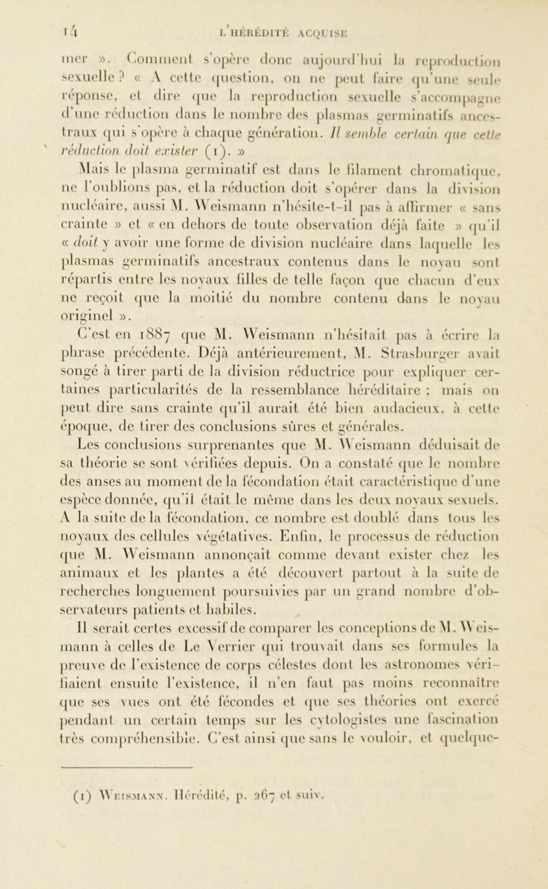 mer ». Comment s’opère donc aujourd’hui la reproduction sexuelle ? « A cette question, on ne peut faire qu’une seule réponse, et dire que la reproduction sexuelle s'accompagne d une réduction dans le nombre des plasmas germinatifs ances- traux qui s’opère à chaque génération. Il semble certain que cette réduction doit exister (i). » Mais le plasma germinatif est dans le blâment chromatique, ne l’oublions pas, et la réduction doit s’opérer dans la division nucléaire, aussi M. Weismann n’hésite-t-il pas à affirmer « sans crainte » et «en dehors de toute observation déjà faite » qu’il « doit y avoir une forme de division nucléaire dans laquelle les plasmas germinatifs ancestraux contenus dans le novau sont répartis entre les noyaux filles de telle façon que chacun d’eux ne reçoit que la moitié du nombre contenu dans le noyau originel ». D C’est en 1887 que M. Weismann n’hésitait pas à écrire la phrase précédente. Déjà antérieurement, M. Strasburgcr avait songé à tirer parti de la division réductrice pour expliquer cer- taines particularités de la ressemblance héréditaire ; mais on peut dire sans crainte qu’il aurait été bien audacieux, à cette époque, de tirer des conclusions sûres et générales. Les conclusions surprenantes que M. Weismann déduisait de sa théorie se sont vérifiées depuis. O11 a constaté que le nombre des anses au moment de la fécondation était caractéristique d’une espèce donnée, qu’il était le même dans les deux noyaux sexuels. A la suite delà fécondation, ce nombre est doublé dans tous les noyaux des cellules végétatives. Enfin, le processus de réduction que M. Weismann annonçait comme devant exister chez les animaux et les plantes a été découvert partout à la suite de recherches longuement poursuivies par un grand nombre d’ob- servateurs patients et habiles. Il serait certes excessif de comparer les conceptions de M. A\ eis- mann à celles de Le Verrier qui trouvait dans ses formules la preuve de l’existence de corps célestes dont les astronomes véri- fiaient ensuite l’existence, il n’en faut pas moins reconnaître que ses vues ont été fécondes et que ses théories ont exercé pendant un certain temps sur les cvtologistes une fascination très compréhensible. C’est ainsi que sans le vouloir, et quelque- (1) \\ rismann. Hérédité, p. 267 et suiv.