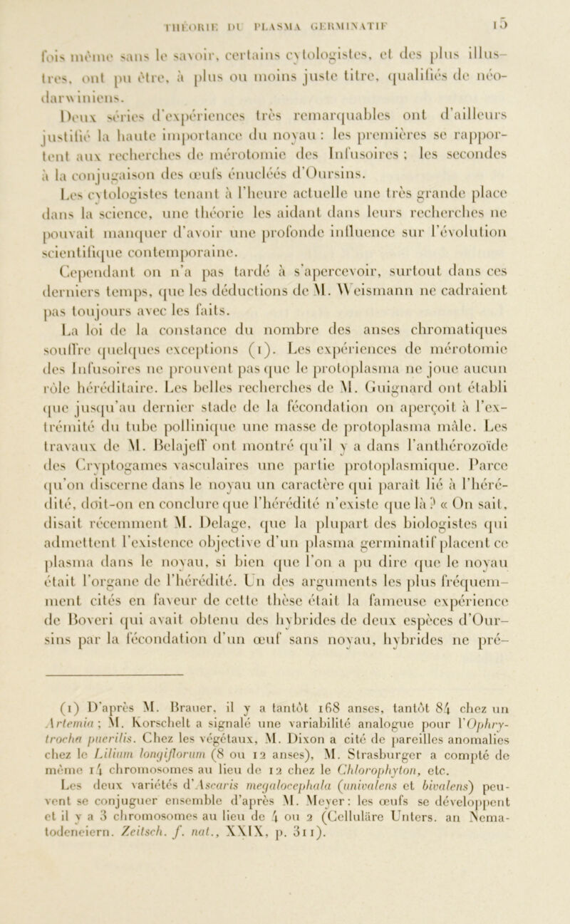 fois même sans le savoir, certains cvtologistes, et des plus illus- tres. ont pu être, à plus ou moins juste titre, qualifiés de néo- darw i nions. Deux séries d'expériences très remarquables ont d’ailleurs justifié la liante importance du noyau: les premières se rappor- tent au\ recherches de mérotomie des Infusoires ; les secondes à la conjugaison des œufs énucléés d’Oursins. Les cvtologistes tenant à l’heure actuelle une très grande place dans la science, une théorie les aidant dans leurs recherches ne pouvait manquer d’avoir une profonde influence sur l’évolution scientifique contemporaine. Cependant on n’a pas tardé à s’apercevoir, surtout dans ces derniers temps, que les déductions de M. \V eismann ne cadraient pas toujours avec les faits. La loi de la constance du nombre des anses chromatiques soutire quelques exceptions (i). Les expériences de mérotomie des Infusoires ne prouvent pas que le protoplasma ne joue aucun rôle héréditaire. Les belles recherches de M. Guignard ont établi <pie jusqu’au dernier stade de la fécondation on aperçoit à fex- trémité du tube pollinique une masse de protoplasma mâle. Les travaux de M. Belajeff ont montré qu’il \ a dans l’anthérozoïde des Cryptogames vasculaires une partie protoplasmique. Parce qu’on discerne dans le noyau un caractère qui parait lié à l’héré- dité, doit-on en conclure que l’hérédité n’existe que là ? « On sait, disait récemment M. Delage, que la plupart des biologistes qui admettent l’existence objective d’un plasma germinatif placent ce plasma dans le noyau, si bien (pie l’on a pu dire que le noyau était l’organe de l’hérédité. Lu des arguments les plus fréquem- ment cités en faveur de cette thèse était la fameuse expérience de Boveri qui avait obtenu des hybrides de deux espèces d’Our- sins par la fécondation d’un œuf sans noyau, h\brides ne pré- (i) D'après M. Brauer, il y a tantôt 168 anses, tantôt 84 chez un 1 rtemia; M. lvorsclielt a signalé une variabilité analogue pour YOphry- trocha puerilis. Chez les végétaux, M. Dixon a cité de pareilles anomalies chez le Lilitun lomjijlorum (8 ou 12 anses), M. Strasburger a compté de même i4 chromosomes au lieu de 12 chez le Chlorophyton, etc. Les deux variétés d' tsouris megcilocephala (univalent et bivalens) peu- vent se conjuguer ensemble d’après M. Meyer: les œufs se développent et il y a 3 chromosomes au lieu de 4 ou 2 (Cellulare Unters. an jNema- todeneiern. Zeitsch. f. nat., XXIX, p. 3ii).