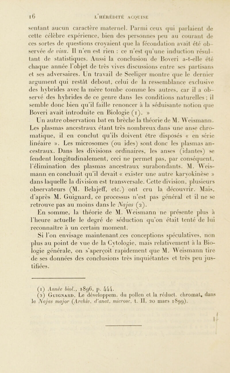 iG sentant aucun caractère maternel. Parmi ceux qui parlaient de cette célèbre expérience, bien des personnes peu au courant de ces sortes de questions croyaient que la fécondation avait été ob servée de visu. Il n’en est rien : ce n’est qu’une induction résul- tant de statistiques. Aussi la conclusion de Boveri a-t-elle été chaque année l’objet de très vives discussions entre ses partisans et ses adversaires. Un travail de Seeliger montre que le dernier argument qui restât debout, celui de la ressemblance exclusive des hybrides avec la mère tombe comme les autres, car il a ob- servé des hybrides de ce genre dans les conditions naturelles; il semble donc bien qu’il faille renoncer à la séduisante notion que Boveri avait introduite en Biologie (i). » Un autre observation bat en brèche la théorie de M. AVeismann. Les plasmas ancestraux étant très nombreux dans une anse chro- matique, il en conclut qu’ils doivent être disposés « en série linéaire ». Les microsomes (ou ides) sont donc les plasmas an- cestraux. Dans les divisions ordinaires, les anses (idantes) se fendent longitudinalement, ceci ne permet pas, par conséquent, l’élimination des plasmas ancestraux surabondants. AL A\ eis- mann en concluait qu’il devait « exister une autre karyokinèse » dans laquelle la division est transversale. Cette division, plusieurs observateurs (AL Belajeff, etc.) ont cru la découvrir. Alais, d’après AL Guignard, ce processus n’est pas général et il ne se retrouve pas au moins dans le Najas (2). En somme, la théorie de AI. AA eismann ne présente plus à l’heure actuelle le degré de séduction qu’on était tenté de lui reconnaître à un certain moment. Si l’on envisage maintenant ces conceptions spéculatives, non plus au point de vue de la Cytologie, mais relativement à la Bio- logie générale, on s’aperçoit rapidement que AL AA eismann tire de ses données des conclusions très inquiétantes et très peu jus- tifiées. (1) Année biol., 1896, p. 444• (2) Guignard. Le développem. du pollen et la réduct. chromât, dans le Najas major (Archiv. d’anat. microsc. t. II, 20 mars 1899). I I