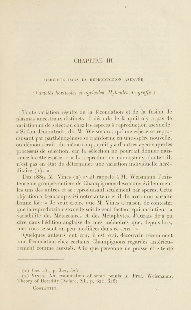 HÉRÉDITÉ DANS LA REPRODUCTION ASEXUÉE (\ ariétés horticoles et agricoles. Hybrides de greffe.) roule varia lion résulte de la fécondation et de la fusion de plasmas ancestraux distincts. Il découle de là qu’il n’y a pas de variation ni de sélection chez les espèces à reproduction asexuelle. « Si l’on démontrait, dit M. \\ eismann, qu’une espèce se repro- duisant par parthénogénèse se transforme en une espèce nouvelle, on démontrerait, du même coup, qu’il y a d’autres agents que les processus de sélection, car la sélection ne pourrait donner nais- sance à cette espèce. » « La reproduction monogame, ajoute-t-il, n’est pas en état de déterminer une variation individuelle héré- ditaire (i). » Dès 1889, M. \ ines (2) avait rappelé à M. \\ eismann l’exis- tence de groupes entiers de Champignons descendus évidemment les uns des autres et se reproduisant seulement par spores. Cette objection a beaucoup saisi notre auteur et il dit avec une parfaite bonne foi : « Je veux croire que M. \ ines a raison de contester que la reproduction sexuelle soit le seul facteur qui maintient la variabilité des Métazoaires et des Métaphytes. J’aurais déjà pu dire dans l’édition anglaise de mes mémoires que, depuis lors, mes vues se sont un peu modifiées dans ce sens. » Quelques auteurs ont cru, il est vrai, découvrir récemment une fécondation chez certains Champignons regardés antérieu- rement comme asexués. Afin que personne 11c puisse être tenté (1) Loe. eit., p. 322, 323. (2) Vines. An examination of somc points in Prof. Weismanns, Theorv of Heredity (.Vatare, XL, p. 621, G2G). COSTANTIN. 2