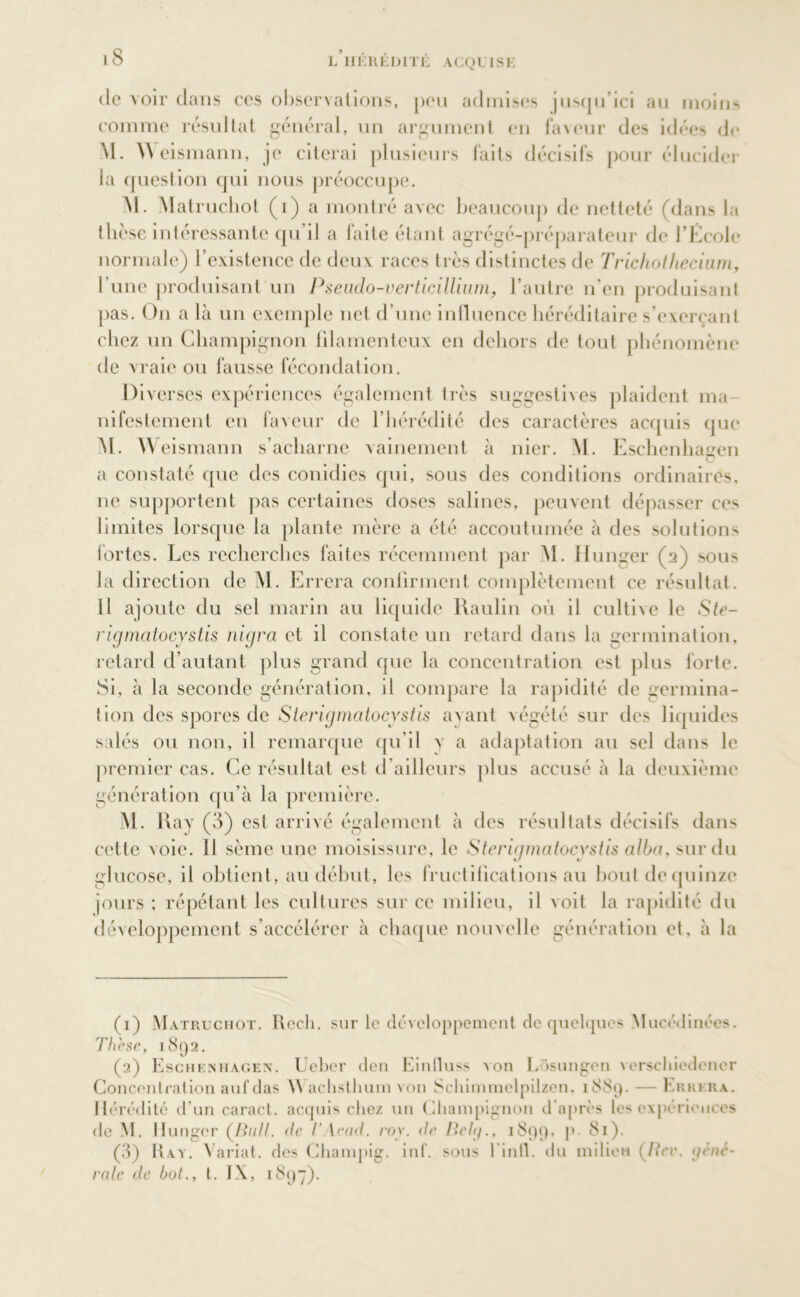 L IIKHKDITJ; ACQUISE de voir dans ces observations, peu admises jusqu’ici au moins comme résultat général, un argument en faveur des idées de M. Weismann, je citerai plusieurs faits décisifs pour élucider la question qui nous préoccupe. M. Matruchot (i) a montré avec beaucoup de netteté (dans la thèse intéressante qu il a laite étant agrégé-préparateur de l'Ecole normale) l’existence de deux races très distinctes de Trichotliecium, l'une produisant un Pseudo-verticillium, l’autre n'en produisant pas. On a là un exemple net d’une influence héréditaire s’exerçant chez un Champignon filamenteux en dehors de tout phénomène de vraie ou fausse fécondation. Diverses expériences également très suggestives plaident ma- nifestement en faveur de l’hérédité des caractères acquis que M. W eismann s’acharne vainement à nier. M. Eschenhagen a constaté que des conidies qui, sous des conditions ordinaires, ne supportent pas certaines doses salines, peuvent dépasser ces limites lorsque la plante mère a été accoutumée à des solutions fortes. Les recherches faites récemment par M. Hunger (a) sous la direction de M. Errera confirment complètement ce résultat. 11 ajoute du sel marin au liquide Raulin où il cultive le Ste- rigmatocystis nigra et il constate un retard dans la germination, retard d’autant plus grand que la concentration est plus forte. Si, à la seconde génération, il compare la rapidité de germina- tion des spores de Sterigmatocystis avant végété sur des liquides salés ou non, il remarque qu’il v a adaptation au sel dans le premier cas. Ce résultat est d’ailleurs plus accusé à la deuxième génération qu’à la première. M. Ray (3) est arrivé également à des résultats décisifs dans cette v oie. 11 sème une moisissure, le Sterigmatocystis alba, sur du glucose, il obtient, au début, les fructifications au bout de quinze jours ; répétant les cultures sur ce milieu, il voit la rapidité du développement s’accélérer à chaque nouvelle génération et, à la (1) Matruchot. Recli. sur le développement de quelques Mucédinées. Thèse, 1892. (2) Eschenhagen. Ueber den Einlluss von Losungen verschiedener Concentration aufdas W aclisthum von Schimmelpilzen, 1889. — Errera. Hérédité d’un caract. acquis chez un Champignon d'après les expériences de M. Hunger (/ù///. (te I' \ru<t. roy. de Belg., 1899, p. 81). (3) Ray. Variât, des Champig. inf. sous l'infl. du milieu (Rev. géné- rale de bot., t. IX, 1897).