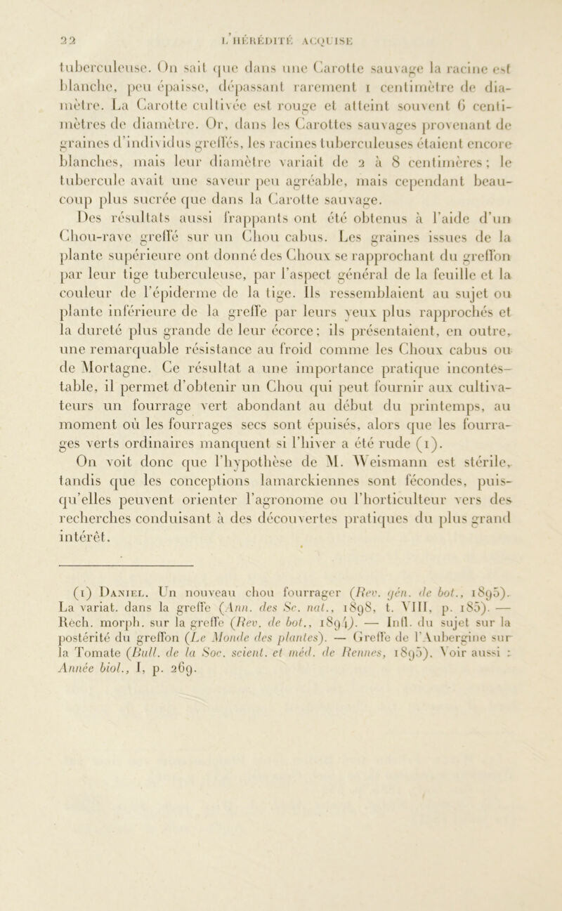 tuberculeuse. On sait que dans une Carotte sauvage la racine est blanche, peu épaisse, dépassant rarement i centimètre de dia- mètre. La Carotte cultivée est rouge et atteint souvent G centi- mètres de diamètre. Or, dans les Carottes sauvages provenant de graines d’individus gretïés, les racines tuberculeuses étaient encore blanches, mais leur diamètre variait de 2 à 8 centimères ; le tubercule avait une saveur peu agréable, mais cependant beau- coup plus sucrée que dans la Carotte sauvage. Des résultats aussi frappants ont été obtenus à l’aide d’un Chou-rave greffé sur un Chou cabus. Les graines issues de la plante supérieure ont donné des Choux se rapprochant du greffon par leur tige tuberculeuse, par l’aspect général de la feuille et la couleur de l’épiderme de la tige. Ils ressemblaient au sujet ou plante inférieure de la greffe par leurs veux plus rapprochés et la dureté plus grande de leur écorce; ils présentaient, en outre, une remarquable résistance au froid comme les Choux cabus ou de Mortagne. Ce résultat a une importance pratique incontes- table, il permet d’obtenir un Chou qui peut fournir aux cultiva- teurs un fourrage vert abondant au début du printemps, au moment où les fourrages secs sont épuisés, alors que les fourra- ges verts ordinaires manquent si l’hiver a été rude (1). O11 voit donc que l’hypothèse de M. A\ eismann est stérile, tandis que les conceptions lamarckiennes sont fécondes, puis- qu’elles peuvent orienter l’agronome ou l’horticulteur vers des. recherches conduisant à des découvertes pratiques du plus grand intérêt. (1) Daniel. Un nouveau chou fourrager (Rev. gén. de but., 1895). La variât, dans la greffe (Ann. des Se. ncit., 1898, t. A III, p. i85). — Réch. morph. sur la greffe (Rev. de bot., 189 \). — In fl. du sujet sur la postérité du greffon (Le Monde des plantes). — Greffe de Y Aubergine sur la Tomate (Bull, de la Soc. scient, et méd. de Rennes, 1895). ^ oir aus>i : Année biol., f, p. 269.