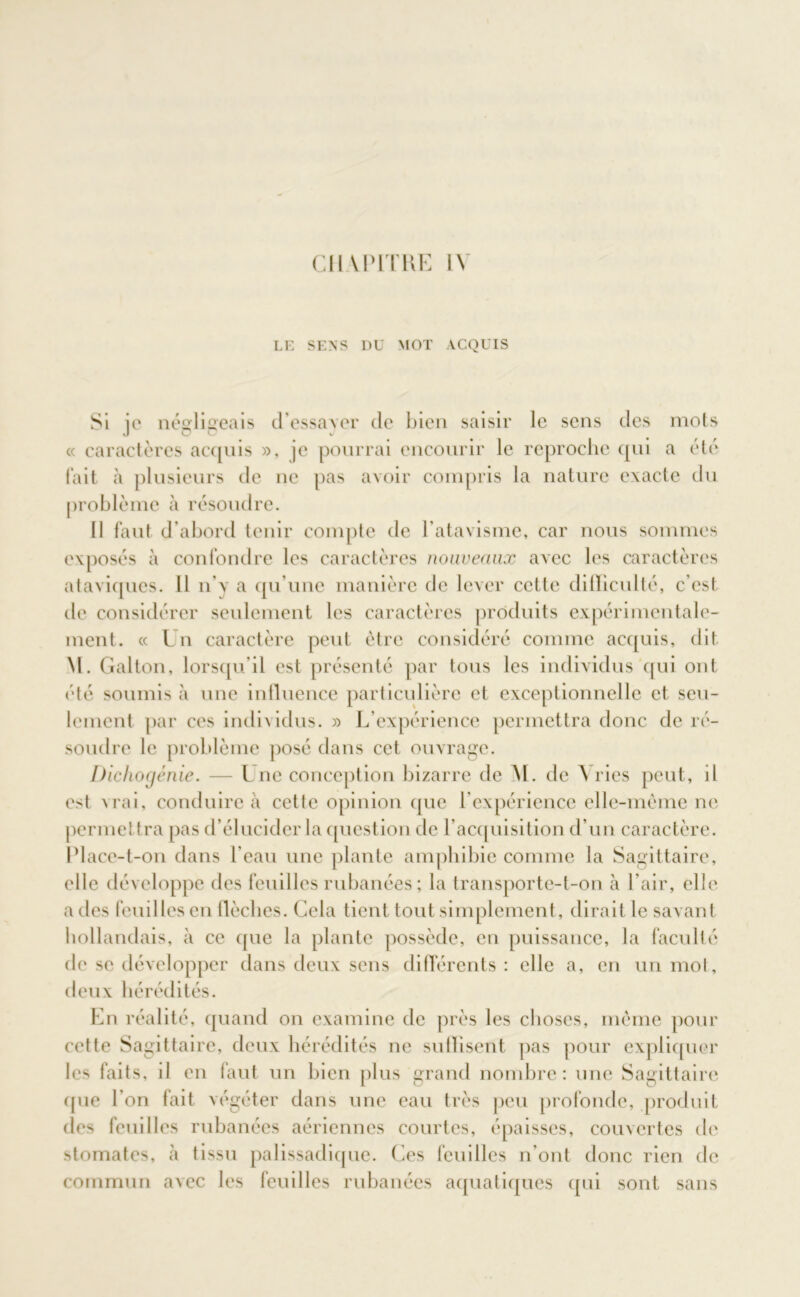 Cil V PITRE 1\ LE SENS DU MOT ACQUIS Si ie néolieeais d’essaver de bien saisir le sens des mots « caractères acquis », je pourrai encourir le reproche qui a été fait à plusieurs de ne pas avoir compris la nature exacte du problème à résoudre. Il faut d’abord tenir compte de l'atavisme, car nous sommes exposés à confondre les caractères nouveaux avec les caractères ataviques. Il n’y a qu’une manière de lever cette difficulté, c’est de considérer seulement les caractères produits expérimentale- ment. « Lu caractère peut être considéré comme acquis, dit M. Galton, lorsqu’il est présenté par tous les individus qui ont été soumis à une influence particulière et exceptionnelle et seu- lement par ces individus. » L’expérience permettra donc de ré- soudre le problème posé dans cet ouvrage. Dichogènie. — L ne conception bizarre de M. de A ries peut, il est vrai, conduire à cette opinion que l’expérience elle-même ne permettra pas d’élucider la question de l’acquisition d’un caractère. Place-t-on dans l’eau une plante amphibie comme la Sagittaire, elle développe des feuilles rubanées ; la transporte-t-on à l’air, elle a des feuilles en flèches. Gela tient tout simplement , dirait le savant hollandais, à ce que la plante possède, en puissance, la faculté de se développer dans deux sens différents : elle a, en un mot, deux hérédités. En réalité, quand on examine de près les choses, même pour cette Sagittaire, deux hérédités ne suffisent pas pour expliquer les faits, il en faut un bien plus grand nombre: une Sagittaire que l’on fait végéter dans une eau très peu profonde, produit des feuilles rubanées aériennes courtes, épaisses, couvertes de stomates, tissu palissadique. Ces feuilles n’ont donc rien de commun avec les feuilles rubanées aquatiques qui sont sans