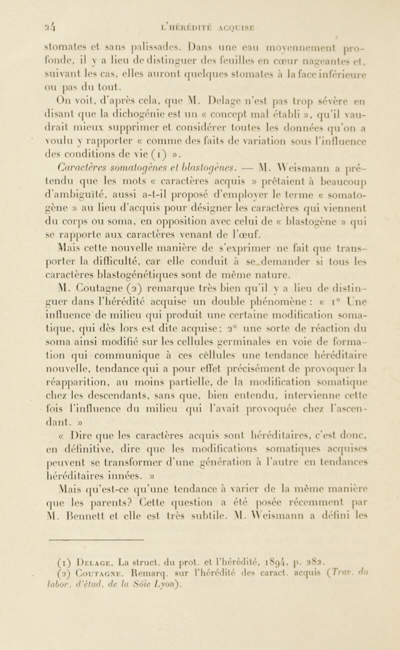 stomates et sans palissades. Dans une eau moyennement pro- fonde, il v a lieu de distinguer des feuilles en cœur nageantes et JO O suivant les cas, elles auront quelques stomates à la face inférieure ou pas du tout. On voit, d’après cela, que \ï. Delage n’est pas trop sévère en disant que la dichogénie est un « concept mal établi », qu’il vau- drait mieux supprimer et considérer toutes les données qu’on a voulu y rapporter « comme des faits de variation sous l’influence des conditions de vie (i) ». Caractères somatogènes et blastogènes. — M. \\ eismann a pré- tendu que les mots « caractères acquis » prêtaient à beaucoup d’ambiguïté, aussi a-l-il proposé d’emplover le terme « somato- gène » au lieu d’acquis pour désigner les caractères qui viennent du corps ou soma, en opposition avec celui de « blastogène » qui se rapporte aux caractères venant de l’œuf. Mais cette nouvelle manière de s’exprimer ne fait que trans- porter la difficulté, car elle conduit à se demander si tous les caractères blastogénétiques sont de même nature. M. Goutagnc (2) remarque très bien qu’il v a lieu de distin- guer dans l’hérédité acquise un double phénomène: « i° Lne influence'de milieu qui produit une certaine modification soma- tique, qui dès lors est dite acquise; 20 une sorte de réaction du soma ainsi modifié sur les cellules germinales en voie de forma- tion qui communique à ces cèllules une tendance héréditaire nouvelle, tendance qui a pour effet précisément de provoquer la réapparition, au moins partielle, de la modification somatique chez les descendants, sans que, bien entendu, intervienne cette fois l’influence du milieu qui l'avait provoquée chez l’ascen- dant. » « Dire que les caractères acquis sont héréditaires, c’est donc, en définitive, dire que les modifications somatiques acquises peuvent se transformer d’une génération à l’autre en tendances héréditaires innées. » Mais qu’est-ce qu’une tendance à varier de la même manière que les parents? Cette question a été posée récemment par M. Bennett et elle est très subtile. M. 4\ eismann a défini les (1) Delage. La struct. du prot. et l’hérédité, i8q4> p. 282. (2) Coutagne. Remarq. sur l’hérédité des caract. acquis (7Ynv. du labor. d'étiid. de la Soie Lyoïi).