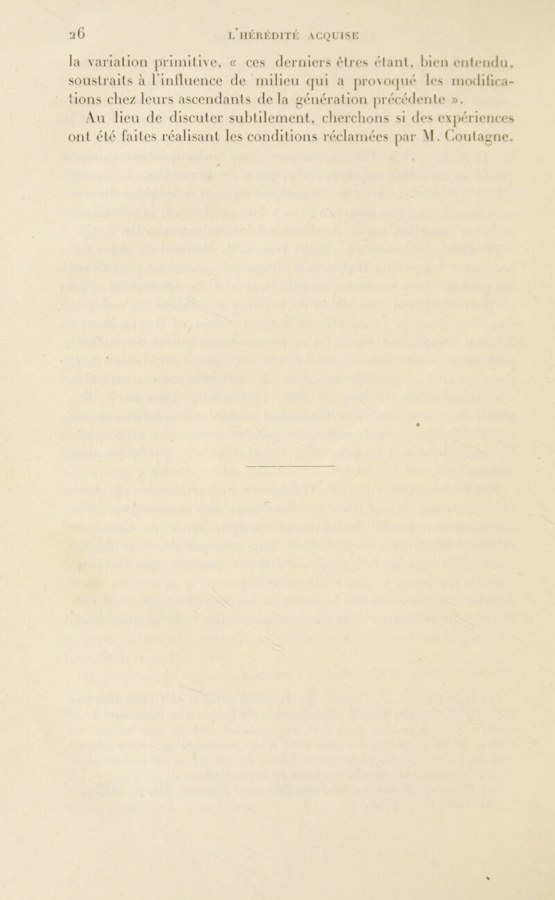 la variation primitive, « ces derniers êtres étant, bien entendu, soustraits à l'influence de milieu qui a provoqué les modifica- tions chez: leurs ascendants de la génération précédente ». Au lieu de discuter subtilement, cherchons si des expériences