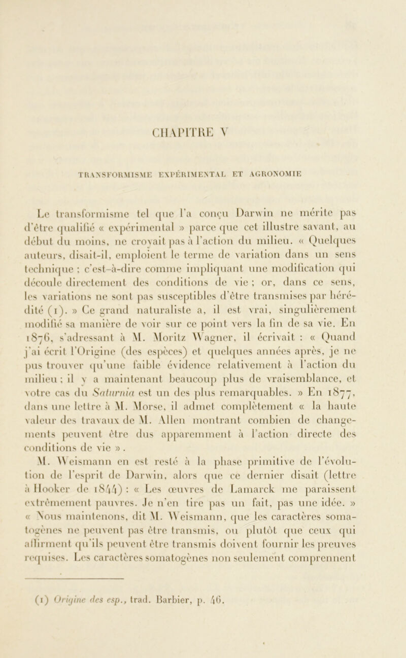 CHAPITRE Y TRANSFORMISME EXPÉRIMENTAL ET AGRONOMIE Le transformisme tel que l’a conçu Danvin ne mérite pas d’être qualifié « expérimental » parce que cet illustre savant, au début du moins, ne croyait pas à l’action du milieu. « Quelques auteurs, disait-il, emploient le terme de variation dans un sens technique ; c’est-à-dire comme impliquant une modification qui découle directement des conditions de vie ; or, dans ce sens, les variations ne sont pas susceptibles d’être transmises par héré- dité (i). » Ce grand naturaliste a, il est vrai, singulièrement modifié sa manière de voir sur ce point vers la fin de sa vie. En 1876, s’adressant à M. Moritz Wagner, il écrivait : « Quand j'ai écrit l’Origine (des espèces) et quelques années après, je ne pus trouver qu’une faible évidence relativement à l’action du milieu ; il va maintenant beaucoup plus de vraisemblance, et votre cas du Saturnin est un des plus remarquables. » En 1877, dans une lettre à M. M orse, il admet complètement « la haute valeur des travaux de M. Allen montrant combien de change- ments peuvent être dus apparemment à faction directe des conditions de vie » . M. NVeismann en est resté à la phase primitive de l’évolu- tion de l’esprit de Darwin, alors que ce dernier disait (lettre à Hooker de 18A4) - « Les œuvres de Lamarck me paraissent extrêmement pauvres. Je n'en tire pas un fait, pas une idée. » « Nous maintenons, dit M. NNeismann, que les caractères soma- togènes ne peuvent pas être transmis, ou plutôt que ceux qui afïirment qu'ils peuvent être transmis doivent fournir les preuves requises. Les caractères somatogènes non seulement comprennent (1) Oriyine des esp., trad. Barbier, p. 40.