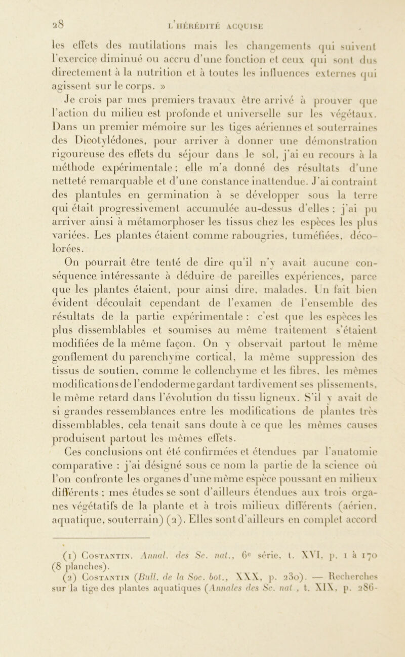 les effets des mutilations mais les changements qui suivent l’exercice diminué ou accru d’une fonction et ceux qui 'mut dus directement à la nutrition et à toutes les influences externes qui agissent sur le corps. » Je crois par mes premiers travaux être arrivé à prouver que l’action du milieu est profonde et universelle sur les végétaux. Dans un premier mémoire sur les tiges aériennes et souterraines des Dicotylédones, pour arriver à donner une démonstration rigoureuse des effets du séjour dans le sol, j’ai eu recours à la méthode expérimentale ; elle m’a donné des résultats d’une netteté remarquable et d’une constance inattendue. J’ai contraint des plantules en germination à se développer sous la terre qui était progressivement accumulée au-dessus d’elles ; j’ai pu arriver ainsi à métamorphoser les tissus chez les espèces les plus variées. Les plantes étaient comme rabougries, tuméfiées, déco- lorées. On pourrait être tenté de dire qu’il n’v axait aucune con- séquence intéressante à déduire de pareilles expériences, parce que les plantes étaient, pour ainsi dire, malades. Ln fait bien évident découlait cependant de l’examen de l’ensemble des résultats de la partie expérimentale : c’est que les espèces les plus dissemblables et soumises au même traitement s’étaient modifiées de la même façon. On y observait partout le même gonflement du parenchyme cortical, la même suppression des tissus de soutien, comme le collenchvme et les libres, les mêmes modifications de l’endodermegardant tardivement ses plissements, le même retard dans l’évolution du tissu ligneux. S il v avait de si grandes ressemblances entre les modifications de plantes très dissemblables, cela tenait sans doute à ce que les mêmes causes produisent partout les mêmes effets. Ces conclusions ont été confirmées et étendues par l’anatomie comparative : j’ai désigné sous ce nom la partie de la science où l’on confronte les organesd’une même espèce poussant en milieux différents; mes études se sont d’ailleurs étendues aux trois orga- O nés végétatifs de la plante et à trois milieux différents (aérien, aquatique, souterrain) (2). Elles sont d’ailleurs en complet accord (1) Costaatin. Annal, des Sc. nat., C)e série, t. X\ I, p. 1 à 170 (8 planches). (2) Costantin (Bull. de la Soe. bot., XXX, p. 23o). — Recherches sur la tige des plantes aquatiques ( Vanales des Sc. nat , t. XIX. p. 2S1 >-