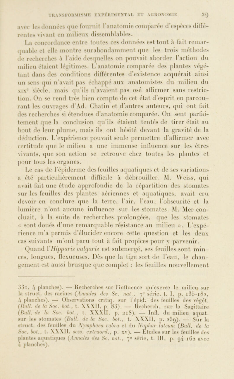 awv les données que fournit l'anatomie comparée d’espèces diffé- rentes vivant en milieux dissemblables. La concordance entre toutes ces données est tout à fait remar- quable et elle montre surabondamment que les trois méthodes de recherches à l’aide desquelles on pouvait aborder l’action du milieu étaient légitimes. L’anatomie comparée des plantes végé- tant dans des conditions différentes d’existence acquérait ainsi un sens qui n’avait pas échappé aux anatomistes du milieu du \i\e siècle, mais qu’ils n’avaient pas osé affirmer sans restric- tion. On se rend très bien compte de cet état d’esprit en parcou- rant les ouvrages d’ Vd. Chatin et d’autres auteurs, qui ont fait des recherches si étendues d’anatomie comparée. O11 sent parfai- tement que la conclusion qu’ils étaient tentés de tirer était au bout de leur plume, mais ils ont hésité devant la gravité de la déduction. L’expérience pouvait seule permettre d’affirmer avec certitude que le milieu a une immense intluence sur les êtres \ivants, que son action se retrouve clic/ toutes les plantes et pour tous les organes. Le cas de l’épiderme des feuilles aquatiques et de ses variations a été particulièrement difficile à débrouiller. M. AVeiss, qui avait fait une étude approfondie de la répartition des stomates sur les feuilles des plantes aériennes et aquatiques, avait cru devoir en conclure que la terre, l'air, l’eau, l’obscurité et la lumière n’ont aucune influence sur les stomates. M. Mer con- cluait, à la suite de recherches prolongées, que les stomates « sont doués d’une remarquable résistance au milieu ». L’expé- rience m’a permis d’élucider encore cette question et les deux cas suivants m’ont paru tout à fait propices pour y parvenir. Quand Vllippuris vulcjaris est submergé, ses feuilles sont min- ces, longues, llexueuses. Dès que la tige sort de l’eau, le chan- gement est aussi brusque que complet : les feuilles nouvellement 331. 4 planches). — Recherches sur l’influence qu'exerce le milieu sur la struct. des racines (Annales des Sc. nat., 70 série, t. I, p. 135-182, 4 planches). — Observations critiq. sur l’épid. des feuilles des végét. (Bull, de la Soc. bot., t. XXXII, p. 83). — Iiecherch. sur la Sagittaire (Bull, de la Soc. bot., t. XXXII, p. 218). — Infl. du milieu aquat. sur les stomates (Bull, de la Soc. bot., t. XXXII, p. 269). — Sur la struct. des feuilles du Nymphaea rabra et du Nuphar luteum (Bull, de la Soc. bot., t. XXXII, sess. extraord., p. xv). — Etudes sur les feuilles des plantes aquatiques (Annales des Sc. nat., 7e série, t. III , p. 94-162 avec 4 planches).